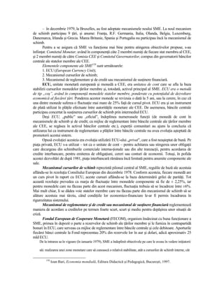 – în decembrie 1979, la Bruxelles, au fost adoptate mecanismele noului SME. La noul mecanism
de schimb participau 9 Ńări, şi anume: FranŃa, R.F. Germania, Italia, Olanda, Belgia, Luxemburg,
Danemarca, Irlanda şi Grecia. Marea Britanie, Spania şi Portugalia nu participau încă la mecanismul de
schimb.
       Pentru a se asigura că SME va funcŃiona mai bine pentru atingerea obiectivelor propuse, s-au
înfiinŃat: Comitetul Monetar, având în componenŃă câte 2 membri numiŃi de fiecare stat membru al CEE,
şi 2 membri numiŃi de către Comisia CEE şi Comitetul Guvernatorilor, compus din guvernatorii băncilor
centrale ale statelor membre ale CEE.
       Elementele componente ale SME158 sunt următoarele:
       1. ECU (European Currency Unit);
       2. Mecanismul cursurilor de schimb;
       3. Mecanismul de reglementare şi de credit sau mecanismul de susŃinere financiară.
       ECU, unitate monetară europeană şi monedă a CEE, era unitatea de cont care se afla la baza
stabilirii cursurilor monedelor Ńărilor membre şi, totodată, activul principal al SME. ECU era o metodă
de tip „coş”, având în componenŃă monedele statelor membre, ponderate cu potenŃialul de dezvoltare
economică al fiecărei Ńări. Ponderea acestor monede se revizuia o dată la 5 ani, sau la cerere, în caz că
una dintre monede suferea o fluctuaŃie mai mare de 25% faŃă de cursul pivot. ECU era şi un instrument
de plată utilizat în plăŃile efectuate între autorităŃile monetare ale CEE. De asemenea, băncile centrale
participau concertat la susŃinerea cursurilor de schimb prin intermediul ECU.
       Deşi ECU, „public” sau „oficial”, îndeplinea numeroasele funcŃii (de monedă de cont în
mecanismele de schimb şi de credit; ca mijloc de reglementare între băncile centrale ale Ńărilor membre
ale CEE, se regăsea în activul băncilor centrale etc.), experŃii comunitari au ajuns la concluzia că
utilizarea lui ca instrument de reglementare a plăŃilor între băncile centrale nu avea evoluŃia aşteptată de
promotorii acestui sistem.
       Opusă evoluŃiei acesteia era evoluŃia utilizării ECU-ului „privat”, care a fost neaşteptat de bună. Pe
piaŃa privată, ECU s-a utilizat – tot ca o unitate de cont – pentru achitarea sau stingerea unor obligaŃii
care decurgeau din schimburile comerciale interna-Ńionale sau din alte tranzacŃii, pentru acordarea de
credite interbancare, pentru emiterea de obligaŃiuni, cereri sau conturi de economii. Totuşi, în pofida
acestei dezvoltări de după 1981, piaŃa interbancară rămânea încă limitată pentru anumite componente ale
sale.
       Mecanismul cursurilor de schimb reprezintă pilonul central al SME, regulile de bază ale acestuia
aflându-se în rezoluŃia Consiliului European din decembrie 1978. Conform acesteia, fiecare monedă are
un curs pivot în raport cu ECU, aceste cursuri aflându-se la baza determinării grilei de parităŃi. Tot
această rezoluŃie prevedea ca marja de fluctuaŃie între monedele componente să fie de ± 2,25%, iar
pentru monedele care nu făceau parte din acest mecanism, fluctuaŃia trebuia să se încadreze între ±6%.
Mai mult chiar, li se dădea voie statelor membre care nu făceau parte din mecanismul de schimb să se
alăture acestuia mai târziu, când condiŃiile lor economico-financiare le-ar fi permis încadrarea în
rigurozitatea sistemului.
       Mecanismul de reglementare şi de credit sau mecanismul de susŃinere financiară reglementează
maniera de acordare a creditelor pe termen foarte scurt, scurt şi mediu pentru depăşirea unor situaŃii de
criză.
       Fondul European de Cooperare Monetară (FECOM), organism însărcinat cu buna funcŃionare a
SME, primea în depozit o parte a rezervelor de schimb ale Ńărilor membre şi le furniza în contrapartidă
bonuri în ECU, care serveau ca mijloc de reglementare între băncile centrale şi cele debitoare. Aporturile
fiecărei bănci centrale la Fond reprezentau 20% din rezervele lor în aur şi dolari, adică aproximativ 25
mld ECU.
    De la intrarea sa în vigoare (în ianuarie 1979), SME a îndeplinit obiectivele pe care le aveau în vedere iniŃiatorii

    săi: realizarea unei zone monetare care să cunoască o relativă stabilitate, atât a cursurilor de schimb interne, cât

         158
               Ioan Bari, Economia mondială, Editura Didactică şi Pedagogică, Bucureşti, 1997.
 