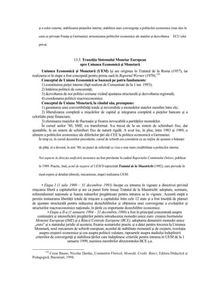 şi a celor externe; stabilizarea preŃurilor interne; stabilirea unei convergenŃe a politicilor economice (mai ales în

    ceea ce priveşte FranŃa şi Germania); armonizarea politicilor economice ale statelor şi dezvoltarea         ECU-ului

    privat.



                                13.3. TranziŃia Sistemului Monetar European
                                    spre Uniunea Economică şi Monetară
       Uniunea Economică şi Monetară (UEM) îşi are originea în Tratatul de la Roma (1957), iar
realizarea ei în etape a fost concepută pentru prima oară în Raportul Werner (1970).159
       Conceptul de Uniune Economică se bazează pe patru fundamente:
       1) constituirea pieŃei interne (fapt realizat de Comunitate de la 1 ian. 1993);
       2) întărirea politicii de concurenŃă;
       3) dezvoltarea de noi politici comune vizând ajustarea structurală şi dezvoltarea regională;
       4) coordonarea politicii macroeconomice.
       Conceptul de Uniune Monetară, la rândul său, presupune:
       1) garantarea unei convertibilităŃi totale şi ireversibile a monedelor statelor membre între ele;
       2) liberalizarea completă a mişcărilor de capital şi integrarea completă a pieŃelor bancare şi a
celorlalte pieŃe financiare;
       3) eliminarea marjelor de fluctuaŃie şi fixarea irevocabilă a parităŃilor monedelor.
       În cursul anilor ’80, SME s-a transformat. S-a trecut de la un sistem de schimburi fixe, dar
ajustabile, la un sistem de schimburi fixe de natură rigidă. A avut loc, în plus, între 1983 şi 1989, o
aliniere a politicilor economice ale diferitelor Ńări ale CEE la politica economică a Germaniei.
    În timp ce, în cursul deceniilor precedente, cursul de schimb era considerat ca un mijloc de ajustare a balanŃei

    de plăŃi, el a devenit, în anii ’80, un punct de referinŃă ce viza o mai mare credibilitate a politicilor interne.

    Noi aspecte în direcŃia unificării monetare au fost prevăzute în cadrul Raportului Comitetului Delors, publicat

    în 1989. Practic, însă, actul de naştere al UEM îl reprezintă Tratatul de la Maastricht (1992), care prevede în

    mod expres şi detaliat (direcŃii, mecanisme, etape) realizarea UEM:


        • Etapa I (1 iulie 1990 – 31 decembrie 1993) începe cu intrarea în vigoare a directivei privind
mişcarea liberă a capitalurilor şi are ca punct forte însuşi Tratatul de la Maastricht: adoptare, semnare,
referendumuri naŃionale şi luarea măsurilor pregătitoare pentru intrarea sa în vigoare. Această etapă a
permis instaurarea libertăŃii totale de mişcare a capitalului între cele 12 state şi a fost însoŃită de planuri
de ajustare structurală pentru reducerea dezechilibrelor şi obŃinerea unei convergenŃe a evoluŃiilor şi
structurilor macroeconomice naŃionale, în Ńările cu importante dezechilibre economice.
             • Etapa a II-a (1 ianuarie 1994 – 31 decembrie 1998) a fost în principal concentrată asupra
    continuării şi intensificării pregătirilor pentru introducerea monedei unice euro: crearea Institutului
   Monetar European (IME) şi a Băncii Centrale Europene (BCE), adoptarea denumirii monedei unice
  „euro” şi a statutului juridic al acesteia, fixarea scenariului practic şi a datei pentru trecerea la Uniunea
  Monetară, noul mecanism de schimb european, acordul de stabilitate monetară şi de creştere, rezoluŃia
      asupra creşterii economice şi cea asupra politicii valutare, rapoartele asupra stadiului îndeplinirii
   criteriilor de convergenŃă şi stabilirea Ńărilor care îndeplinesc criteriile pentru intrarea în UEM de la 1
                           ianuarie 1999, numirea membrilor directoratului BCE ş.a.

         159
           Cezar Basno, Nicolae Dardac, Constantin Floricel, Monedă. Credit. Bănci, Editura Didactică şi
Pedagogică, Bucureşti, 1994.
 