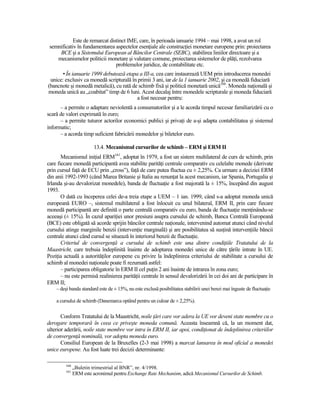 Este de remarcat distinct IME, care, în perioada ianuarie 1994 – mai 1998, a avut un rol
 semnificativ în fundamentarea aspectelor esenŃiale ale construcŃiei monetare europene prin: proiectarea
     BCE şi a Sistemului European al Băncilor Centrale (SEBC), stabilirea liniilor directoare şi a
    mecanismelor politicii monetare şi valutare comune, proiectarea sistemelor de plăŃi, rezolvarea
                                problemelor juridice, de contabilitate etc.
      • În ianuarie 1999 debutează etapa a III-a, cea care instaurează UEM prin introducerea monedei
 unice: exclusiv ca monedă scripturală în primii 3 ani, iar de la 1 ianuarie 2002, şi ca monedă fiduciară
(bancnote şi monedă metalică), cu rată de schimb fixă şi politică monetară unică160. Moneda naŃională şi
moneda unică au „coabitat” timp de 6 luni. Acest decalaj între monedele scripturale şi moneda fiduciară
                                         a fost necesar pentru:
      – a permite o adaptare neviolentă a consumatorilor şi a le acorda timpul necesar familiarizării cu o
scară de valori exprimată în euro;
      – a permite tuturor actorilor economici publici şi privaŃi de a-şi adapta contabilitatea şi sistemul
informatic;
      – a acorda timp suficient fabricării monedelor şi biletelor euro.

                         13.4. Mecanismul cursurilor de schimb – ERM şi ERM II
       Mecanismul iniŃial ERM161, adoptat în 1979, a fost un sistem multilateral de curs de schimb, prin
care fiecare monedă participantă avea stabilite parităŃi centrale comparativ cu celelalte monede (derivate
prin cursul faŃă de ECU prin „cross”), faŃă de care putea fluctua cu ± 2,25%. Ca urmare a deciziei ERM
din anii 1992-1993 (când Marea Britanie şi Italia au renunŃat la acest mecanism, iar Spania, Portugalia şi
Irlanda şi-au devalorizat monedele), banda de fluctuaŃie a fost majorată la ± 15%, începând din august
1993.
       O dată cu începerea celei de-a treia etape a UEM – 1 ian. 1999, când s-a adoptat moneda unică
europeană EURO –, sistemul multilateral a fost înlocuit cu unul bilateral, ERM II, prin care fiecare
monedă participantă are definită o parte centrală comparativ cu euro, banda de fluctuaŃie menŃinându-se
aceeaşi (± 15%). În cazul apariŃiei unor presiuni asupra cursului de schimb, Banca Centrală Europeană
(BCE) este obligată să acorde sprijin băncilor centrale naŃionale, intervenind automat atunci când nivelul
cursului atinge marginile benzii (intervenŃie marginală) şi are posibilitatea să susŃină intervenŃiile băncii
centrale atunci când cursul se situează în interiorul benzii de fluctuaŃie.
       Criteriul de convergenŃă a cursului de schimb este una dintre condiŃiile Tratatului de la
Maastricht, care trebuia îndeplinită înainte de adoptarea monedei unice de către Ńările intrate în UE.
PoziŃia actuală a autorităŃilor europene cu privire la îndeplinirea criteriului de stabilitate a cursului de
schimb al monedei naŃionale poate fi rezumată astfel:
       – participarea obligatorie în ERM II cel puŃin 2 ani înainte de intrarea în zona euro;
       – nu este permisă realinierea parităŃii centrale în sensul devalorizării în cei doi ani de participare în
ERM II;
    – deşi banda standard este de ± 15%, nu este exclusă posibilitatea stabilirii unei benzi mai înguste de fluctuaŃie

    a cursului de schimb (Danemarca optând pentru un culoar de ± 2,25%).


       Conform Tratatului de la Maastricht, noile Ńări care vor adera la UE vor deveni state membre cu o
derogare temporară în ceea ce priveşte moneda comună. Aceasta înseamnă că, la un moment dat,
ulterior aderării, noile state membre vor intra în ERM II, iar apoi, condiŃionat de îndeplinirea criteriilor
de convergenŃă nominală, vor adopta moneda euro.
       Consiliul European de la Bruxelles (2-3 mai 1998) a marcat lansarea în mod oficial a monedei
unice europene. Au fost luate trei decizii determinante:

         160
               „Buletin trimestrial al BNR”, nr. 4/1998.
         161
               ERM este acronimul pentru Exchange Rate Mechanism, adică Mecanismul Cursurilor de Schimb.
 