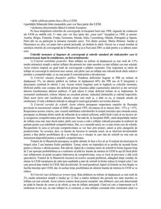 • Ńările calificate pentru faza a III-a a UEM;
• parităŃile bilaterale între monedele care vor face parte din UEM;
       • alcătuirea directoratului Băncii Centrale Europene.
       Pe baza îndeplinirii criteriilor de convergenŃă, la începutul lunii mai 1998, organele de conducere
ale UEM au stabilit cele 11 state care vor face parte din „zona euro” începând cu 1999, şi anume:
Austria, Belgia, Finlanda, FranŃa, Germania, Irlanda, Italia, Luxemburg, Olanda, Portugalia şi Spania.
Patru Ńări nu au participat la lansarea monedei unice. Trei dintre acestea: Marea Britanie, Suedia şi
Danemarca au ales, cel puŃin într-o primă perioadă, să rămână în afară. Grecia nu a reuşit imediat să
satisfacă criteriile de convergenŃă de la Maastricht şi şi-a fixat anul 2001 ca dată pentru a se alătura zonei
euro.
       Criteriile monetare şi bugetare de convergenŃă şi valorile standard ale indicatorilor care le
caracterizează, luate în considerare, au fost următoarele:
       1) Criteriul stabilităŃii preŃurilor. Rata inflaŃiei nu trebuie să depăşească cu mai mult de 1,5%
media aritmetică simplă a ratelor inflaŃiei din primele trei state membre cu rata inflaŃiei cea mai scăzută.
Acest criteriu implică un grad înalt de convergenŃă a plăŃilor monetare. Este important ca ratele de
inflaŃie să conveargă în interiorul unei uniuni, căci Ńările care au inflaŃia mai ridicată decât altele suferă o
pierdere a competitivităŃii, ce nu mai poate fi corectată printr-o devalorizare.
       2) Criteriul situaŃiei finanŃelor publice. Ponderea deficitului bugetar în PIB nu trebuie să
depăşească 3%, iar datoria publică nu trebuie să depăşească 60% din PIB sau să fi înregistrat o
descreştere continuă în ultimii 3 ani. Aceste criterii bugetare sunt în legătură cu criteriile monetare.
Deficitul public este compus din deficitul primar (înaintea plăŃii cuantumului datoriei) şi din serviciul
datoriei (rambursarea datoriei publice). O Ńară căreia îi creşte deficitul trebuie să se împrumute. În
momentul rambursării, trebuie obŃinut un excedent primar, reducând cheltuielile şi mărind impozitele.
Dacă acest lucru este insuficient, datoria creşte mai mult şi, o dată cu ea, şi tranşele anuale de
rambursare. O rată a dobânzii ridicată se adaugă în mod egal ponderii serviciului datoriei.
       3) Criteriul cursului de schimb. Acest criteriu presupune respectarea marjelor de fluctuaŃie
prevăzute în mecanismul valutar al SME; din august 1993, ele puteau să se situeze între –15% şi +15%.
Respectarea acestui criteriu, care vizează stabilitatea schimburilor în timpul tranziŃiei spre moneda unică,
presupune ca distanŃa dintre ratele de influenŃă să se reducă suficient, astfel încât o Ńară să nu încerce să-
şi recupereze competitivitatea prin devalorizare. Într-adevăr, la începutul SME, când disparităŃile ratelor
de inflaŃie erau mai mari decât astăzi, Ńările care aveau o rată a inflaŃiei ridicată procedau la realinieri de
paritate pentru a-şi redobândi competitivitatea. Dar, cu o monedă unică, nu va mai exista curs de schimb.
Recuperările în ceea ce priveşte competitivitatea se vor face prin preŃuri, salarii şi prin câştigurile de
productivitate. Se cuvenea, deci, ca înainte de trecerea la moneda unică, să se interzică devalorizările
pentru a lăsa Ńărilor posibilitatea de a se obişnui cu o situaŃie în care rata de schimb nu mai este un
instrument disponibil pentru a restabili competitivitatea.
       Tratatul de la Maastricht presupune ca Ńările aliniate în faza a II-a să nu fi realizat devalorizarea în
timpul celor 2 ani înaintea fixării parităŃilor. Totuşi, nimic nu împiedică să se profite de această fixare
pentru a efectua o ultimă ajustare. Într-adevăr, faptul de a menŃine ratele de schimb în limite înguste timp
de 2 ani sporeşte probabilitatea ca o realiniere să aibă loc înainte de intrarea în UEM în aşa fel încât Ńările
mai inflaŃioniste să poată recupera întârzierea de competitivitate, ceea ce riscă să provoace o altă criză
speculativă. Tratatul de la Maastricht încearcă să rezolve această problemă, adăugând drept condiŃie de
intrare în UEM menŃinerea de către Ńara candidată a ratei de schimb în limite reduse în timpul celor 2 ani
care preced data intrării în UEM, fără devalorizări. În mod paradoxal, faptul că limitele au fost lărgite va
facilita tranziŃia spre UEM, dar, în acelaşi timp, posibilitatea de aliniere înainte de intrarea în UEM se va
reduce.
       4) Criteriul ratei dobânzii pe termen lung. Rata dobânzii nu trebuie să depăşească cu mai mult de
2% media aritmetică simplă a mediei pe 12 luni a ratelor dobânzii din primele trei state membre cu
inflaŃia cea mai scăzută. Acest criteriu conŃine două puncte esenŃiale: rata dobânzii, care este determinată
pe piaŃă în funcŃie de cerere şi de ofertă, şi rata de inflaŃie anticipată. Când cel care a împrumutat va fi
rambursat în trei ani, nu rata inflaŃiei la zi contează, ci rata inflaŃiei cumulată între momentul când s-a
 