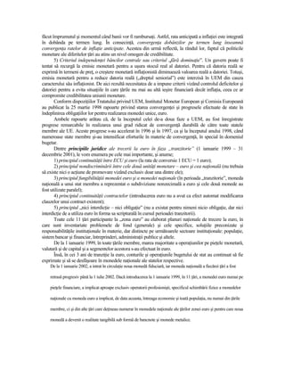 făcut împrumutul şi momentul când banii vor fi rambursaŃi. Astfel, rata anticipată a inflaŃiei este integrată
în dobânda pe termen lung. În consecinŃă, convergenŃa dobânzilor pe termen lung înseamnă
convergenŃa ratelor de inflaŃie anticipate. Acestea din urmă reflectă, la rândul lor, faptul că politicile
monetare ale diferitelor Ńări au atins un nivel omogen de credibilitate.
       5) Criteriul independenŃei băncilor centrale sau criteriul „fără dominaŃie”. Un guvern poate fi
tentat să recurgă la emisie monetară pentru a uşura stocul real al datoriei. Pentru că datoria reală se
exprimă în termeni de preŃ, o creştere monetară inflaŃionistă diminuează valoarea reală a datoriei. Totuşi,
emisia monetară pentru a reduce datoria reală („dreptul seniorial”) este interzisă în UEM din cauza
caracterului său inflaŃionist. De aici rezultă necesitatea de a impune criterii vizând controlul deficitelor şi
datoriei pentru a evita situaŃiile în care Ńările nu mai au altă ieşire financiară decât inflaŃia, ceea ce ar
compromite credibilitatea uniunii monetare.
       Conform dispoziŃiilor Tratatului privind UEM, Institutul Monetar European şi Comisia Europeană
au publicat la 25 martie 1998 rapoarte privind starea convergenŃei şi progresele efectuate de state în
îndeplinirea obligaŃiilor lor pentru realizarea monedei unice, euro.
       Ambele rapoarte arătau că, de la începutul celei de-a doua faze a UEM, au fost înregistrate
progrese remarcabile în realizarea unui grad ridicat de convergenŃă durabilă de către toate statele
membre ale UE. Aceste progrese s-au accelerat în 1996 şi în 1997, ca şi la începutul anului 1998, când
numeroase state membre şi-au intensificat eforturile în materie de convergenŃă, în special în domeniul
bugetar.
       Dintre principiile juridice ale trecerii la euro în faza „tranzitorie” (1 ianuarie 1999 – 31
decembrie 2001), le vom enumera pe cele mai importante, şi anume;
       1) principiul continuităŃii între ECU şi euro (la rata de conversie 1 ECU = 1 euro);
       2) principiul nondiscriminării între cele două unităŃi monetare – euro şi cea naŃională (nu trebuia
să existe nici o acŃiune de promovare vizând exclusiv doar una dintre ele);
       3) principiul fungibilităŃiii monedei euro şi a monedei naŃionale (în perioada „tranzitorie”, moneda
naŃională a unui stat membru a reprezentat o subdiviziune nonzecimală a euro şi cele două monede au
fost utilizate paralel);
       4) principiul continuităŃii contractelor (introducerea euro nu a avut ca efect automat modificarea
clauzelor unui contract existent);
       5) principiul „nici interdicŃie – nici obligaŃie” (nu a existat pentru nimeni nicio obligaŃie, dar nici
interdicŃie de a utiliza euro în forma sa scripturală în cursul perioadei tranzitorii).
       Toate cele 11 Ńări participante la „zona euro” au elaborat planuri naŃionale de trecere la euro, în
care sunt inventariate problemele de fond (generale) şi cele specifice, soluŃiile preconizate şi
responsabilităŃile instituŃionale în materie, dar distincte pe următoarele sectoare instituŃionale: populaŃie,
sistem bancar şi financiar, întreprinderi, administraŃii publice şi altele.
       De la 1 ianuarie 1999, în toate Ńările membre, marea majoritate a operaŃiunilor pe pieŃele monetară,
valutară şi de capital şi a segmentelor acestora s-au efectuat în euro.
       Însă, în cei 3 ani de tranziŃie la euro, conturile şi operaŃiunile bugetului de stat au continuat să fie
exprimate şi să se desfăşoare în monedele naŃionale ale statelor respective.
    De la 1 ianuarie 2002, a intrat în circulaŃie noua monedă fiduciară, iar moneda naŃională a fiecărei Ńări a fost

    retrasă progresiv până la 1 iulie 2002. Dacă introducerea la 1 ianuarie 1999, în 11 Ńări, a monedei euro numai pe

    pieŃele financiare, a implicat aproape exclusiv operatorii profesionişti, specificul schimbării fizice a monedelor

    naŃionale cu moneda euro a implicat, de data aceasta, întreaga economie şi toată populaŃia, nu numai din Ńările

    membre, ci şi din alte Ńări care deŃineau numerar în monedele naŃionale ale Ńărilor zonei euro şi pentru care noua

    monedă a devenit o realitate tangibilă sub formă de bancnote şi monede metalice.
 