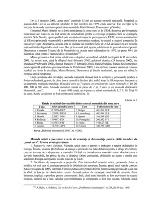 De la 1 ianuarie 2001, „zona euro” cuprinde 12 Ńări cu aceeaşi monedă naŃională. Începând cu
această dată, Grecia s-a alăturat celorlalte 11 Ńări membre din 1999, citate anterior. Fac excepŃie de la
trecerea la moneda unică europeană doar monedele Marii Britanii, Danemarcei şi Suediei.
       Guvernul Marii Britanii nu a dorit participarea la zona euro şi la UEM, deoarece performanŃele
economice ale zonei nu au fost destul de concludente pentru a convinge populaŃia Ńării de avantajele
aderării. Şi în Suedia, opinia publică este un obstacol major în participarea la UEM, aceasta considerând
că UE este principala responsabilă a problemelor economice suedeze, în special a creşterii şomajului. În
ceea ce priveşte Danemarca, aceasta este în realitate un membru fictiv al UEM, deoarece ea are moneda
naŃională strâns legată de cursul euro. Dar, şi în această Ńară, opinia publică este în general antieuropeană:
Danemarca a respins Tratatul de la Maastricht cu ocazia unui referendum în 1992, iar peste 40% din
danezi au votat contra Tratatului de la Amsterdam162.
       Marca germană a fost prima valută care a dispărut, nemaifiind valabilă decât până la 31 decembrie
2001. Au urmat apoi, până la sfârşitul lunii februarie 2002, guldenul olandez (28 ianuarie 2002), lira
irlandeză (9 februarie 2002), francul francez (17 februarie 2002), francul belgian, francul luxemburghez,
peseta spaniolă şi drahma grecească (toate la 28 februarie 2002). Lira sterlină, coroana daneză şi coroana
suedeză au rămas în circulaŃie, Marea Britanie, Danemarca şi Suedia neaderând, aşa cum am arătat, la
moneda unică europeană.
       După scoaterea din circulaŃie, moneda naŃională rămasă încă la cetăŃeni şi persoanele juridice a
fost preschimbată, gratuit, de către banca centrală a fiecărei Ńări, astfel: timp de 10 ani pentru bancnote şi
un an pentru monedele metalice. Monedele euro au 7 cupiuri, cu următoarele valori nominale: 5, 10, 20,
100, 200 şi 500 euro. Moneda metalică constă în piese de 1 şi, 2 euro şi ca monedă divizionară
(denumită „cent”,                 1 euro =100 cenŃi), are 6 piese cu valori nominale de 1, 2, 5, 10, 20 şi 50
de cenŃi. Ratele de schimb au fost următoarele (tabelul nr. 1):

                                                                                                       Tabelul nr. 1
                   Ratele de schimb irevocabile dintre euro şi monedele din zona euro
                 łara      Echivalentul în euro      łara         Echivalentul în euro
          1. Irlanda          0,787564 IEP            7. Belgia           40,3399 BEF
          2. Germania         1,95583 DEM             8. Luxemburg        40,3399 LUF
          3. Olanda           2,20371 NLG             9. Spania           166,386 ESP
          4. Finlanda         5,94573 FIN             10. Portugalia      200,482 PTE
          5. FranŃa           6,55975 FRF             11. Italia          1936,27 ITL
          6. Austria          13,7603 ATS             12. Grecia          340,750 GRD
         Sursa: „Buletinul trimestrial al BNR”, nr. 4/2002.


       Moneda unică a prezentat o serie de avantaje şi dezavantaje pentru Ńările membre ale
„zonei euro”. Printre avantaje reŃinem:
       1. Reducerea ratei dobânzii. Moneda unică euro a permis o reducere a ratelor dobânzilor în
Europa. Înainte, anumite Ńări trebuiau să adauge o primă de risc ratei dobânzii pentru a atrage investitorii,
care se temeau de o depreciere a monedei. O dată cu introducerea monedei unice, devalorizarea a
devenit imposibilă, iar prima de risc a dispărut. Drept consecinŃă, dobânzile au acum o medie mai
scăzută în Europa, comparativ cu alte zone de pe Glob.
       2. Facilitatea de comparaŃie a preŃurilor. Prin intermediul monedei unice, persoanele fizice şi
juridice pot mai uşor să compare preŃurile în diferitele Ńări europene. Înainte, preŃul unui bun de consum
putea varia până la 100% între Ńări. Firmele puteau cere preŃuri diferite pentru acelaşi produs de la un stat
la altul, în funcŃie de elasticitatea cererii. Această putere de monopol exercitată de anumite firme
însemna, implicit, o pierdere pentru consumatori. Însă, când toate bunurile au fost exprimate în aceeaşi
monedă, nimeni nu a mai calculat convertibilitatea şi comparaŃia a fost mai uşoară. Moneda unică

         162
               A. Balls, V. Bakhshi, Les exclus de l’euro, „Problèmes économiques”, nr.259, din 30 dec. 1998.
 