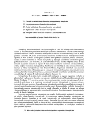 CAPITOLUL 2
                           SISTEMUL MONETAR INTERNAłIONAL


             2.1. Fluxurile (relaŃiile) valutar-financiare internaŃionale şi funcŃiile lor
             2.2. Mecanismele monetar-financiare internaŃionale
             2.3. Cadrul instituŃional al sistemului monetar internaŃional
             2.4. Reglementări valutar-financiare internaŃionale
             2.5. Principiile valutar-financiare adoptate la ConferinŃa Monetară

                 InternaŃională de la Bretton Woods (1944) şi criza lor




       FinanŃele şi plăŃile internaŃionale s-au desfăşurat până în 1944 fără existenŃa unui sistem monetar
coerent şi atotcuprinzător pentru toate tranzacŃiile economice internaŃionale care să acopere întreaga
economie mondială. RelaŃiile economice internaŃionale se derulau în secolele trecute şi chiar în prima
jumătate a secolului XX, având la bază diverse mecanisme monetar-financiare internaŃionale formate
spontan, pe baza exclusivă a înŃelegerilor concrete dintre partenerii comerciali, băncile comerciale,
uzanŃe şi cutume instaurate în virtutea unor practici şi înŃelegeri considerate satisfăcătoare pentru
partenerii economici. Dacă în secolul XIX şi secolele anterioare aurul monetar îndeplinea funcŃia de bani
mondiali şi acoperea necesarul de mijloace de plată pentru schimburile economice, care erau restrânse,
avântul relaŃiilor economice internaŃionale şi abandonarea convertibilităŃii în aur a monedelor naŃionale,
finanŃele şi plăŃile internaŃionale au intrat deseori în blocaje. În perioada interbelică, s-au declanşat
multiple crize economice şi financiare, ceea ce a condus la formarea de blocuri sau zone monetare (zona
dolarului, francului francez, lirei sterline ş.a.), care s-au reflectat în instabilitatea schimburilor economice
mondiale, lipsa de mijloace de plată internaŃională, crize financiare etc.
       În timpul celui de-al doilea război mondial statele antifasciste au negociat organizarea postbelică a
păcii, inclusiv reglementarea finanŃelor internaŃionale. Astfel, la ConferinŃa Monetară InternaŃională de la
Bretton Woods, din 1944, obiectivul central a fost crearea unui sistem monetar internaŃional postbelic, de
natură să perfecŃioneze şi să completeze mecanismele monetare internaŃionale cu elemente noi care,
împreună, să formeze un sistem. Sistemul monetar internaŃional reprezintă un ansamblu de componente şi
structuri valutar-financiare care în interdependenŃa lor asigură derularea plăŃilor, creditului şi asigurărilor
internaŃionale, mişcarea internaŃională sigură şi rapidă a bunurilor şi titlurilor de valoare prin tehnica
viramentului bancar şi telecomunicaŃiilor, contribuind la derularea fluxurilor economice internaŃionale în
condiŃii de fluenŃă şi stabilitate.
       În prezent, sistemul monetar internaŃional este complet, fiind format din următoarele componente:
a) relaŃiile valutar-financiare internaŃionale; b) mecanismele monetar-financiare internaŃionale; c)
instituŃiile bancare, financiare şi de credit internaŃionale; d) reglementările valutar-financiare
internaŃionale (convenŃii, acorduri, uzanŃe şi cutume). Sistemul şi elementele sale componente se bazează
pe o infrastructură adecvată. Astfel, un sistem de bănci, un ansamblu de instrumente de telecomunicaŃii
sigure, rapide şi confidenŃiale funcŃionează într-o strânsă interdependenŃă în cadrul pieŃei mondiale şi
principalelor ei segmente.

               2.1. Fluxurile (relaŃiile) valutar-financiare internaŃionale şi funcŃiile lor
 