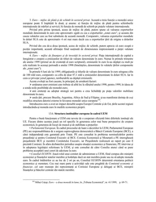 3. Euro – mijloc de plată şi de schimb în sectorul privat. Această a treia funcŃie a monedei unice
europene poate fi împărŃită în două, şi anume: a) funcŃia de mijloc de plată pentru schimburile
internaŃionale de mărfuri şi servicii; b) funcŃia de monedă de schimb pe pieŃele valutare internaŃionale.
       Privind prin prima ipostază, aceea de mijloc de plată, putem spune că valoarea exporturilor
mondiale denominată în euro este aproximativ egală cu cea a exporturilor „zonei euro”, şi aceasta din
cauza valutelor care au fost substituite de această monedă. Comparativ, valoarea exporturilor mondiale
în dolari SUA este de aproximativ 4 ori mai mare decât cea a exporturilor Ńării de origine a dolarilor
SUA.
       Privind din cea de-a doua ipostază, aceea de mijloc de schimb, putem aprecia că euro ocupă o
poziŃie importantă, această afirmaŃie fiind susŃinută de dimensiunea impresionantă a pieŃei valutare
internaŃionale.
       4. Euro – mijloc de finanŃare şi de investiŃii în sectorul privat. PiaŃa internaŃională de capital a
înregistrat o creştere a emisiunilor de titluri de valoare denominate în euro. Numai în primele trimestre
ale anului 1999 (primul an de existenŃă al euro scriptural), emisiunile în euro le-au depăşit cu mult pe
cele realizate în aceeaşi perioadă a anului 1998 (bineînŃeles, denominate în valutele Ńărilor componente
ale „zonei euro”).
       În primele 6 luni ale lui 1999, obligaŃiunile şi titlurile de valoare denominate în euro atingeau cifra
de 100 mld euro, comparativ cu cifra de doar 87,1 mld a emisiunilor denominate în dolari SUA. Iar în
ceea ce priveşte yenul japonez, rambursările au depăşit emisiunile.
       Aceste evoluŃii au fost cauzate, în principal, de următorii factori:
          amânarea unor emisiuni care trebuia să aibă loc la sfârşitul anului 1998, pentru 1999, în ideea de
a sonda noile posibilităŃi ale monedei euro;
          unii emitenŃi au adoptat strategii noi pentru a crea lichidităŃi pe piaŃa valorilor mobiliare
denominate în euro;
          unele Ńări, precum Brazilia, Argentina, Africa de Sud şi Filipine, şi-au manifestat dorinŃa de a-şi
modifica structura datoriei externe în favoarea monedei unice europene164.
       Introducerea euro a avut un impact deosebit asupra Europei Centrale şi de Est, Ńările acestei regiuni
introducându-şi moneda euro în mediile economice proprii.

                           13.6. Structura instituŃiilor europene în cadrul UEM
      Pentru o bună funcŃionare a UEM este nevoie de o cooperare eficientă între diferitele instituŃii ale
UE. Fiecare dintre acestea joacă un rol specific în generarea celor mai bune perspective de creştere
economică, în generarea de locuri de muncă şi de stabilitate a preŃurilor.
      • Parlamentul European. În cadrul procesului de luare a deciziilor în UEM, Parlamentul European
(PE) are responsabilitatea de a asigura supravegherea democratică a Băncii Centrale Europene (BCE), a
cărei independenŃă este garantată prin Tratat. PE este consultat în problema nominalizărilor pentru
preşedinŃie şi pentru Comitetul Executiv al BCE. Comisia Economică şi Monetară a PE interoghează
preşedintele BCE şi membrii Comitetului Executiv, iar Preşedintele realizează un raport pe care îl
prezintă Comisiei. În afara dezbaterilor periodice asupra situaŃiei economice şi financiare, PE intervine şi
în adoptarea legislaŃiei referitoare la UEM, şi este consultat de către Consiliu atunci când se pune
problema acceptării unei cereri de adeziune la euro.
      • Consiliul ECOFIN. Joacă rolul unui comitet de administrare a UEM, fiind compus din miniştrii
economiei şi finanŃelor statelor membre şi hotărăşte dacă un stat membru poate sau nu să adopte moneda
euro. În cadrul întâlnirilor ce au loc de 2 ori pe an, Consiliul ECOFIN determină orientarea politicii
economice şi monetare. Cea mai mare parte a activităŃii sale este pregătită de Comitetul economic şi
financiar, cel care reuneşte doi reprezentanŃi ai Comisiei Europene şi delegaŃi ai BCE, miniştrii
finanŃelor şi băncilor centrale din statele membre.


         164
               Mihai CoŃop, Euro – a doua monedă în lume, în „Tribuna Economică”, nr. 41/1999, p. 69-71.
 