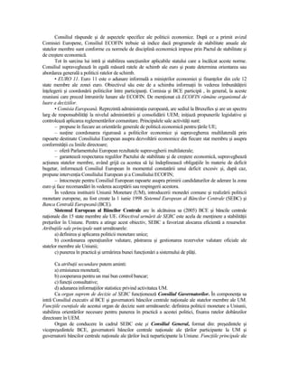 Consiliul răspunde şi de aspectele specifice ale politicii economice. După ce a primit avizul
Comisiei Europene, Consiliul ECOFIN trebuie să indice dacă programele de stabilitate anuale ale
statelor membre sunt conforme cu normele de disciplină economică impuse prin Pactul de stabilitate şi
de creştere economică.
       Tot în sarcina lui intră şi stabilirea sancŃiunilor aplicabile statului care a încălcat aceste norme.
Consiliul supraveghează în egală măsură ratele de schimb ale euro şi poate determina orientarea sau
abordarea generală a politicii ratelor de schimb.
       • EURO 11. Euro 11 este o adunare informală a miniştrilor economiei şi finanŃelor din cele 12
state membre ale zonei euro. Obiectivul său este de a schimba informaŃii în vederea îmbunătăŃirii
înŃelegerii şi coordonării politicilor între participanŃi. Comisia şi BCE participă , în general, la aceste
reuniuni care preced întrunirile lunare ale ECOFIN. De menŃionat că ECOFIN rămâne organismul de
luare a deciziilor.
       • Comisia Europeană. Reprezintă administraŃia europeană, are sediul la Bruxelles şi are un spectru
larg de responsabilităŃi la nivelul administrării şi consolidării UEM; iniŃiază propunerile legislative şi
controlează aplicarea reglementărilor comunitare. Principalele sale activităŃi sunt:
       – propune în fiecare an orientările generale de politică economică pentru Ńările UE;
       – susŃine coordonarea riguroasă a politicilor economice şi supravegherea multilaterală prin
rapoarte destinate Consiliului European asupra dezvoltării economice din fiecare stat membru şi asupra
conformităŃii cu liniile directoare;
       – oferă Parlamentului European rezultatele supravegherii multilaterale;
       – garantează respectarea regulilor Pactului de stabilitate şi de creştere economică, supraveghează
acŃiunea statelor membre, având grijă ca acestea să îşi îndeplinească obligaŃiile în materie de deficit
bugetar, informează Consiliul European în momentul constatării unui deficit excesiv şi, după caz,
propune intervenŃia Consiliului European şi a Consiliului ECOFIN;
       – întocmeşte pentru Consiliul European rapoarte asupra primirii candidaturilor de aderare la zona
euro şi face recomandări în vederea acceptării sau respingerii acestora.
       În vederea instituirii Uniunii Monetare (UM), introducerii monedei comune şi realizării politicii
monetare europene, au fost create la 1 iunie 1998 Sistemul European al Băncilor Centrale (SEBC) şi
Banca Centrală Europeană (BCE).
       Sistemul European al Băncilor Centrale are în alcătuirea sa (2005) BCE şi băncile centrale
naŃionale din 15 state membre ale UE. Obiectivul urmărit de SEBC este acela de menŃinere a stabilităŃii
preŃurilor în Uniune. Pentru a atinge acest obiectiv, SEBC a favorizat alocarea eficientă a resurselor.
AtribuŃiile sale principale sunt următoarele:
       a) definirea şi aplicarea politicii monetare unice;
       b) coordonarea operaŃiunilor valutare, păstrarea şi gestionarea rezervelor valutare oficiale ale
statelor membre ale Uniunii;
       c) punerea în practică şi urmărirea bunei funcŃionări a sistemului de plăŃi.

       Ca atribuŃii secundare putem aminti:
       a) emisiunea monetară;
       b) cooperarea pentru un mai bun control bancar;
       c) funcŃii consultative;
       d) adunarea informaŃiilor statistice privind activitatea UM.
       Ca organ suprem de decizie al SEBC funcŃionează Consiliul Guvernatorilor. În componenŃa sa
intră Consiliul executiv al BCE şi guvernatorii băncilor centrale naŃionale ale statelor membre ale UM.
FuncŃiile esenŃiale ale acestui organ de decizie sunt următoarele: definirea politicii monetare a Uniunii,
stabilirea orientărilor necesare pentru punerea în practică a acestei politici, fixarea ratelor dobânzilor
directoare în UEM.
       Organ de conducere în cadrul SEBC este şi Consiliul General, format din: preşedintele şi
vicepreşedintele BCE, guvernatorii băncilor centrale naŃionale ale Ńărilor participante la UM şi
guvernatorii băncilor centrale naŃionale ale Ńărilor încă neparticipante la Uniune. FuncŃiile principale ale
 