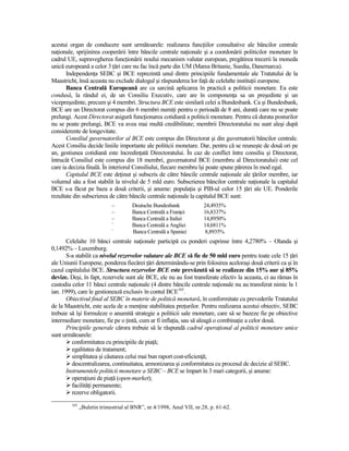 acestui organ de conducere sunt următoarele: realizarea funcŃiilor consultative ale băncilor centrale
naŃionale, sprijinirea cooperării între băncile centrale naŃionale şi a coordonării politicilor monetare în
cadrul UE, supravegherea funcŃionării noului mecanism valutar european, pregătirea trecerii la moneda
unică europeană a celor 3 Ńări care nu fac încă parte din UM (Marea Britanie, Suedia, Danemarca).
       IndependenŃa SEBC şi BCE reprezintă unul dintre principiile fundamentale ale Tratatului de la
Maastricht, însă aceasta nu exclude dialogul şi răspunderea lor faŃă de celelalte instituŃii europene.
       Banca Centrală Europeană are ca sarcină aplicarea în practică a politicii monetare. Ea este
condusă, la rândul ei, de un Consiliu Executiv, care are în componenŃa sa un preşedinte şi un
vicepreşedinte, precum şi 4 membri. Structura BCE este similară celei a Bundesbank. Ca şi Bundesbank,
BCE are un Directorat compus din 6 membri numiŃi pentru o perioadă de 8 ani, durată care nu se poate
prelungi. Acest Directorat asigură funcŃionarea cotidiană a politicii monetare. Pentru că durata posturilor
nu se poate prelungi, BCE va avea mai multă credibilitate; membrii Directoratului nu sunt aleşi după
considerente de longevitate.
       Consiliul guvernatorilor al BCE este compus din Directorat şi din guvernatorii băncilor centrale.
Acest Consiliu decide liniile importante ale politicii monetare. Dar, pentru că se reuneşte de două ori pe
an, gestiunea cotidiană este încredinŃată Directoratului. În caz de conflict între consiliu şi Directorat,
întrucât Consiliul este compus din 18 membri, guvernatorul BCE (membru al Directoratului) este cel
care ia decizia finală. În interiorul Consiliului, fiecare membru îşi poate spune părerea în mod egal.
       Capitalul BCE este deŃinut şi subscris de către băncile centrale naŃionale ale Ńărilor membre, iar
volumul său a fost stabilit la nivelul de 5 mld euro. Subscrierea băncilor centrale naŃionale la capitalul
BCE s-a făcut pe baza a două criterii, şi anume: populaŃia şi PIB-ul celor 15 Ńări ale UE. Ponderile
rezultate din subscrierea de către băncile centrale naŃionale la capitalul BCE sunt:
                            –        Deutsche Bundesbank             24,4935%
                            –        Banca Centrală a FranŃei        16,8337%
                            –        Banca Centrală a Italiei        14,8950%
                            –
                                     Banca Centrală a Angliei        14,6811%
                            –
                                     Banca Centrală a Spaniei        8,8935%
       Celelalte 10 bănci centrale naŃionale participă cu ponderi cuprinse între 4,2780% – Olanda şi
0,1492% – Luxemburg.
       S-a stabilit ca nivelul rezervelor valutare ale BCE să fie de 50 mld euro pentru toate cele 15 Ńări
ale Uniunii Europene, ponderea fiecărei Ńări determinându-se prin folosirea aceloraşi două criterii ca şi în
cazul capitalului BCE. Structura rezervelor BCE este prevăzută să se realizeze din 15% aur şi 85%
devize. Deşi, în fapt, rezervele sunt ale BCE, ele nu au fost transferate efectiv la aceasta, ci au rămas în
custodia celor 11 bănci centrale naŃionale (4 dintre băncile centrale naŃionale nu au transferat nimic la 1
ian. 1999), care le gestionează exclusiv în contul BCE165.
       Obiectivul final al SEBC în materie de politică monetară, în conformitate cu prevederile Tratatului
de la Maastricht, este acela de a menŃine stabilitatea preŃurilor. Pentru realizarea acestui obiectiv, SEBC
trebuie să îşi formuleze o anumită strategie a politicii sale monetare, care să se bazeze fie pe obiective
intermediare monetare, fie pe o Ńintă, cum ar fi inflaŃia, sau să aleagă o combinaŃie a celor două.
       Principiile generale cărora trebuie să le răspundă cadrul operaŃional al politicii monetare unice
sunt următoarele:
         conformitatea cu principiile de piaŃă;
         egalitatea de tratament;
         simplitatea şi căutarea celui mai bun raport cost-eficienŃă;
         descentralizarea, continuitatea, armonizarea şi conformitatea cu procesul de decizie al SEBC.
       Instrumentele politicii monetare a SEBC – BCE se împart în 3 mari categorii, şi anume:
         operaŃiuni de piaŃă (open-market);
         facilităŃi permanente;
         rezerve obligatorii.
        165
              „Buletin trimestrial al BNR”, nr.4/1998, Anul VII, nr.28, p. 61-62.
 