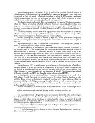 Îndeplinirea Ńintei pentru rata inflaŃiei de 9% în anul 2005 a constituit obiectivul principal al
politicii monetare. Realizarea acestui obiectiv deschide bune oportunităŃi pentru ca în termen foarte scurt,
nu mai mult de 2 ani, rata anuală a inflaŃiei să poată coborî în palierul de 4-5%. Această recalibrare a
politicii monetare, având drept Ńintă rate ale inflaŃiei mai scăzute decât cele din programele pe termen
mediu întocmite până în acest moment, este justificată de mai mulŃi factori.
       România s-a singularizat în rândul Ńărilor care au aderat sau care aderă la UE prin persistenŃa unei
inflaŃii mai ridicate, percepută ca reflectând insuficienta determinare a autorităŃilor în urmărirea unor
programe economice de reformă susŃinută. În acest moment este necesar şi, totodată, posibil, ca Ńara
noastră să se apropie de performanŃele celorlalte Ńări care acced la UE prin politici mai ambiŃioase în
acest plan167.
       ExperienŃa altor Ńări şi analizele efectuate de experŃii români arată că acest obiectiv de decelerare a
inflaŃiei nu antrenează după sine pericolul afectării creşterii economice, în măsura în care şi celelalte
politici macroeconomice converg pentru atingerea unui asemenea obiectiv.
       Procesul dezinflaŃionist va trebui să continue şi după 2007, având drept obiectiv îndeplinirea
criteriului de convergenŃă cu privire la creşterea preŃurilor la momentul evaluării în vederea integrării în
zona euro.
       Aşadar, rata inflaŃiei va trebui să coboare către 2% în următorii 5-6 ani, presupunând, desigur, că
inflaŃia va rămâne în palierele actuale în Ńările din zona euro.
       Mai dificil de prezis şi de influenŃat sunt dobânzile pe termen lung din economie. În momentul de
faŃă, nu există titluri pe 10 ani, iar apariŃia lor este condiŃionată de credibilitatea politicilor adoptate de
autorităŃile române, în general, şi de credibilitatea procesului de reducere a ratei inflaŃiei, în special. De
altminteri, adâncimea pieŃei financiare din Ńara noastră este încă mult mai scăzută decât în celelalte Ńări
care au aderat la UE în 2004. În această situaŃie, chiar admiŃând că ar fi îndeplinite celelalte condiŃii,
piaŃa financiară nu are maturitatea şi adâncimea necesare absorbirii unor titluri cu o scadenŃă atât de
îndelungată. Lansarea lor prematură s-ar face, aşadar, în condiŃii prea puŃin favorabile pentru emitent şi,
probabil, contraproductive pentru îndeplinirea în scurt timp a criteriului de convergenŃă privind
dobânzile.
       Începând cu anul 2005 s-a avut în vedere trecerea la strategia de Ńintire directă a inflaŃiei. Într-o
asemenea strategie, ori de câte ori proiecŃiile de inflaŃie deviază de la obiectivul stabilit, politica monetară
reacŃionează de o manieră mai mult sau mai puŃin mecanică, utilizând atât „ancorele clasice” (rata
dobânzii şi rata rezervelor obligatorii), cât şi „ancora cursului de schimb”. Această strategie este aplicată
în România începând cu anul 2005 şi va dura până la intrarea în mecanismul ERM II.
       În fine, după adoptarea euro, responsabilitatea conducerii politicii monetare se va transfera de la
BNR la Banca Centrală Europeană, care practică o strategie heterodoxă, bazată pe doi piloni: un pilon
cantitativ, dat de prognoza evoluŃiei masei monetare în sens larg (M3), a cărei relaŃie cu inflaŃia este
considerată stabilă şi predictibilă pe termen lung, şi un pilon calitativ, care ia în considerare cât mai mulŃi
indicatori financiar-bancari, cum ar fi evoluŃiile pieŃelor financiare, evoluŃia acŃiunilor şi a activelor reale,
evoluŃia aşteptărilor inflaŃioniste.
    Din cele de mai sus reiese că, în următorii 9-10 ani, BNR şi-ar putea modifica în două rânduri strategia, ceea ce

    implică o flexibilitate deosebită, care trebuie să meargă paralel cu o întărire a credibilităŃii sale.


       Din experienŃa neplăcută a Ungariei în cadrul unui mecanism de tip ERM II se poate extrage o
lecŃie fundamentală, care poate fi sintetizată astfel: o dată anunŃată data probabilă de adoptare a euro,
întreaga societate trebuie să se mobilizeze în sprijinul acestei opŃiuni, iar deciziile de politică
macroeconomică şi microeconomică trebuie să i se subordoneze. Din această lecŃie fundamentală derivă
alte câteva învăŃăminte, după cum urmează:
       – avantajele unei inflaŃii scăzute trebuie explicate în mod repetat clasei politice şi populaŃiei;

         167
            Mirela Diaconescu, Asocierea României la Uniunea Europeană. ImplicaŃii economice şi comerciale,
Editura Economică, Bucureşti, 2003.
 