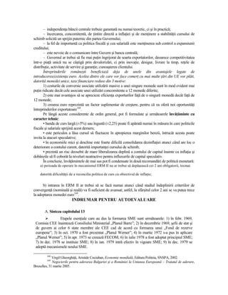– independenŃa băncii centrale trebuie garantată nu numai teoretic, ci şi în practică;
       – încercarea, concomitentă, de Ńintire directă a inflaŃiei şi de menŃinere a stabilităŃii cursului de
schimb solicită un sprijin puternic din partea Guvernului;
       – la fel de importantă ca politica fiscală şi cea salarială este menŃinerea sub control a expansiunii
creditului;
       – este nevoie de o comunicare între Guvern şi banca centrală;
       – Guvernul ar trebui să fie mai puŃin îngrijorat de soarta exportatorilor, deoarece competitivitatea
într-o piaŃă unică nu se câştigă prin devalorizări, ci prin inovaŃie, desigur, livrare la timp, reŃele de
distribuŃie, activitate de servire şi garanŃie, cunoaşterea clientului.
       Întreprinderile româneşti beneficiază deja de unele din avantajele legate de
introducerea/existenŃa euro. Acelea dintre ele care vor face comerŃ cu mai multe Ńări din UE vor plăti,
datorită monedei unice, taxe financiare reduse din 3 motive:
       1) costurile de conversie asociate utilizării masive a unei singure monede sunt în mod evident mai
puŃin ridicate decât cele asociate unei utilizări concomitente a 12 monede diferite;
       2) este mai avantajos să se aprecieze eficienŃa exporturilor faŃă de o singură monedă decât faŃă de
12 monede;
       3) crearea euro reprezintă un factor suplimentar de creştere, pentru că ea oferă noi oportunităŃi
întreprinderilor exportatoare168.
       Pe lângă aceste considerente de ordin general, pot fi formulate şi următoarele învăŃăminte cu
caracter tehnic:
       • banda de curs largă (±5%) sau îngustă (±2,25) poate fi apărată numai în măsura în care politicile
fiscale şi salariale sprijină acest demers;
       • este periculos a lăsa cursul să fluctueze în apropierea marginilor benzii, întrucât acesta poate
invita la atacuri speculative;
       • în economiile mici şi deschise este foarte dificilă consolidarea dezinflaŃiei atunci când are loc o
deteriorare a contului curent, datorită importanŃei cursului de schimb;
       • prezintă un risc deosebit de mare liberalizarea deplină a contului de capital înainte ca inflaŃia şi
dobânzile să fi coborât la niveluri neatractive pentru influxurile de capital speculativ.
       În concluzie, învăŃămintele de mai sus pot fi condensate în două recomandări de politică monetară:
    a) perioada de operare în mecanismul ERM II nu ar trebui să depăşească cei 2 ani obligatorii, tocmai

    datorită dificultăŃii de a reconcilia politica de curs cu obiectivul de inflaŃie;


      b) intrarea în ERM II ar trebui să se facă numai atunci când stadiul îndeplinirii criteriilor de
convergenŃă (nominală şi reală) va fi suficient de avansat; astfel, la sfârşitul celor 2 ani se va putea trece
la adoptarea monedei euro169.
                           INDRUMAR PENTRU AUTOEVALUARE

       A. Sinteza capitolului 13
                Etapele esenŃiale care au dus la formarea SME sunt următoarele: 1) în febr. 1969,
 Comisia CEE înaintează Consiliului Ministerial „Planul Barre”; 2) în decembrie 1969, şefii de stat şi
 de guvern ai celor 6 state membre ale CEE cad de acord cu formarea unui „Fond de rezerve
 europene”; 3) în oct. 1970 a fost prezentat „Planul Werner”; 4) în martie 1972 s-a pus în aplicare
 „Planul Werner”; 5) în apr. 1973 se creează FECOM; 6) în iulie 1978 a fost adoptat principiul SME;
 7) în dec. 1978 se instituie SME; 8) în ian. 1979 intră efectiv în vigoare SME; 9) în dec. 1979 se
 adoptă mecanismele noului SME.

         168
             Virgil GheorghiŃă, Aristide Cociuban, Economie mondială, Editura Politeia, SNSPA, 2002.
         169
             Negocierile pentru aderarea Bulgariei şi a României la Uniunea Europeană – Tratatul de aderare,
Bruxelles, 31 martie 2005.
 