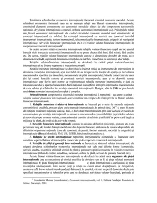 Totalitatea schimburilor economice internaŃionale formează circuitul economic mondial. Aceste
schimburi economice formează ceea ce se numeşte relaŃii sau fluxuri economice internaŃionale,
constituind elemente componente ale economiei mondiale alături de alte componente (economiile
naŃionale, diviziunea internaŃională a muncii, ordinea economică internaŃională ş.a.). Principalele relaŃii
sau fluxuri economice internaŃionale din cadrul circuitului economic mondial sunt următoarele: a)
comerŃul internaŃional cu mărfuri; b) comerŃul internaŃional cu servicii sau comerŃul invizibil
(transporturi internaŃionale, turism internaŃional, telecomunicaŃiile internaŃionale, asigurări şi reasigurări
internaŃionale, serviciile financiare internaŃionale etc.); c) relaŃiile valutar-financiare internaŃionale; d)
cooperarea economică internaŃională9.
       În cadrul acestor relaŃii economice internaŃionale relaŃiile valutar-financiare ocupă un loc special
întrucât nicio tranzacŃie economică internaŃională nu se poate efectua fără bani, fără valută, fără credite
etc. De aceea, relaŃiile valutar-financiare internaŃionale cunosc o dimensiune deosebit de mare, au o
dinamică crescândă, superioară dinamicii comerŃului cu mărfuri, comerŃului cu servicii şi altor relaŃii.
       RelaŃiile valutar-financiare internaŃionale se derulează în cadrul pieŃei valutar-financiare
internaŃionale şi au diverse segmente şi mecanisme proprii.
       RelaŃiile monetare internaŃionale se dezvoltau la început timid, ca instrumente de intermediere în
derularea comerŃului internaŃional, apoi inevitabil ele au început să fie însoŃite de apariŃia şi dezvoltarea
mecanismelor specifice (cu deosebire, mecanismele de plăŃi internaŃionale); băncile comerciale ale unor
Ńări îşi extind funcŃiile externe şi prestează servicii internaŃionale; apar şi se dezvoltă uzanŃe
internaŃionale care devin apoi norme ce reglementează relaŃiile monetare internaŃionale; o dată cu
înlocuirea aurului şi apariŃia bancnotelor, banii naŃionali convertibili intră prin intermediul mecanismului
de curs valutar şi al băncilor în circulaŃia monetară internaŃională. Desigur, abia în 1944 se pun bazele
unui sistem monetar internaŃional complet şi complex.
       Primul element component al sistemului monetar internaŃional îl reprezintă – aşa cum s-a arătat –
relaŃiile valutar-financiare internaŃionale, care constituie un complex de relaŃii privite ca fluxuri valutar-
financiare internaŃionale.
       1. RelaŃiile monetare (valutare) internaŃionale se bazează pe o serie de monede naŃionale
convertibile şi credibile, precum şi pe unele monede internaŃionale, în primul rând, DST şi euro. O parte
din relaŃiile monetare naŃionale cunosc, deci, o dezvoltare transfrontalieră prin care acestea se bucură de
o recunoaştere şi circulaŃie internaŃională ca urmare a mecanismelor convertibilităŃii, depozitelor valutare
şi eurovalutare pe termene variate, a mecanismului cursului de schimb şi utilizării lor pe o scară largă ca
mijloace de plată, de credit şi de active de rezervă.
       2. RelaŃiile financiare internaŃionale constau în alocarea definitivă (investiŃii, ajutoare etc.) sau
pe termen lung de fonduri băneşti mobilizate din depozite bancare, utilizarea de resurse disponibile ale
diferitelor organisme naŃionale (case de economii, de pensii, fonduri mutuale, societăŃi de asigurări) şi
internaŃionale (Banca Mondială, FMI, UE, BERD, bănci multinaŃionale etc.).
       3. RelaŃiile de credit internaŃionale reprezintă împrumuturile comerciale şi financiare care
constituie suportul bănesc al tranzacŃiilor comerciale şi de cooperare economică internaŃională.
       4. RelaŃiile de plăŃi şi garanŃii internaŃionale se bazează pe sistemul valutar internaŃional, ele
asigură derularea schimburilor economice internaŃionale sub cele mai diferite forme (comerciale,
servicii, credite, investiŃii), utilizând tehnici de plată şi garantare a plăŃii consacrate în relaŃiile economice
internaŃionale (titluri de credite, acreditive, incasouri, ordine de plată, scrisori de garanŃie bancară etc.).
       Aceste fluxuri valutar-financiare internaŃionale se derulează în cadrul unor segmente ale pieŃei
internaŃionale care au mecanisme şi tehnici specifice de derulare cum ar fi: a) piaŃa valutară monetară
internaŃională; b) piaŃa financiară internaŃională;                 c) piaŃa internaŃională a capitalului; d) piaŃa
investiŃiilor internaŃionale. Între aceste pieŃe şi relaŃii nu există ziduri despărŃitoare, ci, dimpotrivă,
acestea se află într-o strânsă interdependenŃă bănească; în practică, ele nici nu pot fi deosebite decât prin
specificul mecanismelor şi tehnicilor prin care se derulează activitatea valutar-financiară, perioada şi

         9
         Constantin Moisuc (coordonator), Economie internaŃională, vol. 1, Editura FundaŃiei România de
Mâine, Bucureşti, 2001.
 