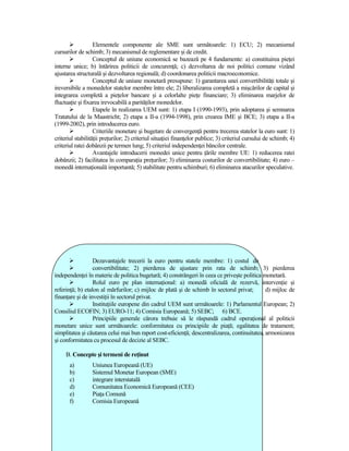 Elementele componente ale SME sunt următoarele: 1) ECU; 2) mecanismul
cursurilor de schimb; 3) mecanismul de reglementare şi de credit.
                   Conceptul de uniune economică se bazează pe 4 fundamente: a) constituirea pieŃei
interne unice; b) întărirea politicii de concurenŃă; c) dezvoltarea de noi politici comune vizând
ajustarea structurală şi dezvoltarea regională; d) coordonarea politicii macroeconomice.
                   Conceptul de uniune monetară presupune: 1) garantarea unei convertibilităŃi totale şi
ireversibile a monedelor statelor membre între ele; 2) liberalizarea completă a mişcărilor de capital şi
integrarea completă a pieŃelor bancare şi a celorlalte pieŃe financiare; 3) eliminarea marjelor de
fluctuaŃie şi fixarea irevocabilă a parităŃilor monedelor.
                   Etapele în realizarea UEM sunt: 1) etapa I (1990-1993), prin adoptarea şi semnarea
Tratatului de la Maastricht; 2) etapa a II-a (1994-1998), prin crearea IME şi BCE; 3) etapa a II-a
(1999-2002), prin introducerea euro.
                   Criteriile monetare şi bugetare de convergenŃă pentru trecerea statelor la euro sunt: 1)
criteriul stabilităŃii preŃurilor; 2) criteriul situaŃiei finanŃelor publice; 3) criteriul cursului de schimb; 4)
criteriul ratei dobânzii pe termen lung; 5) criteriul independenŃei băncilor centrale.
                   Avantajele introducerii monedei unice pentru Ńările membre UE: 1) reducerea ratei
dobânzii; 2) facilitatea în comparaŃia preŃurilor; 3) eliminarea costurilor de convertibilitate; 4) euro –
monedă internaŃională importantă; 5) stabilitate pentru schimburi; 6) eliminarea atacurilor speculative.




                  Dezavantajele trecerii la euro pentru statele membre: 1) costul de
                  convertibilitate; 2) pierderea de ajustare prin rata de schimb; 3) pierderea
independenŃei în materie de politica bugetară; 4) constrângeri în ceea ce priveşte politica monetară.
                  Rolul euro pe plan internaŃional: a) monedă oficială de rezervă, intervenŃie şi
referinŃă; b) etalon al mărfurilor; c) mijloc de plată şi de schimb în sectorul privat;       d) mijloc de
finanŃare şi de investiŃii în sectorul privat.
                  InstituŃiile europene din cadrul UEM sunt următoarele: 1) Parlamentul European; 2)
Consiliul ECOFIN; 3) EURO-11; 4) Comisia Europeană; 5) SEBC; 6) BCE.
                  Principiile generale cărora trebuie să le răspundă cadrul operaŃional al politicii
monetare unice sunt următoarele: conformitatea cu principiile de piaŃă; egalitatea de tratament;
simplitatea şi căutarea celui mai bun raport cost-eficienŃă; descentralizarea, continuitatea, armonizarea
şi conformitatea cu procesul de decizie al SEBC.

     B. Concepte şi termeni de reŃinut
       a)        Uniunea Europeană (UE)
       b)        Sistemul Monetar European (SME)
       c)        integrare interstatală
       d)        Comunitatea Economică Europeană (CEE)
       e)        PiaŃa Comună
       f)        Comisia Europeană
 
