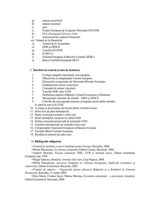g)       uniune economică
     h)       uniune monetară
     i)       euro
     j)       Fondul European de Cooperare Monetară (FECOM)
     k)       ECU (European Currency Unit)
     l)       mecanismul de susŃinere financiară
     m) Tratatul de la Maastricht
     n)       Tratatul de la Amsterdam
     o)       ERM şi ERM II
     p)       Consiliul ECOFIN
     q)       EURO-11
     r)       Sistemul European al Băncilor Centrale (SEBC)
     s)       Banca Centrală Europeană (BCE)


    C. Întrebări de control şi teme de dezbatere
      1.          EvoluŃia integrării interstatale vest-europene
      2.          Obiectivele şi competenŃele Uniunii Europene
      3.          Elementele componente ale Sistemului Monetar European
      4.          Fundamentele uniunii economice
      5.          Conceptul de uniune monetară
      6.          TranziŃia SME către UEM
      7.          Dezbaterea etapelor înfăptuirii Uniunii Economice şi Monetare
      8.          Mecanismul cursurilor de schimb – ERM şi ERM II
      9.          Criteriile de convergenŃă monetare şi bugetare pentru Ńările membre
           ce aderă la euro şi la UEM
    10.    Avantaje şi dezavantaje ale trecerii Ńărilor membre la euro
    11.    Rolul euro pe plan internaŃional
    12.    Starea economică actuală a zonei euro
    13.    Rolul instituŃiilor europene în cadrul UEM
    14.    Politica monetară promovată de instituŃiile UEM
    15.    FuncŃiile internaŃionale ale monedei unice euro
    16.    Componentele Sistemului European al Băncilor Centrale
    17.    FuncŃiile Băncii Centrale Europene
    18.    România în drumul său către euro

     D. Bibliografie obligatorie
      • Tratatul de instituire a unei ConstituŃii pentru Europa, Bruxelles, 2004.
      • Mirela Diaconescu, Economie europeană, Editura Uranus, Bucureşti, 2004.
      • Andrew Brociner, Europa monetară. SME, UEM şi moneda unică, Editura Institutului
European, Iaşi, 1999.
      • Mugur Isărescu, România: drumul către euro, Cluj-Napoca, 2004.
      • Mirela Diaconescu, Asocierea României la Uniunea Europeană. ImplicaŃii economice şi
comerciale, Editura Economică, Bucureşti, 2003.
      • Tratatul de aderare – Negocierile pentru aderarea Bulgariei şi a României la Uniunea
Europeană, Bruxelles, 31 martie 2005.
      • Dinu Marin, Cristian Socol, Marius Marinaş, Economia europeană – o prezentare sinoptică,
Editura Economică, Bucureşti, 2004.
 