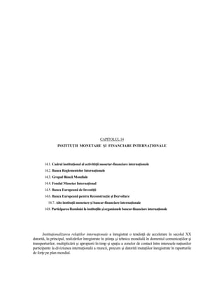 CAPITOLUL 14
                 INSTITUłII MONETARE ŞI FINANCIARE INTERNAłIONALE




        14.1. Cadrul instituŃional al activităŃii monetar-financiare internaŃionale
        14.2. Banca Reglementelor InternaŃionale
        14.3. Grupul Băncii Mondiale
        14.4. Fondul Monetar InternaŃional
        14.5. Banca Europeană de InvestiŃii
        14.6. Banca Europeană pentru ReconstrucŃie şi Dezvoltare
          14.7. Alte instituŃii monetare şi bancar-financiare internaŃionale
        14.8. Participarea României la instituŃiile şi organismele bancar-financiare internaŃionale




       InstituŃionalizarea relaŃiilor internaŃionale a înregistrat o tendinŃă de accelerare în secolul XX
datorită, în principal, realizărilor înregistrate în ştiinŃa şi tehnica mondială în domeniul comunicaŃiilor şi
transporturilor, multiplicării şi apropierii în timp şi spaŃiu a zonelor de contact între interesele naŃiunilor
participante la diviziunea internaŃională a muncii, precum şi datorită mutaŃiilor înregistrate în raporturile
de forŃe pe plan mondial.
 