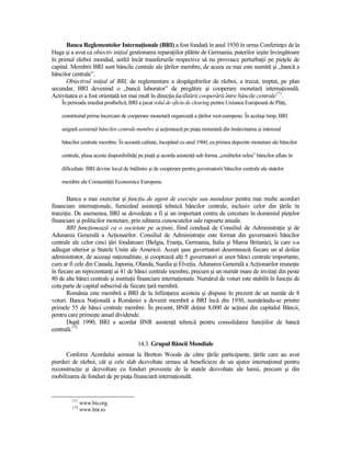 Banca Reglementelor InternaŃionale (BRI) a fost fondată în anul 1930 în urma ConferinŃei de la
Haga şi a avut ca obiectiv iniŃial gestionarea reparaŃiilor plătite de Germania, puterilor ieşite învingătoare
în primul război mondial, astfel încât transferurile respective să nu provoace perturbaŃii pe pieŃele de
capital. Membrii BRI sunt băncile centrale ale Ńărilor membre, de aceea ea mai este numită şi „bancă a
băncilor centrale”.
      Obiectivul iniŃial al BRI, de reglementare a despăgubirilor de război, a trecut, treptat, pe plan
secundar, BRI devenind o „bancă laborator” de pregătire şi cooperare monetară internaŃională.
Activitatea ei a fost orientată tot mai mult în direcŃia facilitării cooperării între băncile centrale171.
    În perioada imediat postbelică, BRI a jucat rolul de oficiu de clearing pentru Uniunea Europeană de PlăŃi,

    constituind prima încercare de cooperare monetară organizată a Ńărilor vest-europene. În acelaşi timp, BRI

    asigură asistenŃă băncilor centrale membre şi acŃionează pe piaŃa monetară din însărcinarea şi interesul

    băncilor centrale membre. În această calitate, începând cu anul 1960, ea primea depozite monetare ale băncilor

    centrale, plasa aceste disponibilităŃi pe piaŃă şi acorda asistenŃă sub forma „creditelor releu” băncilor aflate în

    dificultate. BRI devine locul de întâlnire şi de cooperare pentru guvernatorii băncilor centrale ale statelor

    membre ale ComunităŃii Economice Europene.


       Banca a mai exercitat şi funcŃia de agent de execuŃie sau mandatar pentru mai multe acorduri
financiare internaŃionale, furnizând asistenŃă tehnică băncilor centrale, inclusiv celor din Ńările în
tranziŃie. De asemenea, BRI se dovedeşte a fi şi un important centru de cercetare în domeniul pieŃelor
financiare şi politicilor monetare, prin editarea cunoscutelor sale rapoarte anuale.
       BRI funcŃionează ca o societate pe acŃiuni, fiind condusă de Consiliul de AdministraŃie şi de
Adunarea Generală a AcŃionarilor. Consiliul de AdministraŃie este format din guvernatorii băncilor
centrale ale celor cinci Ńări fondatoare (Belgia, FranŃa, Germania, Italia şi Marea Britanie), la care s-a
adăugat ulterior şi Statele Unite ale Americii. Aceşti şase guvernatori desemnează fiecare un al doilea
administrator, de aceeaşi naŃionalitate, şi cooptează alŃi 5 guvernatori ai unor bănci centrale importante,
cum ar fi cele din Canada, Japonia, Olanda, Suedia şi ElveŃia. Adunarea Generală a AcŃionarilor reuneşte
în fiecare an reprezentanŃi ai 41 de bănci centrale membre, precum şi un număr mare de invitaŃi din peste
80 de alte bănci centrale şi instituŃii financiare internaŃionale. Numărul de voturi este stabilit în funcŃie de
cota parte de capital subscrisă de fiecare Ńară membră.
       România este membră a BRI de la înfiinŃarea acesteia şi dispune în prezent de un număr de 8
voturi. Banca NaŃională a României a devenit membră a BRI încă din 1930, numărându-se printre
primele 55 de bănci centrale membre. În prezent, BNR deŃine 8.000 de acŃiuni din capitalul Băncii,
pentru care primeşte anual dividende.
       După 1990, BRI a acordat BNR asistenŃă tehnică pentru consolidarea funcŃiilor de bancă
centrală.172

                                         14.3. Grupul Băncii Mondiale
      Conform Acordului semnat la Bretton Woods de către Ńările participante, Ńările care au avut
pierderi de război, cât şi cele slab dezvoltate urmau să beneficieze de un ajutor internaŃional pentru
reconstrucŃie şi dezvoltare cu fonduri provenite de la statele dezvoltate ale lumii, precum şi din
mobilizarea de fonduri de pe piaŃa financiară internaŃională.


         171
               www.bis.org.
         172
               www.bnr.ro
 