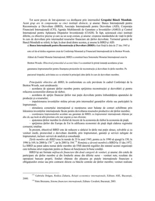 Tot acest proces de într-ajutorare s-a desfăşurat prin intermediul Grupului Băncii Mondiale.
Acest grup are în componenŃa sa cinci instituŃii distincte, şi anume: Banca InternaŃională pentru
ReconstrucŃie şi Dezvoltare (BIRD), AsociaŃia InternaŃională pentru Dezvoltare (AID), CorporaŃia
Financiară InternaŃională (CFI), AgenŃia Multilaterală de Garantare a InvestiŃiilor (AMGI) şi Centrul
InternaŃional pentru Aplanarea Disputelor InvestiŃionale (CIADI). În fapt, acŃionează cinci instituŃii
diferite, cu obiective precise şi care au un scop comun, şi anume: creşterea standardului de viaŃă în Ńările
în curs de dezvoltare prin intermediul resurselor financiare ale Ńărilor dezvoltate. Termenul generic de
Bancă Mondială se referă, în fapt, la doar două dintre acestea, şi anume la BIRD şi AID.
    a) Banca InternaŃională pentru ReconstrucŃie şi Dezvoltare (BIRD) a luat fiinŃă la data de 27 dec.1945 şi

    este cel de-al doilea organism creat de ConferinŃa Monetară şi Financiară InternaŃională de la Bretton Woods.

    Alături de Fondul Monetar InternaŃional, BIRD a constituit baza Sistemului Monetar InternaŃional creat la

    Bretton Woods. Obiectivul primordial al acestei bănci l-a constituit în primă instanŃă acordarea şi/sau

    garantarea împrumuturilor pentru finanŃarea proiectelor de reconstrucŃie şi dezvoltare în Ńările membre. Pe

    parcursul timpului, activitatea sa s-a orientat în principal către Ńările în curs de dezvoltare membre.

      Principalele obiective ale BIRD, în conformitate cu cele prevăzute în cadrul ConferinŃei de la
Bretton Woods, sunt următoarele:
      – acordarea de ajutoare Ńărilor membre pentru sprijinirea reconstrucŃiei şi dezvoltării şi pentru
refacerea economiilor distruse de război;
      – acordarea de sprijin financiar Ńărilor mai puŃin dezvoltate pentru îmbunătăŃirea aparatului de
producŃie şi a resurselor;
      – impulsionarea investiŃiilor străine private prin intermediul garanŃiilor oferite sau participării la
împrumuturi;
      – stimularea comerŃului internaŃional şi menŃinerea unor balanŃe de conturi echilibrate prin
înlesnirea investiŃiilor internaŃionale făcute pentru dezvoltarea resurselor productive ale Ńărilor membre;
        – coordonarea împrumuturilor acordate sau garantate de BIRD, cu împrumuturi internaŃionale obŃinute pe
alte căi, aşa încât să aibă prioritate cele mai urgente şi mai eficiente;
       – ajutorarea Ńărilor membre în efortul de trecere de la economia de război la economia de piaŃă;
       – sprijinirea Ńărilor din Europa de Est în edificarea economiei de piaŃă după căderea regimului
comunist, totalitar.
       În prezent, obiectivul BIRD este de reducere a sărăciei în Ńările mai puŃin sărace, solvabile şi cu
venituri medii, promovând o dezvoltare durabilă, prin împrumuturi, garanŃii şi servicii nelegate de
împrumuturi, inclusiv servicii de analiză şi consultanŃă.
       łările membre ale BIRD erau în număr de 35 în anul 1945, pentru ca în 1990 să ajungă la 150, în
1996 la 169, în 2000 la 178173, iar în 2005 la 184.174 România a devenit membră a BIRD la 15 dec.1972.
La BIRD au putut adera numai Ńările membre ale FMI datorită regulilor din statutul acestei organizaŃii
care trebuiau strict respectate pentru ca Banca să funcŃioneze în bune condiŃii.
       BIRD îşi are formate mijloacele financiare din două categorii de venituri, şi anume: din cotele de
participare ale Ńărilor membre şi din fondurile atrase din diferite surse – venituri nete, rezultate din
operaŃiuni bancare proprii; fonduri obŃinute din plasarea pe pieŃele internaŃionale financiare a
obligaŃiunilor emise sau prin contracte directe cu băncile centrale ale Ńărilor membre; venituri realizate



         173
               Gabriela Drăgan, Rodica Zaharia, RelaŃii economice internaŃionale, Editura ASE, Bucureşti,
2000.
         174
               Petre Brezeanu, Sisteme financiare internaŃionale, Editura Cavalioti, Bucureşti, 2003.
 
