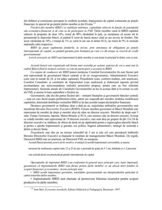 din dobânzi şi comisioane percepute la creditele acordate; împrumuturi de capital contractate pe pieŃele
financiare, în special de pe pieŃele Ńărilor membre şi din ElveŃia.175
      Fiecărei Ńări membre BIRD i se stabileşte mărimea capitalului subscris în funcŃie de potenŃialul
său economico-financiar şi de cota sa de participare la FMI. łările membre varsă la BIRD capitalul
subscris în proporŃie de doar 10%, restul de 90% rămânând în Ńară, cu menŃiunea că acesta stă în
permanenŃă la dispoziŃia băncii, el putând fi cerut de bancă atunci când ea are nevoie de fonduri. Din
acest vărsământ de 10%, o tranşă de 1% se varsă în aur sau în dolari SUA, iar restul de 9% în moneda
naŃională a Ńării respective.
      BIRD îşi poate suplimenta fondurile, la nevoie, prin emisiunea de obligaŃiuni pe pieŃele
internaŃionale de capital, ea putând garanta prin bonitatea pe care i-o dă uriaşa sa rezervă de credit
guvernamental.
    Activele principale ale BIRD sunt împrumuturi la Ńările membre şi sunt Ńinute în principal în dolari, euro şi yeni.


       Această bancă este organizată sub forma unei societăŃi pe acŃiuni, puterea de vot a unui stat în
cadrul Băncii fiind în strânsă corelare cu cota de participare a acesteia la BIRD.
       Ca organe de conducere ale BIRD putem menŃiona: Consiliul Guvernatorilor (în care fiecare Ńară
este reprezentată de guvernatorul băncii centrale şi de un viceguvernator), Administratorii Executivi
(care sunt în număr de 24, şi tot atâŃia supleanŃi), Preşedintele (care, conform tradiŃiei, este american),
Consiliul Consultativ şi comitetele de împrumuturi (care analizează şi elaborează rapoarte privind
recomandarea sau nerecomandarea realizării proiectelor propuse, pentru care au fost solicitate
împrumuturi). Sesiunile anuale ale Consiliului Guvernatorilor au loc la aceeaşi dată şi în comun cu cele
ale FMI, şi anume în luna septembrie a fiecărui an.
       Guvernatorii, câte doi din partea fiecărei Ńări – miniştrii finanŃelor şi guvernatorii băncilor centrale
–, sunt cei care decid asupra problemelor-cheie, admit sau suspendă Ńări membre, hotărăsc modificarea
capitalului, determină distribuŃia veniturilor BIRD şi îşi dau acordul asupra declaraŃiilor financiare.
       Deoarece guvernatorii se întâlnesc doar o dată pe an, majoritatea atribuŃiilor guvernatorilor sunt
transferate Biroului Directorilor Executivi (BORD). Fiecare membru guvernator al Băncii Mondiale este
reprezentat de membri de drept şi membri aleşi de către un director executiv. Membrii de drept sunt 5
state: FranŃa, Germania, Japonia, Marea Britanie şi SUA, care numesc câte un director executiv, în timp
ce ceilalŃi membri sunt reprezentaŃi de 19 directori executivi, care sunt aleşi pe grupuri de Ńări. Cei 24 de
directori executivi se întâlnesc de obicei de două ori pe săptămână pentru a supraveghea afacerile băncii
şi pentru a aproba împrumuturi şi garanŃii, noi politici, bugetul administrativ, strategii de asistenŃă a
Ńărilor şi decizii finale.
       Preşedintele este ales pe un termen reînnoibil de 5 ani şi este cel care prezidează întâlnirile
Biroului Directorilor Executivi şi răspunde în totalitate de managementul Băncii Mondiale. De regulă,
Directorul BIRD este un american, iar Directorul FMI, un european.
    Această Bancă prezintă, pentru Ńările membre, avantajul că acordă împrumuturi convenabile, şi anume:

    termenul de rambursare cuprins între 15 şi 25 de ani; o perioadă de graŃie de 5-7 ani; dobânda cu 1-2 procente

    mai scăzută decât cea practicată pe pieŃele internaŃionale de capital.


     OperaŃiunile de împrumut BIRD s-au conformat în general unor principii care, luate împreună,
garantează că împrumuturile BIRD sunt făcute pentru Ńările membre ce au alocat mari fonduri în
scopuri financiare şi economice. Aceste principii sunt:
       • BIRD acordă împrumuturi guvernelor, autorităŃilor guvernamentale sau întreprinzătorilor particulari în
cadrul teritoriilor Ńărilor membre;
     • împrumuturile BIRD sunt chemate să promoveze folosirea resurselor pentru scopuri
productive în Ńările membre;
      175
            Ioan Bari, Economia mondială, Editura Didactică şi Pedagogică, Bucureşti, 1997.
 