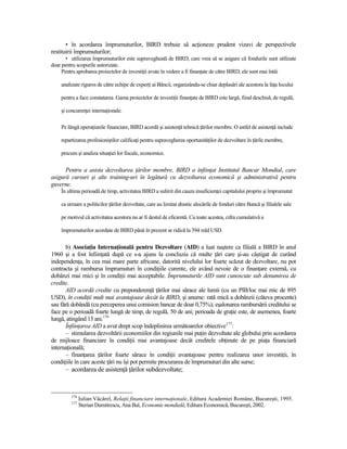 • în acordarea împrumuturilor, BIRD trebuie să acŃioneze prudent vizavi de perspectivele
restituirii împrumuturilor;
       • utilizarea împrumuturilor este supravegheată de BIRD, care vrea să se asigure că fondurile sunt utilizate
doar pentru scopurile autorizate.
     Pentru aprobarea proiectelor de investiŃii avute în vedere a fi finanŃate de către BIRD, ele sunt mai întâi

    analizate riguros de către echipe de experŃi ai Băncii, organizându-se chiar deplasări ale acestora la faŃa locului

    pentru a face constatarea. Gama proiectelor de investiŃii finanŃate de BIRD este largă, fiind deschisă, de regulă,

    şi concurenŃei internaŃionale.

    Pe lângă operaŃiunile financiare, BIRD acordă şi asistenŃă tehnică Ńărilor membre. O astfel de asistenŃă include

    repartizarea profesioniştilor calificaŃi pentru supravegherea oportunităŃilor de dezvoltare în Ńările membre,

    precum şi analiza situaŃiei lor fiscale, economice.


      Pentru a asista dezvoltarea Ńărilor membre, BIRD a înfiinŃat Institutul Bancar Mondial, care
asigură cursuri şi alte training-uri în legătură cu dezvoltarea economică şi administrativă pentru
guverne.
    În ultima perioadă de timp, activitatea BIRD a suferit din cauza insuficienŃei capitalului propriu şi împrumutat

    ca urmare a politicilor Ńărilor dezvoltate, care au limitat drastic alocările de fonduri către Bancă şi filialele sale

    pe motivul că activitatea acestora nu ar fi destul de eficientă. Cu toate acestea, cifra cumulativă a

    împrumuturilor acordate de BIRD până în prezent se ridică la 394 mld USD.


       b) AsociaŃia InternaŃională pentru Dezvoltare (AID) a luat naştere ca filială a BIRD în anul
1960 şi a fost înfiinŃată după ce s-a ajuns la concluzia că multe Ńări care şi-au câştigat de curând
independenŃa, în cea mai mare parte africane, datorită nivelului lor foarte scăzut de dezvoltare, nu pot
contracta şi rambursa împrumuturi în condiŃiile curente, ele având nevoie de o finanŃare externă, cu
dobânzi mai mici şi în condiŃii mai acceptabile. Împrumuturile AID sunt cunoscute sub denumirea de
credite.
       AID acordă credite cu preponderenŃă Ńărilor mai sărace ale lumii (cu un PIB/loc mai mic de 895
USD), în condiŃii mult mai avantajoase decât la BIRD, şi anume: rată mică a dobânzii (câteva procente)
sau fără dobândă (cu perceperea unui comision bancar de doar 0,75%); eşalonarea rambursării creditului se
face pe o perioadă foarte lungă de timp, de regulă, 50 de ani; perioada de graŃie este, de asemenea, foarte
lungă, atingând 15 ani.176
       ÎnfiinŃarea AID a avut drept scop îndeplinirea următoarelor obiective177:
       – stimularea dezvoltării economiilor din regiunile mai puŃin dezvoltate ale globului prin acordarea
de mijloace financiare în condiŃii mai avantajoase decât creditele obŃinute de pe piaŃa financiară
internaŃională;
       – finanŃarea Ńărilor foarte sărace în condiŃii avantajoase pentru realizarea unor investiŃii, în
condiŃiile în care aceste Ńări nu îşi pot permite procurarea de împrumuturi din alte surse;
      – acordarea de asistenŃă Ńărilor subdezvoltate;


         176
               Iulian Văcărel, RelaŃii financiare internaŃionale, Editura Academiei Române, Bucureşti, 1995.
         177
               Sterian Dumitrescu, Ana Bal, Economie mondială, Editura Economică, Bucureşti, 2002.
 