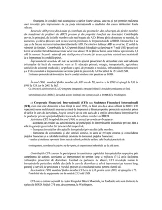 – finanŃarea în condiŃii mai avantajoase a Ńărilor foarte sărace, care nu-şi pot permite realizarea
unor investiŃii prin împrumuturi de pe piaŃa internaŃională a creditului din cauza dobânzilor foarte
ridicate.
       Resursele AID provin din donaŃii şi contribuŃii ale guvernelor, din subscripŃii ale Ńărilor membre,
din transferuri de profituri ale BIRD, precum şi din propriile beneficii ale AsociaŃiei. ContribuŃiile
provin, în principal, de la Ńările membre cele mai bogate ale AID. Printre Ńările donatoare se numără, de
asemenea, şi câteva Ńări care sunt în mod curent primitoare de împrumuturi de la BIRD. Donatorilor li se
cere ca la fiecare trei ani să reînnoiască fondurile AID. De când s-a înfiinŃat AID au avut loc 12 astfel de
reînnoiri de fonduri. ContribuŃiile la AID permit Băncii Mondiale să furnizeze 6-7 mld USD pe ani sub
formă de credite fără dobândă acordate celor mai sărace 78 de Ńări ale lumii, unde trăiesc aproximativ 2,4
mld de oameni. Această asistenŃă este vitală pentru că aceste Ńări au o capacitate minimă sau inexistentă
de a împrumuta în condiŃiile pieŃei.
       Împrumuturile acordate de AID se acordă în special proiectelor de dezvoltare care sunt adresate
trebuinŃelor de bază ale oamenilor, cum ar fi: educaŃia primară, energia, transporturile, agricultura,
serviciile de asistenŃă medicală şi de poluare a apei, de protecŃie a mediului, îmbunătăŃirea infrastructurii
ş.a. Cifra cumulată a împrumuturilor acordate până în prezent de AID se ridică la 151 mld USD.
    Evaluarea proiectelor de investiŃii se face în condiŃii similare celor practicate de BIRD.

      În anul 1960, numărul Ńărilor membre ale AID era de 50, pentru ca în 1990 să ajungă la 130, în
1996 la 158, iar în 2005 la 162.
    Ca structură administrativă, AID este parte integrantă a structurii Băncii Mondiale (conducerea ei fiind

    subordonată celei a BIRD), iar sediul acestei instituŃii este comun cu cel al BIRD de la Washington.


        c) CorporaŃia Financiară InternaŃională (CFI) sau Societatea Financiară InternaŃională
(SFI), cum mai este denumită, a luat fiinŃă în anul 1956, ea fiind cea de-a doua afiliată la BIRD. CFI
reprezintă sursa multilaterală cea mai extinsă de împrumut şi finanŃare pentru proiectele sectorului privat
al Ńărilor în curs de dezvoltare. Scopul urmărit de ea este acela de a sprijini dezvoltarea întreprinderilor
de producŃie private aparŃinând Ńărilor în curs de dezvoltare membre ale BIRD.
        Activitatea CFI, începând din anul 1960, se axează pe următoarele aspecte:
        – acordarea de credite sau achiziŃionarea de participaŃii în întreprinderile industriale private, fără a
solicita garanŃii guvernului din Ńara membră respectivă;
        – finanŃarea investiŃiilor de capital în întreprinderi private din Ńările membre;
        – furnizarea de consultanŃă şi alte servicii conexe, în ceea ce priveşte crearea şi consolidarea
pieŃelor financiare şi a celorlalte instituŃii existente în domeniul pieŃelor financiare;
    – analiza şi studierea raportului dintre rata de schimb, politicile tarifare, cele fiscale şi practicile de

    contingentare, acordarea licenŃelor, pe de o parte, şi expansiunea industrială, pe de altă parte.


       ContribuŃiile CFI constau în: participarea la constituirea capitalului întreprinderilor respective prin
cumpărarea de acŃiuni; acordarea de împrumuturi pe termen lung şi mijlociu (7-12 ani); facilitarea
cofinanŃării proiectelor de dezvoltare. Lucrând cu partenerii de afaceri, CFI investeşte numai în
întreprinderile particulare viabile din Ńările în curs de dezvoltare şi oferă împrumuturi pe termen lung,
garanŃii şi servicii de gestionare a riscului, precum şi consultanŃă numai pentru clienŃii săi.
       În octombrie 1996, numărul Ńărilor membre CFI era de 156, pentru ca în 2005, să ajungă la 175.
    Portofoliul său de angajamente este în sumă de 23,5 mld USD.

      CFI este o entitate separată în cadrul Grupului Băncii Mondiale, iar fondurile sale sunt distincte de
acelea ale BIRD. Sediul CFI este, de asemenea, la Washington.
 