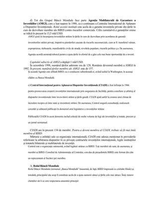 d) Tot din Grupul Băncii Mondiale face parte AgenŃia Multilaterală de Garantare a
InvestiŃiilor (AMGI), care a luat naştere în 1988, ca o continuare a Centrului InternaŃional de Aplanare
a Disputelor InvestiŃionale. Rolul acestei instituŃii este acela da a garanta investiŃiile private din Ńările în
curs de dezvoltare membre ale BIRD contra riscurilor comerciale. Cifra cumulativă a garanŃiilor emise
se ridică în prezent la 13,5 mld USD.
    AMGI ajută la încurajarea investiŃiilor străine în Ńările în curs de dezvoltare prin acordarea de garanŃii

    investitorilor străini privaŃi, împotriva pierderilor cauzate de riscurile necomerciale, cum ar fi: transferul valutar,

    exproprierea, războaiele, manifestările civile de stradă, revoltele populare, riscurile politice ş.a. De asemenea,

    AgenŃia acordă asistenŃă tehnică pentru a ajuta Ńările în efortul de a găsi cele mai bune oportunităŃi de a investi.


      Capitalul subscris al AMGI a depăşit 1 mld USD.
      În octombrie 1998, numărul Ńărilor aderente era de 128, România devenind membră a AMGI în
1992. În prezent, numărul Ńărilor membre ale AMGI este de 157.
    Şi această AgenŃie este afiliată BIRD, cu o conducere subordonată ei, având sediul la Washington, în aceeaşi

    clădire cu Banca Mondială.

    e) Centrul InternaŃional pentru Aplanarea Disputelor InvestiŃionale (CIADI) a fost înfiinŃat în 1966

    pentru promovarea creşterii investiŃiilor internaŃionale prin asigurarea de facilităŃi, pentru consiliere şi arbitraj al

    disputelor investiŃionale între inves-titorii străini şi Ńările gazdă. CIADI ajută astfel la crearea unui climat de

    încredere recipro-că între state şi investitorii străini. De asemenea, Centrul asigură consultanŃă, realizează

    cercetări şi editează publicaŃii în domeniul ariei legislative a investiŃiilor străine.

    PublicaŃiile CIADI în acest domeniu includ colecŃii de multe volume de legi ale investiŃiilor şi tratate, precum şi

    un jurnal semianual.


        CIADI are în prezent 134 de membri. Pentru a deveni membru al CIADI, trebuie să fii mai întâi
membru al BIRD.
        Mărturie a utilităŃii sale ca organizaŃie internaŃională, CIADI este adesea menŃionat în prevederile
referitoare la arbitrarea disputelor în ce priveşte contractele investiŃiilor internaŃionale, legile instituŃiilor
şi tratatele bilaterale şi multilaterale de investiŃii.
    Centrul este o organizaŃie autonomă, având legături strânse cu BIRD. ToŃi membrii săi sunt, de asemenea, şi

    membri ai BIRD. Consiliul de AdministraŃie al Centrului, con-dus de preşedintele BIRD, este format din câte

    un reprezentant al fiecărei Ńari membre.


      A. Rolul Băncii Mondiale
    Rolul Băncii Mondiale (termenul „Banca Mondială” înseamnă, de fapt, BIRD împreună cu celelalte filiale) şi,

    totodată, principalul său scop îl constituie acela de a ajuta oamenii săraci şi Ńările cele mai sărace. Însă, tuturor

    clienŃilor săi li se cere respectarea anumitor principii:
 