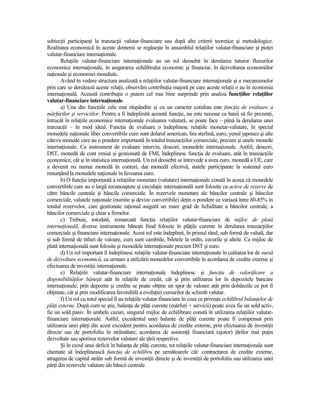 subiecŃii participanŃi la tranzacŃii valutar-financiare sau după alte criterii teoretice şi metodologice.
Realitatea economică în aceste domenii se regăseşte în ansamblul relaŃiilor valutar-financiare şi pieŃei
valutar-financiare internaŃionale.
       RelaŃiile valutar-financiare internaŃionale au un rol deosebit în derularea tuturor fluxurilor
economice internaŃionale, în asigurarea echilibrului economic şi financiar, în dezvoltarea economiilor
naŃionale şi economiei mondiale.
       Având în vedere structura analizată a relaŃiilor valutar-financiare internaŃionale şi a mecanismelor
prin care se derulează aceste relaŃii, observăm contribuŃia majoră pe care aceste relaŃii o au în economia
internaŃională. Această contribuŃie o putem cel mai bine surprinde prin analiza funcŃiilor relaŃiilor
valutar-financiare internaŃionale.
       a) Una din funcŃiile cele mai răspândite şi cu un caracter cotidian este funcŃia de evaluare a
mărfurilor şi serviciilor. Pentru a fi îndeplinită această funcŃie, nu este necesar ca banii să fie prezenŃi,
întrucât în relaŃiile economice internaŃionale evaluarea valutară‚ se poate face – până la derularea unei
tranzacŃii – în mod ideal. FuncŃia de evaluare o îndeplinesc relaŃiile monetar-valutare, în special
monedele naŃionale liber convertibile cum sunt dolarul american, lira sterlină, euro, yenul japonez şi alte
câteva monede care au o pondere importantă în totalul tranzacŃiilor comerciale, precum şi unele monede
internaŃionale. Ca instrument de evaluare intervin, deseori, monedele internaŃionale. Astfel, deseori,
DST, monedă de cont emisă şi gestionată de FMI, îndeplinesc funcŃia de evaluare, atât în tranzacŃiile
economice, cât şi în statistica internaŃională. Un rol deosebit se întrevede a avea euro, monedă a UE, care
a devenit nu numai monedă în conturi, dar monedă efectivă, statele participante la sistemul euro
renunŃând la monedele naŃionale în favoarea euro.
       b) O funcŃie importantă a relaŃiilor monetare (valutare) internaŃionale constă în aceea că monedele
convertibile care au o largă recunoaştere şi circulaŃie internaŃională sunt folosite ca active de rezerve de
către băncile centrale şi băncile comerciale. În rezervele monetare ale băncilor centrale şi băncilor
comerciale, valutele naŃionale (numite şi devize convertibile) deŃin o pondere ce variază între 80-85% în
totalul rezervelor, care gestionate raŃional asigură un mare grad de lichiditate a băncilor centrale, a
băncilor comerciale şi chiar a firmelor.
       c) Trebuie, totodată, remarcată funcŃia relaŃiilor valutar-financiare de mijloc de plată
internaŃională, diverse instrumente băneşti fiind folosite în plăŃile curente în derularea tranzacŃiilor
comerciale şi financiare internaŃionale. Acest rol este îndeplinit, în primul rând, sub formă de valută, dar
şi sub formă de titluri de valoare, cum sunt cambiile, biletele la ordin, cecurile şi altele. Ca mijloc de
plată internaŃională sunt folosite şi monedele internaŃionale precum DST şi euro.
       d) Un rol important îl îndeplinesc relaŃiile valutar-financiare internaŃionale în calitatea lor de sursă
de dezvoltare economică, ca urmare a utilizării monedelor convertibile în acordarea de credite externe şi
efectuarea de investiŃii internaŃionale.
       e) RelaŃiile valutar-financiare internaŃionale îndeplinesc şi funcŃia de valorificare a
disponibilităŃilor băneşti atât în relaŃiile de credit, cât şi prin utilizarea lor în depozitele bancare
internaŃionale; prin depozite şi credite se poate obŃine un spor de valoare atât prin dobânzile ce pot fi
obŃinute, cât şi prin modificarea favorabilă a evoluŃiei cursurilor de schimb valutar.
       f) Un rol cu totul special îl au relaŃiile valutar-financiare în ceea ce priveşte echilibrul balanŃelor de
plăŃi externe. După cum se ştie, balanŃa de plăŃi curente (mărfuri + servicii) poate avea fie un sold activ,
fie un sold pasiv. În ambele cazuri, singurul mijloc de echilibrare constă în utilizarea relaŃiilor valutar-
financiare internaŃionale. Astfel, excedentul unei balanŃe de plăŃi curente poate fi compensat prin
utilizarea unei părŃi din acest excedent pentru acordarea de credite externe, prin efectuarea de investiŃii
directe sau de portofoliu în străinătate, acordarea de asistenŃă financiară (ajutor) Ńărilor mai puŃin
dezvoltate sau sporirea rezervelor valutare ale Ńării respective.
       Şi în cazul unui deficit în balanŃa de plăŃi curente, tot relaŃiile valutar-financiare internaŃionale sunt
chemate să îndeplinească funcŃia de echilibru pe următoarele căi: contractarea de credite externe,
atragerea de capital străin sub formă de investiŃii directe şi de investiŃii de portofoliu sau utilizarea unei
părŃi din rezervele valutare ale băncii centrale.
 