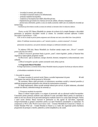 – investiŃia în oameni, prin educaŃie;
     – investiŃia în resursele umane şi în infrastructură;
     – protecŃia mediului înconjurător;
     – susŃinerea şi încurajarea dezvoltării afacerilor private;
     – împuternicirea guvernelor de a furniza servicii de calitate, eficient şi transparent;
     – promovarea reformelor, pentru a crea un mediu economic stabil care să conducă la investiŃii pe
termen lung;
    – focalizarea pe dezvoltarea socială şi crearea de instituŃii ca elemente-cheie în reducerea sărăciei.


      Pentru secolul XXI, Banca Mondială şi-a propus să evolueze de la simpla finanŃare a dezvoltării
proiectelor la sprijinirea dezvoltării sociale şi umane. Ea consideră necesară aplicarea Codului
Dezvoltării Cuprinzătoare – CDC.
    CDC-ul este în esenŃă un proces pentru asigurarea unei eficienŃe mai mari a dezvoltării într-o lume plină de

    sărăcie. El stabileşte mecanisme pentru a „uni” oamenii şi pentru a „construi consensuri”; el creează

    parteneriate mai puternice, care permit selectarea strategică, şi subliniază realizările concrete.


      În iniŃierea CDC-ului, Banca Mondială şi-a focalizat atenŃia asupra unor „blocuri” esenŃiale
pentru eficienŃa dezvoltării:
      a) Blocul structural: guvernare bună şi guvern „curat”; sistem legislativ, juridic şi financiar bine
organizat şi supravegheat; programe sociale.
      b) Blocul fizic: apă şi canalizare; energie electrică; drumuri, transporturi şi telecomunicaŃii; surse
culturale.
      c) Blocul strategiilor specifice: pentru sectoarele rural, urban şi privat.
      B. Programele Băncii Mondiale
    Pe lângă împrumuturi şi asistenŃă tehnică, Banca Mondială iniŃiază şi programe focalizate pe reducerea sărăciei

    şi îmbunătăŃirea standardelor de locuire.


1. InvestiŃii în oameni
       Ca singur investitor în sectorul social, Banca a acordat împrumuturi de peste                40 mld
USD pentru mai mult de 500 de proiecte în 100 de Ńări.
       De asemenea, Banca ajută guvernele să restructureze securitatea socială şi sistemul pensiilor şi
stabileşte programe pentru protejarea celor afectaŃi de restructurarea economică.
       Pe lângă împrumuturi, Banca acordă asistenŃă tehnică prin servicii, în Ńările îndatorate, efectuând
evaluări ale sărăciei, elaborând strategii de asistenŃă ş.a.

       2. Protejarea mediului înconjurător
       Banca ia măsuri majore pentru a se asigura că proiectele sale nu afectează mediul înconjurător.
Concernele pentru protecŃia mediului sunt implicate în toate activităŃile Băncii pentru că experienŃa a
arătat că este mai eficient să fie prevenită distrugerea mediului decât să se cureŃe după distrugere. Pentru
a spori aceste eforturi, Banca lucrează în parteneriat cu alte agenŃii de dezvoltare, organizaŃii
nonguvernamentale şi grupuri comunitare pentru a-şi spori beneficiul cunoştinŃelor şi experienŃei. Ea
cooperează cu WCU (The World Conservation Unit) – Uniunea Mondială de Conservare a Naturii, cu
Fondul Mondial Wild Life – Fondul Mondial al Naturii şi cu multe alte organizaŃii pentru facilitarea
programelor de protejare a râurilor, pădurilor şi ariilor despădurite şi de coastă.
 