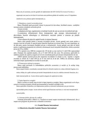 Banca este, de asemenea, una din agenŃiile de implementare din GEF (Global Environment Facility), o

    organizaŃie care joacă un rol-cheie în rezolvarea unor probleme globale ale mediului, cum ar fi: degradarea

    stratului de ozon, poluarea apelor internaŃionale ş.a..


      3. Stimularea creşterii sectorului privat
      Banca Mondială ajută guvernele cliente în procesul de dezvoltare, facilitând crearea condiŃiilor
necesare pentru extinderea sectorului privat.
      Aceasta include:
         adoptarea de legi, regulamente şi instituŃii locale de care au nevoie investitorii privaŃi;
         construirea infrastructurii fizice (transporturi, apă, energie, telecomunicaŃii) şi
dezvoltarea bazelor tehnologice şi informative necesare pentru a concura pe pieŃele
internaŃionale;
         dezvoltarea de pieŃe de capital locale şi sisteme bancare.
       Banca oferă garanŃii pentru a încuraja investiŃiile private. Aceste garanŃii sunt create pentru a
micşora riscul de investiŃii, în special pentru datoriile financiare pe termen lung. Ele sunt importante, pe
de altă parte, pentru încurajarea finanŃării private a infrastructurii. Aceste garanŃii sunt date de bancă
pentru a suplimenta programele de reformă şi diminuează riscul micşorării beneficiilor oferite sectorului
privat de CFI şi AMGI.
       CFI a sprijinit circa 2000 de companii din 129 de Ńări cu mai mult de 21 mld USD, reprezentând
atât o finanŃare din capitalul propriu, cât şi 15 mld USD din alte surse. De asemenea, ajută Ńările în
stabilirea pieŃelor de capital şi asigură servicii de consultanŃă pentru privatizarea întreprinderilor de stat.
       AMGI sprijină sectorul privat prin asigurarea investiŃiilor în situaŃii cu risc. AgenŃia a asigurat
investiŃii în valoare de 5 mld USD pe an în mai mult de 24 de Ńări. AMGI, de asemenea, asigură
informaŃii despre oportunităŃi de investiŃii în aceste Ńări.
     4. Promovarea reformei economice
     Banca ajută guvernele în îmbunătăŃirea politicilor economice şi sociale şi, în acelaşi timp,
promovează stabilitatea.
    Banca asigură fonduri, consultanŃă şi asistenŃă tehnică în eforturile statelor de a reduce deficitele bugetare, de a

    reduce inflaŃia, de a grăbi realizarea privatizării întreprinderilor de stat, de a stabiliza sistemele financiare, de a

    întări sistemul juridic etc. Aceste reforme ajută la atragerea de capital privat străin.


      5. Lupta împotriva corupŃiei
      Banca a asistat un număr mare de Ńări în lupta împotriva corupŃiei. Banca organizează work-shops,
cursuri şi training-uri pentru oficialii guvernamentali şi membrii societăŃii civile.
    Banca ajută Ńările să identifice şi să implementeze politica şi reformele instituŃionale care pot minimiza

    oportunităŃile pentru corupŃie. Aceste reforme includ reguli financiare mai bune şi o mai mare transparenŃă în

    sectorul public.

      6. AsistenŃa Ńărilor afectate de conflicte
      AsistenŃa postconflict a Băncii s-a focalizat nu numai asupra reconstrucŃiei infrastructurii, dar şi
asupra unor programe de promovare a relansării economice.

                                      14.4. Fondul Monetar InternaŃional
      A) Obiectivele şi funcŃiile Fondului Monetar InternaŃional
 
