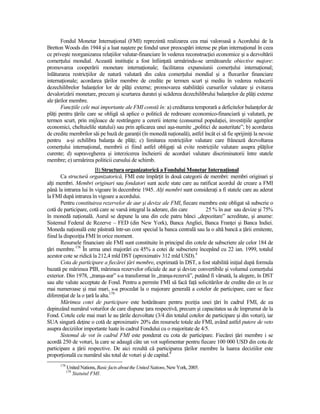 Fondul Monetar InternaŃional (FMI) reprezintă realizarea cea mai valoroasă a Acordului de la
Bretton Woods din 1944 şi a luat naştere pe fondul unor preocupări intense pe plan internaŃional în ceea
ce priveşte reorganizarea relaŃiilor valutar-financiare în vederea reconstrucŃiei economice şi a dezvoltării
comerŃului mondial. Această instituŃie a fost înfiinŃată urmărindu-se următoarele obiective majore:
promovarea cooperării monetare internaŃionale; facilitarea expansiunii comerŃului internaŃional;
înlăturarea restricŃiilor de natură valutară din calea comerŃului mondial şi a fluxurilor financiare
internaŃionale; acordarea Ńărilor membre de credite pe termen scurt şi mediu în vederea reducerii
dezechilibrelor balanŃelor lor de plăŃi externe; promovarea stabilităŃii cursurilor valutare şi evitarea
devalorizării monetare, precum şi scurtarea duratei şi scăderea dezechilibrului balanŃelor de plăŃi externe
ale Ńărilor membre.
       FuncŃiile cele mai importante ale FMI constă în: a) creditarea temporară a deficitelor balanŃelor de
plăŃi pentru Ńările care se obligă să aplice o politică de redresare economico-financiară şi valutară, pe
termen scurt, prin mijloace de restrângere a cererii interne (consumul populaŃiei, investiŃiile agenŃilor
economici, cheltuielile statului) sau prin aplicarea unei aşa-numite „politici de austeritate”; b) acordarea
de credite membrilor săi pe bază de garanŃii (în monedă naŃională), astfel încât ei să fie sprijiniŃi la nevoie
pentru a-şi echilibra balanŃa de plăŃi; c) limitarea restricŃiilor valutare care frânează dezvoltarea
comerŃului internaŃional, membrii ei fiind astfel obligaŃi să evite restricŃiile valutare asupra plăŃilor
curente; d) supravegherea şi interzicerea încheierii de acorduri valutare discriminatorii între statele
membre; e) urmărirea politicii cursului de schimb.
                         B) Structura organizatorică a Fondului Monetar InternaŃional
       Ca structură organizatorică, FMI este împărŃit în două categorii de membri: membri originari şi
alŃi membri. Membri originari sau fondatori sunt acele state care au ratificat acordul de creare a FMI
până la intrarea lui în vigoare în decembrie 1945. AlŃi membri sunt consideraŃi a fi statele care au aderat
la FMI după intrarea în vigoare a acordului.
       Pentru constituirea rezervelor de aur şi devize ale FMI, fiecare membru este obligat să subscrie o
cotă de participare, cotă care se varsă integral la aderare, din care       25 % în aur sau devize şi 75%
în monedă naŃională. Aurul se depune la una din cele patru bănci „depozitare” acreditate, şi anume:
Sistemul Federal de Rezerve – FED (din New York), Banca Angliei, Banca FranŃei şi Banca Indiei.
Moneda naŃională este păstrată într-un cont special la banca centrală sau la o altă bancă a Ńării emitente,
fiind la dispoziŃia FMI în orice moment.
       Resursele financiare ale FMI sunt constituite în principal din cotele de subscriere ale celor 184 de
Ńări membre.178 În urma unei majorări cu 45% a cotei de subscriere începând cu 22 ian. 1999, totalul
acestor cote se ridică la 212,4 mld DST (aproximativ 312 mld USD).4
       Cota de participare a fiecărei Ńări membre, exprimată în DST, a fost stabilită iniŃial după formula
bazată pe mărimea PIB, mărimea rezervelor oficiale de aur şi devize convertibile şi volumul comerŃului
exterior. Din 1978, „tranşa-aur” s-a transformat în „tranşa-rezervă”, putând fi vărsată, la alegere, în DST
sau alte valute acceptate de Fond. Pentru a permite FMI să facă faŃă solicitărilor de credite din ce în ce
mai numeroase şi mai mari, s-a procedat la o majorare generală a cotelor de participare, care se face
diferenŃiat de la o Ńară la alta.179
       Mărimea cotei de participare este hotărâtoare pentru poziŃia unei Ńări în cadrul FMI, de ea
depinzând numărul voturilor de care dispune Ńara respectivă, precum şi capacitatea sa de împrumut de la
Fond. Cotele cele mai mari le au Ńările dezvoltate (3/4 din totalul cotelor de participare şi din voturi), iar
SUA singură deŃine o cotă de aproximativ 20% din resursele totale ale FMI, având astfel putere de veto
asupra deciziilor importante luate în cadrul Fondului cu o majoritate de 4/5.
       Sistemul de vot în cadrul FMI este ponderat cu cota de participare. Fiecărei Ńări membre i se
acordă 250 de voturi, la care se adaugă câte un vot suplimentar pentru fiecare 100 000 USD din cota de
participare a Ńării respective. De aici rezultă că participarea Ńărilor membre la luarea deciziilor este
proporŃională cu numărul său total de voturi şi de capital.9
      178
            United Nations, Basic facts about the United Nations, New York, 2005.
            179
              Statutul FMI.
 