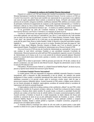 C) Organele de conducere ale Fondului Monetar InternaŃional
       Organele de conducere ale FMI sunt formate din Consiliul Guvernatorilor, Comitetul Financiar şi
Monetar InternaŃional, Consiliul de AdministraŃie şi Directorul General. Forul de conducere al FMI este
Consiliul Guvernatorilor, unde fiecare Ńară membră este reprezentată de un guvernator şi un suplinitor
care sunt, de regulă, preşedintele băncii centrale şi ministrul de finanŃe. AtribuŃiile sale esenŃiale sunt:
primirea de noi membri, retragerea membrilor, modificarea statutului FMI, stabilirea şi revizuirea cotelor
de participare, încheierea de angajamente de cooperare cu alte organizaŃii internaŃionale ş.a. Consiliul se
întruneşte o dată pe an, într-o sesiune ordinară – World Bank Annual Meetings –, unde se examinează
activitatea Fondului pe anul financiar încheiat (1 apr. – 31 martie) şi se stabilesc planurile de viitor.
       24 de guvernatori fac parte din Comitetul Financiar şi Monetar InternaŃional (IMFC –
International Monetary and Finance Committee); ei se întrunesc de două ori pe an.
       Consiliul de AdministraŃie este organul executiv al FMI, fiind format în prezent din 24 de directori
şi tot atâŃia supleanŃi, care sunt aleşi pe o perioadă de 2 ani. Din ei, 5 sunt numiŃi de cele 5 Ńări membre
care au cotele cele mai mari de participare, şi anume: SUA, Marea Britanie, Germania, FranŃa, Japonia;
3 sunt „aleşi”, dar, întrucât Ńările lor au o cotă mare, nu mai participă alŃii la alegerea acestora. Dintre
aceste Ńări fac parte China, Rusia şi Arabia Saudită. CeilalŃi 16 directori se aleg din restul Ńărilor membre,
împărŃite în               16 grupe de state, pe care le şi conduc. România face parte din grupa de 7 Ńări,
alături de: Cipru, Israel, Bulgaria, Slovenia, Lituania şi Olanda, care îl are ca director executiv pe
reprezentantul Olandei. Preşedintele Consiliului de AdministraŃie este şi Director General al FMI.
       Directorul General al FMI este ales de Consiliul de AdministraŃie pe o perioadă de 5 ani şi este cel
care conduce în mod efectiv activitatea Fondului şi care prezidează reuniunile Consiliului de
AdministraŃie. Directorul general este şeful staff-ului FMI şi preşedintele organului executiv (Consiliului
de AdministraŃie), iar în munca sa de zi cu zi este asistat de trei directori generali adjuncŃi. Directorul
general nu votează decât atunci când există o paritate a voturilor, votul său considerându-se decisiv în
luarea hotărârilor.
       Stafful FMI se ridică la aproximativ 2.680 de persoane provenite din 139 de Ńări, conduse de un
director coordonator, care este numit de către Biroul Executiv. Bugetul său administrativ anual se ridică
la suma de 650 milioane USD.
       FMI publică „World Economic Outlook” şi „Global Financial Stability Report”, de două ori pe an,
precum şi raportul anual intitulat International Capital Markets.
       D) Activitatea Fondului Monetar InternaŃional
       La modul general, FMI este responsabil de asigurarea stabilităŃii sistemului financiar şi monetar
internaŃional, adică a sistemului de plăŃi internaŃionale şi rate de schimb ale valutelor care permit
desfăşurarea în bune condiŃii a comerŃului internaŃional între statele lumii. Fondul caută să promoveze
stabilitatea economică şi să prevină crizele; ajută la rezolvarea crizelor atunci când ele apar şi
promovează creşterea, înlăturând sărăcia. Aceasta înseamnă că FMI, pentru a înfăptui aceste obiective,
are trei funcŃii principale de îndeplinit: supravegherea, acordarea de asistenŃă tehnică şi acordarea de
împrumuturi sub formă de asistenŃă financiară.
       1) Supravegherea constă într-un dialog continuu şi într-o politică de „sfătuire” pe care FMI o oferă
fiecăruia dintre membrii săi. În general, cel puŃin o dată pe an, Fondul face evaluarea de drept a situaŃiei
economice a fiecăruia dintre statele membre. În această situaŃie, se discută cu autorităŃile fiecărei Ńări
politicile care conduc cel mai bine la rate de schimb stabile şi la creştere economică prosperă şi stabilă.
Această activitate a Fondului se bucură de o totală transparenŃă, iar datele obŃinute din fiecare Ńară
membră se comunică de două ori pe an prin publicaŃiile bianuale ale Fondului, şi anume: „Global
Financial Stability Report” şi „World Economic Outlook”. Aceste publicaŃii combină şi compară
informaŃiile Fondului, făcând o analiză globală şi regională a situaŃiilor economice, progreselor şi
perspectivelor activităŃilor Ńărilor membre.
       2) AsistenŃa tehnică şi trainingul sunt oferite de cele mai multe ori gratuit pentru a ajuta Ńările
membre în efortul lor de a pune în aplicare politici economice eficiente. AsistenŃa tehnică se acordă în
 