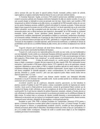 câteva sectoare din care fac parte în special politica fiscală, monetară, politica ratelor de schimb,
supravegherea şi reglarea sistemului financiar-bancar în ceea ce priveşte sistemul statistic.
        3) AsistenŃa financiară. Aşadar, activitatea FMI constă în promovarea stabilităŃii economice şi a
creşterii economice globale prin finanŃarea deficitelor balanŃelor de plăŃi ale statelor membre, în cazul în
care această situaŃie se întâmplă să existe pe perioade mici de timp. Atunci când o Ńară membră a FMI
înregistrează un deficit în balanŃa sa de plăŃi externe, ea cumpără de la FMI monedele străine de care are
nevoie pentru finanŃarea acestuia, cedând în schimb echivalentul în moneda sa proprie. Trebuie precizat
faptul că Ńara respectivă nu poate cere de la FMI mai mult de 3 ori decât reprezintă cota sa de rezervă din
totalul cotizaŃiilor, acest fapt avantajând acele Ńări dezvoltate care au cote mari la Fond. La expirarea
termenului pentru care s-a făcut tranzacŃia, Ńara respectivă „răscumpără” de la FMI moneda sa, restituind
monedele străine primite. Aceste operaŃiuni poartă denumirea de trageri asupra FMI şi au
caracteristicile creditelor internaŃionale, percepându-se dobânzi şi comisioane, rambursarea efectuându-
se la termenele stabilite. Dobânda care se percepe de către Fond este încadrată între limitele de 1% şi 5%
pe an, iar comisionul bancar perceput este de 0,50%, aplicându-se o singură dată la toată suma acordată.
Termenul de răscumpărare a monedei naŃionale, adică termenul de rambursare, se stabileşte în funcŃie de
posibilităŃile acelei Ńări de a-şi echilibra balanŃa de plăŃi externe, dar nu trebuie să depăşească mai mult de
5 ani.
        Tragerile obişnuite pot fi efectuate sub două forme distincte, şi anume: a) sub forma tranşelor
propriu-zise şi b) prin intermediul facilităŃilor de finanŃare.
        Tranşele de credit propriu-zise reprezintă politica de credit cea mai veche, cea mai tradiŃională şi
cea mai răspândită. Aceste credite au ca destinaŃie finanŃarea deficitelor generale ale balanŃelor de plăŃi şi
se desfăşoară sub forma a 5 tranşe, fiecare dintre ele reprezentând 25 % din cota de participare la Fond a
Ńării respective. Prima tranşă, fosta „tranşă-aur”, se acordă automat, în momentul pe care îl doreşte Ńara
membră. Celelalte                   4 tranşe de credit urmează a se acorda succesiv, după epuizarea primei
tranşe şi după o examinare a situaŃiei din Ńara respectivă de către experŃii FMI. Prin intermediul acestui
mecanism, o Ńară membră a FMI poate solicita maxim 125% raportat la cota sa de participare, tranşele
superioare obŃinându-se numai după ce FMI se asigură că politica aplicată de statul respectiv duce la
echilibrarea balanŃei de plăŃi şi la rambursarea fondurilor împrumutate. Aceste trageri se pot efectua fie
sub forma cumpărării în monedă naŃională a sumei corespunzătoare, fie sub forma aranjamentelor
speciale, denumite şi „credite stand-by”, prin care Ńara respectivă poate obŃine sumele dorite într-un
interval cuprins între 1 şi 3 ani.
        Mecanismul „acordurilor extinse” este destinat statelor membre care întâmpină dificultăŃi
structurale ce nu pot fi eliminate într-o perioadă scurtă. Aceste acorduri permit să se abordeze ajustarea
economică sub un orizont plurianual.
        Acordurile stand-by sau de confirmare, denumite stand-by agreements, au fost introduse în
practica curentă a Fondului în anul 1952 pentru a reduce examinările cererilor de împrumut ale statelor
membre. Acest acord ia fiinŃă printr-un memorandum, semnat de guvernatorul băncii centrale sau de
ministrul de finanŃe al Ńării solicitante, care cere cumpărarea de devize într-o perioadă de timp cât mai
scurtă posibil. În el sunt înscrise măsurile de politică financiară, monetară, valutară şi fiscală, precum şi
cele referitoare la stabilizarea macroeconomică, la accelerarea privatizării sau la echilibrarea balanŃei de
plăŃi externe. În acelaşi timp cu scrisoarea de intenŃie (cealaltă denumire a memorandumului) se mai
elaborează un document care are incluse în el următoarele aspecte: scopul împrumutului, durata acestuia,
cuantumul sumei solicitate, obligaŃiile de răscumpărare, comisionul perceput etc.
        Începând cu anul 1994, FMI a înfiinŃat Facilitatea de Transformare Sistemică (FTS) pentru o
sporire a asistenŃei financiare acordate Ńărilor aflate în tranziŃie din Estul şi Centrul Europei. În cadrul
acestui program se folosesc cu preponderenŃă acordurile stand-by, acordate pe baza programelor de
reformă economică, Ńărilor aflate în dificultate. Deschiderea liniilor de credit se face pe o perioadă de 3-5
ani şi în condiŃii relativ avantajoase. Tranşele de credit se acordă numai după ce au fost îndeplinite
condiŃiile prevăzute în memorandum.
 