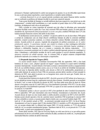 primească o finanŃare suplimentară în cadrul unui program de ajustare, în caz de dificultăŃi neprevăzute
în ceea ce priveşte preŃul exporturilor, costul importurilor şi variaŃiile ratelor dobânzii;
       – asistenŃa financiară în caz de urgenŃă permite acordarea unui ajutor financiar Ńărilor membre
care se confruntă cu probleme ale balanŃei de plăŃi în cazul unei catastrofe naturale.
       Toate aceste facilităŃi de finanŃare se acordă indiferent dacă Ńara respectivă a mai primit sau nu alte
„împrumuturi”, existând astfel posibilitatea ca o Ńară membră să poată obŃine de la FMI credite care,
cumulate, să depăşească mult cota sa de participare.
       FMI a acordat un volum important de asistenŃă unor Ńări aflate în dificultate prin intermediul
diverselor facilităŃi create în cadrul său. Cum, însă, resursele FMI sunt limitate, practic, la cotele părŃi ale
membrilor săi, împrumuturile fiind proporŃionale cu aceste cote părŃi, creditele FMI deŃin doar 3,5% din
totalul asistenŃei financiare externe către Ńările în dezvoltare.
       În desfăşurarea acestor procese de „creditare”, în special a Ńărilor în curs de dezvoltare, FMI aplică
o cerinŃă de condiŃionare care are drept obiectiv echilibrarea balanŃei de plăŃi în contextul stabilităŃii
preŃurilor, creşterii economice susŃinute, cu evitarea măsurilor contrare libertăŃii comerŃului şi plăŃilor
externe. Această politică de ajustare, inspirată din programele de politică economică, are în vedere
următoarele aspecte: 1) austeritatea internă, care constă în evitarea şi chiar restrângerea deficitelor
bugetare, dar şi în reducerea consumului populaŃiei; 1.1) micşorarea deficitului bugetar urmăreşte o
reducere a cheltuielilor bugetare, dar şi o creştere a veniturilor din mărirea impozitelor;                1.2.)
restrângerea consumului populaŃiei are în vedere o politică salarială riguroasă, precum şi o restrângere şi
chiar o abandonare a subvenŃiilor acordate de stat la unele produse şi servicii destinate populaŃiei; 2)
ajustarea cursurilor de schimb monetar, care, în viziunea FMI, ar sprijini creşterea competitivităŃii
produselor naŃionale şi ar conduce la o descurajare a importurilor.
       E) Drepturile Speciale de Tragere (DST)
       Cu ocazia sesiunii anuale a Consiliului Guvernatorilor FMI, din septembrie 1969, a fost luată
hotărârea de creare a unor „drepturi speciale de tragere” asupra Fondului în scopul măririi lichidităŃii
monetare internaŃionale. Această măsură a fost luată ca urmare a demonetizării aurului şi angajamentului
SUA de a-şi echilibra balanŃa contului curent, ceea ce ar fi dus la un deficit de lichidităŃi internaŃionale.
DST sunt puse la dispoziŃia Ńărilor membre, prin alocare şi fără să fie rambursabile, proporŃional cu
cotele părŃi deŃinute de acestea la Fond. FMI, de asemenea, permite Ńărilor membre să facă renunŃări la
deŃinerea de DST, însă, până în prezent, nu s-a înregistrat nicio cerere de acest gen. Fondul, însă, nu
poate să îşi aloce lui singur DST.
       Există două feluri distincte de alocări de DST. Alocările generale de DST trebuie să se bazeze pe o
nevoie globală pe termen lung de a suplimenta rezervele deja existente. Alocările generale se reconsideră
la fiecare 5 ani, cu toate că deciziile de alocare de DST s-au făcut până acum doar de două ori. Prima
alocare a fost pentru suma de 9,3 mld USD şi ea a fost distribuită în perioada 1970-1972. Cea de-a doua
alocare generală a fost distribuită în perioada 1979-1981 şi a ajuns la un total cumulat de alocări de DST
în sumă de 21,4 mld DST.
       O propunere pentru o alocare specială de DST a fost aprobată de către Consiliul Guvernatorilor
FMI în septembrie 1997 prin intermediul celui de-al Patrulea Amendament al articolelor din Acord.
Această alocare de tipul one-time (toată odată) va dubla alocările cumulative de DST la 42,8 mld DST.
IntenŃia acestei alocări speciale a fost de a permite tuturor membrilor FMI să participe la sistemul DST
pe baze echitabile şi corecte, şi aceasta pentru faptul că Ńările care s-au asociat Fondului după 1981 – mai
mult de 1/5 din membrii actuali ai FMI – nu primiseră niciodată alocări de DST. Cel de-al Patrulea
Amendament va fi pus în vigoare când 3/5 din membrii FMI (111 membri), cu 85% din puterea totală de
vot, vor accepta situaŃia dată. La sfârşitul lunii august 2005, 131 de Ńări membre, cu 77,3% din puterea
totală de vot, au acceptat amendamentul propus. Aprobarea dată de SUA, cu un procent de 17,1% din
voturile totale, va pune acest amendament în vigoare.
       Pentru Ńările membre, DST (Special Drawing Rights) au rolul unor devize şi se pot utiliza pentru
achiziŃionarea de devize convertibile, pentru realizarea de plăŃi, acordarea de credite etc., în principal prin
intermediul băncilor centrale ale Ńărilor interesate.
 