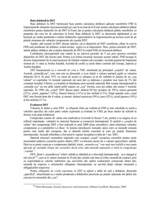 Rata dobânzii la DST
        Rata dobânzii la DST furnizează baza pentru calcularea dobânzii aplicate membrilor FMI la
împrumuturile obişnuite (neconcesionale) pe care le-au luat de la Fond: pentru calcularea dobânzii plătite
membrilor pentru deŃinerile lor de DST la Fond, dar şi pentru calcularea dobânzii plătite membrilor ca
proporŃie din cota lor de subscriere la Fond. Rata dobânzii la DST se determină săptămânal şi ser
bazează pe media ponderată a ratelor dobânzilor reprezentative la împrumuturile pe termen scurt de pe
pieŃele monetare ale valutelor componente ale coşului DST.
        Aşadar, atât sumele în DST alocate statelor, cât şi deŃinerile de DST neutilizate, aflate în cont la
FMI sunt purtătoare de dobânzi, având acelaşi regim cu al depozitelor. Deci, pentru alocările de DST,
statele plătesc dobânzi, dar şi pentru deŃinerile de DST în contul FMI ele încasează dobânzi.
        Lichiditatea internaŃională este mărită la un interval periodic de 5 ani prin sporirea nivelului
deŃinerilor de DST din fiecare Ńară. Pentru a-şi forma resursele necesare acestei măriri, FMI recurge la
diverse împrumuturi de la marii posesori de fonduri valutare (de exemplu: Acordul general de împrumut
semnat de 11 state şi Arabia Saudită, Acordul de credit cu unele bănci centrale din Europa, Japonia şi
Arabia Saudită).
        DST funcŃionează ca o monedă de cont a FMI, constituită pe principiul „coşului” de valute.
Această „monedă-coş”, cum mai este ea denumită, a avut iniŃial o valoare paritară egală cu valoarea
dolarului SUA. În anul 1972 s-a căzut de acord ca valoarea sa să fie stabilită în funcŃie de un „coş
valutar” ce cuprindea 16 monede naŃionale ale unor Ńări ce deŃineau o pondere mai mare de 1% din
comerŃul mondial. Ulterior, s-a hotărât că abundenŃa unor monede naŃionale fără vocaŃie internaŃională în
„moneda coş” nu era utilă, luând astfel naştere un „coş” format, cum am arătat, din numai 5 monede
naŃionale. În 1999, din „coşul” DST făceau parte: dolarul SUA(o pondere de 39%), marca germană
(21%), yenul „japonez” (18%), francul francez (11%) şi lira sterlină (11%). După apariŃia euro, coşul
DST este format doar din 4 valute, şi anume: dolarul american (39%), euro (32%), yenul japonez (18%)
şi lira sterlină (11 %).
       Evaluarea DST
       Valoarea în dolari a unui DST se afişează zilnic pe website-ul FMI şi este calculată ca sumă a
valorilor specifice ale celor patru valute exprimate şi evaluate în USD, pe baza ratelor de schimb în
fiecare zi pe piaŃa londoneză.
       CompoziŃia coşului de valute este analizată şi revizuită la fiecare 5 ani, pentru a se asigura că ea
reflectă importanŃa valutelor în sistemul financiar şi comercial internaŃional. O analiză a „coşului de
valute” din componenŃa DST a fost realizată în anul 2000 (luna octombrie), când selectarea valutelor
componente şi a ponderilor s-a făcut în lumina introducerii monedei unice euro ca monedă comună
pentru mai multe Ńări europene, dar şi datorită rolului crescând al euro pe pieŃele financiare
internaŃionale. Această schimbare a fost pusă în vigoare începând cu data de 1 ian. 2001.
       Datorită structurii monedelor naŃionale care compun „coşul” (creşterea cursurilor pentru unele
însemnând scăderea cursurilor pentru altele), DST s-a bucurat mereu de o valoare aproximativ stabilă.
Deşi nu se poate conta pe o compensare deplină, totuşi „moneda-coş” este mult mai stabilă şi mai puŃin
afectată de variaŃiile bruşte ale cursurilor decât orice altă monedă naŃională ce intră în componenŃa
„coşului”.
       DST, fiind o „monedă-coş” relativ stabilă şi obŃinând şi o relevanŃă internaŃională, şi-a câştigat şi
alte funcŃii182, cum ar fi: etalon monetar în 10 alte Ńări, printre care Iran şi Libia; monedă de contract, prin
ea exprimându-se valorile mărfurilor sau serviciilor din cadrul contractelor comerciale dintre Ńări;
monedă de expresie a emisiunilor obligatare internaŃionale, ea servind drept valoare monetară a
obligaŃiunilor respective.
       Pentru obligaŃiile de credit exprimate în DST se aplică o altfel de rată a dobânzii, denumită
„specifică”, determinată ca o medie ponderată a dobânzilor practicate pe pieŃele naŃionale ale Ńărilor din
care provin monedele din „coş”.

         182
               Petre Brezeanu, Sisteme financiare internaŃionale, Editura Cavallioti, Bucureşti, 2003.
 