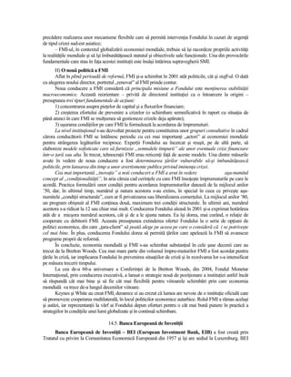precădere realizarea unor mecanisme flexibile care să permită intervenŃia Fondului în cazuri de urgenŃă
de tipul crizei sud-est asiatice;
       – FMI-ul, în contextul globalizării economiei mondiale, trebuie să îşi racordeze propriile activităŃi
la realităŃile mondiale şi să îşi îmbunătăŃească statutul şi obiectivele sale funcŃionale. Una din provocările
fundamentale care stau în faŃa acestei instituŃii este însăşi întărirea supravegherii SMI.
        H) O nouă politică a FMI
        Aflat în plină perioadă de reformă, FMI şi-a schimbat în 2001 atât politicile, cât şi staff-ul. O dată
cu alegerea noului director, portretul „renovat” al FMI prinde contur.
        Noua conducere a FMI consideră că principala misiune a Fondului este menŃinerea stabilităŃii
macroeconomice. Această reorientare – privită de directorul instituŃiei ca o întoarcere la origini –
presupunea trei tipuri fundamentale de acŃiuni:
        1) concentrarea asupra pieŃelor de capital şi a fluxurilor financiare;
        2) creşterea efortului de prevenire a crizelor (o schimbare semnificativă în raport cu situaŃia de
până atunci în care FMI se mulŃumea să gestioneze crizele deja apărute);
        3) uşurarea condiŃiilor pe care FMI le formulează la acordarea de împrumuturi.
        La nivel instituŃional s-au dezvoltat proiecte pentru constituirea unor grupuri consultative în cadrul
cărora conducătorii FMI se întâlnesc periodic cu cei mai importanŃi „actori” ai economiei mondiale
pentru strângerea legăturilor reciproce. ExperŃii Fondului au încercat şi reuşit, pe de altă parte, să
elaboreze modele sofisticate care să furnizeze „semnalele timpurii” ale unor eventuale crize financiare
într-o Ńară sau alta. În trecut, tehnocraŃii FMI erau reticenŃi faŃă de aceste modele. Una dintre măsurile
avute în vedere de noua conducere a fost determinarea Ńărilor vulnerabile să-şi îmbunătăŃească
politicile, prin lansarea din timp a unor avertismente publice privind iminenŃa crizei.
        Cea mai importantă „inovaŃie” a noii conduceri a FMI a avut în vedere                       aşa-numitul
concept al „condiŃionalităŃii”, în aria căruia cad cerinŃele cu care FMI însoŃeşte împrumuturile pe care le
acordă. Practica formulării unor condiŃii pentru acordarea împrumuturilor datează de la mijlocul anilor
’50, dar, în ultimul timp, numărul şi natura acestora s-au extins, în special în ceea ce priveşte aşa-
numitele „condiŃii structurale”, cum ar fi privatizarea sau liberalizarea comerŃului. La mijlocul anilor ’80,
un program obişnuit al FMI conŃinea două, maximum trei condiŃii structurale. În ultimii ani, numărul
acestora s-a ridicat la 12 sau chiar mai mult. Conducerea Fondului aleasă în 2001 şi-a exprimat hotărârea
atât de a micşora numărul acestora, cât şi de a le ajusta natura. Ea îşi dorea, mai curând, o relaŃie de
cooperare cu debitorii FMI. Aceasta presupunea extinderea ofertei Fondului la o serie de opŃiuni de
politici economice, din care „Ńara-client” să poată alege pe aceea pe care o consideră că i se potriveşte
cel mai bine. În plus, conducerea Fondului dorea să permită Ńărilor care apelează la FMI să avanseze
programe proprii de reformă.
        În concluzie, economia mondială şi FMI s-au schimbat substanŃial în cele şase decenii care au
trecut de la Bretton Woods. Cea mai mare parte din volumul împru-muturilor FMI a fost acordat pentru
Ńările în criză, iar implicarea Fondului în prevenirea situaŃiilor de criză şi în rezolvarea lor s-a intensificat
pe măsura trecerii timpului.
        La cea de-a 60-a aniversare a ConferinŃei de la Bretton Woods, din 2004, Fondul Monetar
InternaŃional, prin conducerea executivă, a lansat o strategie nouă de poziŃionare a instituŃiei astfel încât
să răspundă cât mai bine şi să fie cât mai flexibilă pentru viitoarele schimbări prin care economia
mondială va trece de-a lungul deceniilor viitoare.
        Keynes şi White au creat FMI, deoarece ei au crezut că lumea are nevoie de o instituŃie oficială care
să promoveze cooperarea multilaterală, în locul politicilor economice autarhice. Rolul FMI a rămas acelaşi
şi astăzi, iar reprezentanŃii la vârf ai Fondului depun eforturi pentru o cât mai bună punere în practică a
strategiilor în condiŃiile unei lumi globalizate şi în continuă schimbare.

                                    14.5. Banca Europeană de InvestiŃii
      Banca Europeană de InvestiŃii – BEI (European Investment Bank, EIB) a fost creată prin
Tratatul cu privire la Comunitatea Economică Europeană din 1957 şi îşi are sediul la Luxemburg. BEI
 