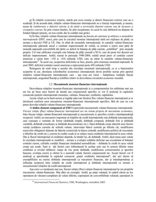 g) În relaŃiile economice externe, statele pot avea creanŃe şi datorii financiare externe care au o
scadenŃă. Şi de această dată, relaŃiile valutar-financiare internaŃionale au o funcŃie importantă, şi anume,
aceea de rambursare a datoriei externe şi de plată a serviciului datoriei externe sau de încasare a
creanŃelor externe, fie prin virarea banilor, fie prin reeşalonare, în cazul în care debitorul nu dispune de
fonduri băneşti (practic, un nou credit, dar în condiŃii mai grele).
        h) În fine, relaŃiile valutar-financiare internaŃionale au funcŃia de emisiune şi utilizare a monedelor
internaŃionale (DST, euro), prin care în circuitul monetar internaŃional intră noi mijloace de plată, ca
urmare a deciziei FMI şi UE. Dar, în afară de monedele internaŃionale, în canalele valutar-financiare
internaŃionale pătrunde anual o cantitate impresionantă de valută, ca urmare a ieşirii unei părŃi de
monedă naŃională convertibilă din Ńările cu deficit în balanŃa de plăŃi curente „echilibrat” prin moneda
proprie. Cel mai edificator exemplu este balanŃa de plăŃi curentă a SUA, care de peste trei decenii are
deficite impresionante. Astfel, numai în perioada 1990-2004, soldul anual pasiv al contului curent
american a variat între –130 şi –410 miliarde USD, care au intrat în canalele valutar-financiare
internaŃionale10. În acest caz, acoperirea deficitului se face, practic, prin emisiune monetară naŃională. În
anul 2005, deficitul contului curent american a reprezentat peste 450 miliarde USD.
        Retragerea de mult timp a aurului din circulaŃia monetară internaŃională, ca şi a bancnotelor
acoperite în aur, derularea schimburilor economice internaŃionale devin posibile numai prin aportul
relaŃiilor valutar-financiare internaŃionale, care – aşa cum am văzut – îndeplinesc multiple funcŃii
internaŃionale, asigurând fluenŃă şi echilibru relativ în dezvoltarea circuitului economic mondial.

                           2.2. Mecanismele monetar-financiare internaŃionale
        Dezvoltarea relaŃiilor monetar-financiare internaŃionale şi a componentelor lor subliniate mai sus
are loc pe baza unor factori de durată sau conjuncturali specifici ce vor fi analizaŃi în capitolele
consacrate pieŃelor internaŃionale monetare, valutare, financiare, creditului, capitalului.
        Aceste relaŃii au la bază norme şi legităŃi adecvate fiecărui flux valutar-financiar internaŃional şi se
derulează conform unor mecanisme monetar-financiare internaŃionale specifice, fără de care nu s-ar
putea dezvolta relaŃiile valutar-financiare internaŃionale.
        Al doilea element component al SMI îl reprezintă mecanismele valutar-financiare internaŃionale.
Fiecare relaŃie (flux) valutar-financiar internaŃional are un sistem propriu de mecanisme economice,
între fiecare relaŃie valutar-financiară internaŃională şi mecanismele ei specifice există o interdependenŃă
reciprocă. Astfel, un mecanism important al relaŃiilor de credit internaŃionale este dobânda internaŃională,
care cunoaşte o varietate de forme (dobândă simplă, dobândă compusă, dobândă fixă şi dobândă
variabilă, dobândă crescătoare şi dobândă descrescătoare etc.). Dacă dobânda creşte datorită unor factori
variaŃi (scăderea cursului de schimb valutar, intervenŃia băncii centrale pe diferite căi, modificarea
rezervelor obligatorii deŃinute de băncile comerciale la banca centrală, modificarea politicii de rescontare
a titlurilor de credit etc.), cererea la credite scade şi se reduce masa creditului internaŃional la acea valută.
Dar şi fluxul internaŃional al creditului depinde, la rândul lui, de dobândă. Astfel, dacă masa unei valute
în circulaŃia internaŃională se modifică – urmare a evoluŃiei soldului deficitar sau excedentar al balanŃei
contului curent, celelalte condiŃii financiare rămânând nemodificate – dobânda la credit în acea valută
creşte sau scade. Sunt şi alŃi factori care influenŃează în acelaşi sens sau în sensuri diferite masa
creditului şi nivelul dobânzii: marja de risc peste dobândă, modificarea comisioanelor şi spezelor
bancare, evoluŃia cererii şi ofertei la o anumită valută, factorii conjuncturali etc. Aceşti factori vor fi
analizaŃi şi aprofundaŃi la capitolul consacrat „pieŃei creditului internaŃional”, dar aici dorim să
exemplificăm nu numai dobânda internaŃională ca mecanism financiar, dar şi interdependenŃa şi
influenŃa reciprocă între relaŃiile de credit internaŃional şi dobânda internaŃională ca urmare a
mecanismelor relaŃiilor de credit internaŃional.
        Aşa cum s-a menŃionat mai sus, fiecare relaŃie (flux) valutar-financiar internaŃional îşi are propriile
mecanisme valutar-financiare. Mai dăm un exemplu. Astfel, pe piaŃa valutară, în cadrul căreia au loc
operaŃiuni de vânzare-cumpărare de valute diferite, (operaŃiuni de convertibilitate valutară, operaŃiuni în
         10
              International Financial Statistics, FMI, Washington, octombrie 2005.
 