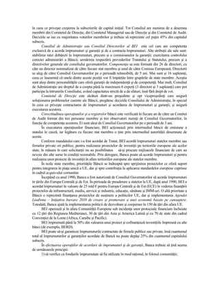 în ceea ce priveşte creşterea la subscrierile de capital iniŃial. Tot Consiliul are menirea de a desemna
membrii din Comitetul de DirecŃie, din Comitetul Managerial sau de DirecŃie şi din Comitetul de Audit.
Deciziile se iau cu majoritatea voturilor membrilor şi trebuie să reprezinte cel puŃin 45% din capitalul
subscris.
        Consiliul de AdministraŃie sau Consiliul Directorilor al BEI este cel care are competenŃa
exclusivă de a acorda împrumuturi şi garanŃii şi de a contracta împrumuturi. Alte atribuŃii ale sale sunt:
stabilirea ratei dobânzii la împrumuturi, precum şi a comisioanelor la garanŃii; exercitarea controlului
corectei administrări a Băncii; urmărirea respectării prevederilor Tratatului şi Statutului, precum şi a
directivelor generale ale consiliului guvernatorilor. ComponenŃa sa este formată din 26 de directori, cu
câte un director nominalizat de către fiecare stat membru şi unul de către Comisia Europeană. Directorii
se aleg de către Consiliul Guvernatorilor pe o perioadă reînnoibilă, de 5 ani. Mai sunt şi 16 supleanŃi,
ceea ce înseamnă că unele dintre aceste poziŃii vor fi împărŃite între grupările de state membre. Aceştia
sunt aleşi dintre personalităŃile care oferă garanŃii de independenŃă şi de competenŃă. Mai mult, Consiliul
de AdministraŃie are dreptul de a coopta până la maximum 6 experŃi (3 directori şi 3 supleanŃi) care pot
participa la întrunirile Consiliului, având capacitatea strictă de a da sfaturi, însă fără drept de vot.
        Comitetul de DirecŃie este alcătuit dintr-un preşedinte şi opt vicepreşedinŃi care asigură
soluŃionarea problemelor curente ale Băncii, pregătesc deciziile Consiliului de AdministraŃie, în special
în ceea ce priveşte contractarea de împrumuturi şi acordarea de împrumuturi şi garanŃii, şi asigură
executarea acestora.
        Corectitudinea operaŃiunilor şi a registrelor băncii este verificată în fiecare an de către un Comitet
de Audit format din trei persoane membre şi trei observatori numiŃi de Consiliul Guvernatorilor, în
funcŃie de competenŃa acestora. Ei sunt aleşi de Consiliul Guvernatorilor pe o perioadă de 3 ani.
        În executarea operaŃiunilor financiare, BEI acŃionează prin intermediul băncii de emisiune a
statului în cauză, iar legătura cu fiecare stat membru o Ńine prin intermediul autorităŃii desemnate de
acesta.
        Conform mandatului care i-a fost acordat de Tratat, BEI acordă împrumuturi statelor membre sau
firmelor private ori publice, pentru realizarea proiectelor de investiŃii pe teritoriile europene ale acelor
state, în măsura în care solicitanŃii nu au posibilitatea să-şi procure mijloacele financiare de care au
nevoie din alte surse în condiŃii rezonabile. Prin derogare, Banca poate să acorde împrumuturi şi pentru
realizarea unor proiecte de investiŃii în afara teritoriilor europene ale statelor membre.
        În noile state membre, priorităŃile Băncii se îndreaptă spre sprijinirea proiectelor ce oferă suport
pentru integrarea în piaŃa unică a UE, dar şi spre contribuŃia la aplicarea standardelor europene cuprinse
în cadrul acquis-ului comunitar.
        Începând cu anul 1990, Banca a fost autorizată de Consiliul Guvernatorilor să acorde împrumuturi
în Ńările din Europa Centrală şi de Est. În perioada de preaderare a statelor la UE, după anul 1990, BEI a
acordat împrumuturi în valoare de 25 mld € pentru Europa Centrală şi de Est (ECE) în vederea finanŃării
proiectelor de infrastructură, mediu, servicii şi industrie, educaŃie, sănătate şi IMM-uri. O altă prioritate a
Băncii o reprezintă finanŃarea proiectelor de susŃinere a politicilor UE, dar şi implementarea Agendei
Lisabona – IniŃiativa Inovare 2010 de creare şi promovare a unei economii bazate pe cunoaştere.
Totodată, Banca ajută la implementarea politicii de dezvoltare şi cooperare în 150 de Ńări din afara UE.
        BEI operează şi în afara ComunităŃii Europene sub incidenŃa unor protocoale financiare încheiate
cu 12 Ńări din Regiunea Mediteranei, 30 de Ńări din Asia şi America Latină şi cu 70 de state din cadrul
ConvenŃiei de la Lome (Africa, Caraibe şi Pacific).
        BEI împrumută până la 50% din valoarea unui proiect şi cofinanŃează investiŃiile împreună cu alte
bănci (de exemplu, BERD).
        BEI poate să-şi garanteze împrumuturile contractate de firmele publice sau private, însă cuantumul
total al împrumuturilor şi garanŃiilor acordate de Bancă nu poate depăşi 25% din cuantumul capitalului
subscris.
        În efectuarea operaŃiilor de acordare de împrumuturi şi de garanŃii, Banca trebuie să Ńină seama
de următoarele principii:
        1) să verifice ca fondurile împrumutate să fie utilizate în mod raŃional, în folosul comunităŃii;
 
