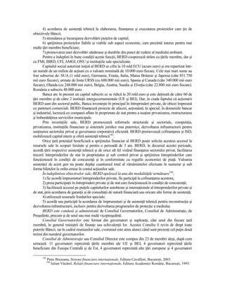 4) acordarea de asistenŃă tehnică la elaborarea, finanŃarea şi executarea proiectelor care Ńin de
obiectivele Băncii;
       5) stimularea şi încurajarea dezvoltării pieŃelor de capital;
       6) sprijinirea proiectelor fiabile şi viabile sub aspect economic, care prezintă interes pentru mai
multe Ńări membre beneficiare;
       7) promovarea unei dezvoltări sănătoase şi durabile din punct de vedere al mediului ambiant.
       Pentru a îndeplini în bune condiŃii aceste funcŃii, BERD cooperează strâns cu Ńările membre, dar şi
cu FMI, BIRD, CFI, AMGI, ONU şi instituŃiile sale specializate.
       Capitalul social autorizat iniŃial al BERD se cifra la 10 mld ECU (acum euro) şi era repartizat într-
un număr de un milion de acŃiuni cu o valoare nominală de 10.000 euro fiecare. Cele mai mari sume au
fost subscrise de: SUA (1 mld euro), Germania, FranŃa, Italia, Marea Britanie şi Japonia (câte 851.750
mii euro fiecare), urmate de fosta URSS (cu 600.000 mii euro), Spania şi Canada (câte 340.000 mii euro
fiecare), Olanda (cu 248.000 mii euro), Belgia, Austria, Suedia şi ElveŃia (câte 22.800 mii euro fiecare).
România a subscris 48.000 euro.
       Banca are în prezent un capital subscris ce se ridică la 20 mld euro şi este deŃinută de către 60 de
Ńări membre şi de către 2 instituŃii interguvernamentale (UE şi BEI). Dar, în ciuda faptului că acŃionarii
BERD sunt din sectorul public, Banca investeşte în principal în întreprinderi private, de obicei împreună
cu parteneri comerciali. BERD finanŃează proiecte de afaceri, acŃionând, în special, în domeniile bancar
şi industrial, lucrează cu companii aflate în proprietate de stat pentru a susŃine privatizarea, restructurarea
şi îmbunătăŃirea serviciilor municipale.
       Prin investiŃiile sale, BERD promovează reformele structurale şi sectoriale, competiŃia,
privatizarea, instituŃiile financiare şi sistemele juridice mai puternice, dezvoltarea infrastructurii pentru
susŃinerea sectorului privat şi guvernarea corporativă eficientă. BERD promovează cofinanŃarea şi ISD,
mobilizează capital intern şi oferă asistenŃă tehnică183.
       Orice Ńară potenŃial beneficiară a sprijinului financiar al BERD poate solicita acesteia accesul la
resursele sale în scopuri limitate şi pentru o perioadă de 3 ani. BERD, în decursul acestei perioade,
acordă Ńării respective asistenŃă tehnică şi de orice alt fel vizând finanŃarea sectorului privat, facilitarea
trecerii întreprinderilor de stat în proprietatea şi sub control privat şi sprijinirea întreprinderilor care
funcŃionează în condiŃii de concurenŃă şi în conformitate cu regulile economiei de piaŃă. Valoarea
asistenŃei de acest gen nu poate depăşi cuantumul total al vărsămintelor efectuate în numerar şi sub
forma biletelor la ordin emise în contul acŃiunilor sale.
       În îndeplinirea obiectivelor sale, BERD apelează la una din modalităŃile următoare184:
       1) fie acordă împrumuturi întreprinderilor private, fie participă la cofinanŃarea acestora;
       2) preia participaŃii în întreprinderi private şi de stat care funcŃionează în condiŃii de concurenŃă;
       3) facilitează accesul pe pieŃele capitalurilor autohtone şi internaŃionale al întreprinderilor private şi
de stat, prin acordarea de garanŃii şi de consultaŃii de natură financiară sau oricare alte forme de asistenŃă;
       4) utilizează resursele fondurilor speciale;
       5) acordă sau participă la acordarea de împrumuturi şi de asistenŃă tehnică pentru reconstrucŃia şi
dezvoltarea infrastructurii, inclusiv pentru dezvoltarea programelor de protecŃie a mediului.
       BERD este condusă şi administrată de Consiliul Guvernatorilor, Consiliul de AdministraŃie, de
Preşedinte, precum şi de unul sau mai mulŃi vicepreşedinŃi.
       Consiliul Guvernatorilor este format din guvernatori şi supleanŃi, câte unul din fiecare Ńară
membră, în general miniştrii de finanŃe sau echivalenŃii lor. Acestui Consiliu îi revin de drept toate
puterile Băncii, iar în cadrul reuniunilor sale, cvorumul este atins atunci când sunt prezenŃi cel puŃin două
treimi din numărul guvernatorilor.
       Consiliul de AdministraŃie sau Consiliul Director este compus din 23 de membri aleşi, după cum
urmează: 11 guvernatori reprezintă Ńările membre ale UE şi BEI, 4 guvernatori reprezintă Ńările
beneficiare din Europa Centrală şi de Est, 4 guvernatori reprezintă alte Ńări europene şi 4 guvernatori

      183
            Petre Brezeanu, Sisteme financiare internaŃionale, Editura Cavallioti, Bucureşti, 2003.
            184
              Iulian Văcărel, RelaŃii financiare internaŃionale, Editura Academiei Române, Bucureşti, 1995.
 