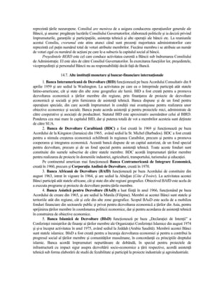 reprezintă Ńările neeuropene. Consiliul are menirea de a asigura conducerea operaŃiunilor generale ale
Băncii, şi anume: pregăteşte lucrările Consiliului Guvernatorilor, elaborează politicile şi ia decizii privind
împrumuturile, garanŃiile şi participaŃiile, asistenŃa tehnică şi alte operaŃii ale băncii etc. La reuniunile
acestui Consiliu, cvorumul este atins atunci când sunt prezenŃi majoritatea administratorilor care
reprezintă cel puŃin numărul total de voturi atribuite membrilor. Fiecărui membru i se atribuie un număr
de voturi egal cu numărul de acŃiuni pe care le-a subscris la capitalul social al băncii.
      Preşedintele BERD este cel care conduce activitatea curentă a Băncii sub îndrumarea Consiliului
de AdministraŃie. El este ales de către Consiliul Guvernatorilor. În exercitarea funcŃiilor lor, preşedintele,
vicepreşedinŃii şi personalul Băncii nu au responsabilităŃi decât faŃă de Bancă.

                   14.7. Alte instituŃii monetare şi bancar-financiare internaŃionale
       1. Banca Interamericană de Dezvoltare (BID) funcŃionează pe baza Acordului Consultativ din 8
aprilie 1959 şi are sediul la Washington. La activitatea pe care ea o întreprinde participă atât statele
latino-americane, cât şi state din alte zone geografice ale lumii. BID a fost creată pentru a promova
dezvoltarea economică a Ńărilor membre din regiune, prin finanŃarea de proiecte de dezvoltare
economică şi socială şi prin furnizarea de asistenŃă tehnică. Banca dispune şi de un fond pentru
operaŃiuni speciale, din care acordă împrumuturi în condiŃii mai avantajoase pentru realizarea unor
obiective economice şi sociale. Banca poate acorda asistenŃă şi pentru proiectele mici, administrate de
către cooperative şi asociaŃii de producători. Statutul BID este aproximativ asemănător celui al BIRD.
Ponderea cea mai mare în capitalul BID, dar şi puterea totală de vot a membrilor acesteia sunt deŃinute
de către SUA.
       2. Banca de Dezvoltare Caraibiană (BDC) a fost creată în 1969 şi funcŃionează pe baza
Acordului de la Kingston (Jamaica) din 1965, având sediul la St. Michel (Barbados). BDC a fost creată
pentru a stimula creşterea economică echilibrată în regiunea Caraibilor, precum şi pentru a promova
cooperarea şi integrarea economică. Această bancă dispune de un capital autorizat, de un fond special
pentru dezvoltare, precum şi de un fond special pentru asistenŃă tehnică. Toate aceste fonduri sunt
constituite din sumele subscrise de către statele membre. BDC acordă împrumuturi Ńărilor membre
pentru realizarea de proiecte în domeniile industriei, agriculturii, transportului, turismului şi educaŃiei.
       Pe continentul american mai funcŃionează Banca Centramericană de Integrare Economică,
creată în 1960, precum şi CorporaŃia Andină de Dezvoltare, creată în 1970.
       3. Banca Africană de Dezvoltare (BAfD) funcŃionează pe baza Acordului de constituire din
august 1963, intrat în vigoare în 1964, şi are sediul la Abidjan (Côte d’Ivoire). La activitatea acestei
Bănci participă atât statele africane, cât şi state din alte regiuni geografice. Obiectivul BAfD este acela de
a executa programe şi proiecte de dezvoltare pentru Ńările membre.
       4. Banca Asiatică pentru Dezvoltare (BAsD) a luat fiinŃă în anul 1966, funcŃionând pe baza
Acordului de creare din 1965, şi are sediul la Manila (Filipine). Membri ai acestei Bănci sunt statele şi
teritoriile atât din regiune, cât şi cele din alte zone geografice. Scopul BAsD este acela de a mobiliza
fonduri financiare din sectoarele public şi privat pentru dezvoltarea economică a Ńărilor din Asia, pentru
sprijinirea Ńărilor membre în coordonarea politicii economice, dar şi pentru acordarea de asistenŃă tehnică
în construirea de obiective economice.
       5. Banca Islamică de Dezvoltare (BIsD) funcŃionează pe baza „DeclaraŃiei de IntenŃii” a
ConferinŃei miniştrilor de finanŃe ai Ńărilor membre ale OrganizaŃiei ConferinŃei Islamice din august 1974
şi şi-a început activitatea în anul 1975, având sediul la Jeddah (Arabia Saudită). Membrii acestei Bănci
sunt statele islamice. BIsD a fost creată pentru a încuraja dezvoltarea economiei şi pentru a contribui la
progresul social al Ńărilor membre şi comunităŃilor musulmane, în concordanŃă cu principiile dreptului
islamic. Banca acordă împrumuturi nepurtătoare de dobândă, în special pentru proiectele de
infrastructură cu impact sigur asupra dezvoltării socio-economice a Ńării respective, acordă asistenŃă
tehnică sub forma elaborării de studii de fezabilitate şi participă la proiecte industriale şi agroindustriale.
 