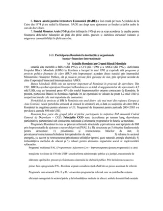 6. Banca Arabă pentru Dezvoltare Economică (BADE) a fost creată pe baza Acordului de la
Cairo din 1974 şi are sediul la Khartum. BADE are drept scop ajutorarea cu fonduri a Ńărilor arabe în
curs de dezvoltare.
      7. Fondul Monetar Arab (FMA) a fost înfiinŃat în 1976 şi are ca scop acordarea de credite pentru
finanŃarea deficitelor balanŃelor de plăŃi din Ńările arabe, precum şi stabilirea cursurilor valutare şi
asigurarea convertibilităŃii în Ńările membre.




                         14.8. Participarea României la instituŃiile şi organismele
                                     bancar-financiare internaŃionale
                                         A) RelaŃiile României cu Grupul Băncii Mondiale
       omânia este membră a BIRD (din 1972), a CFI (din 1990) şi a AMGI (din 1992). Activitatea
Grupului Băncii Mondiale (GBM) în România a început în anul 1991 şi cuprinde atât programe şi
proiecte publice finanŃate de către BIRD prin împrumuturi acordate direct statului prin intermediul
Ministerului FinanŃelor Publice, cât şi proiecte private fără garanŃie de stat, prin sprijinul acordat de
către CorporaŃia Financiară InternaŃională şi AMGI.
       Banca Mondială (BM) este un partener important al României în procesul de dezvoltare. Din
1991, BIRD a aprobat operaŃiuni finanŃate în România cu un total al angajamentelor de aproximativ 4,2
mld USD, ceea ce înseamnă peste 40% din totalul împrumuturilor externe contractate de România. În
prezent, portofoliul Băncii în România cuprinde 30 de operaŃiuni în valoare de peste 1,2 mld USD şi
acoperă sectoarele cele mai importante ale economiei.
       Portofoliul de proiecte al BM în România este unul dintre cele mai mari din regiunea Europa şi
Asia Centrală. Acest portofoliu urmează să crească în următorii ani, o dată cu susŃinerea de către BM a
României în pregătirea pentru aderarea la UE. Programul de împrumut pentru perioada 2004-2005 s-a
prevăzut a cumula 850 mln USD.
       România face parte din grupul pilot al Ńărilor participante la iniŃiativa BM denumită Cadrul
General de Dezvoltare – CGD. Principiile CGD sunt: dezvoltarea pe termen lung, dezvoltarea
participativă, parteneriatul sub conducerea naŃională şi orientarea programelor în funcŃie de rezultate.
       Programele României în ceea ce priveşte reformele structurale şi privatizarea sunt sprijinite de BM
prin împrumuturile de ajutorare a sectorului privat (PSAL I şi II), structurate pe 5 obiective fundamentale
pentru      dezvoltare:      1)    privatizarea     şi     restructurarea     băncilor      de     stat;     2)
privatizarea/restructurarea/lichidarea întreprinderilor de stat;                       3) reforma în sectorul
energetic, cu accent pe restructurarea/privatizarea utilităŃilor (petrol, gaze naturale, energie electrică); 4)
îmbunătăŃirea mediului de afaceri şi 5) măsuri pentru atenuarea impactului social al implementării
reformelor.
    Programul multianual PAL (Programmatic Adjustment Low – împrumut pentru ajustare programatică) a cărui

    tranşă este în valoare de 150 mln USD vizează reforma administraŃiei publice şi a justiŃiei, mecanismele de

    elaborare a politicilor, precum şi eficientizarea sistemului de cheltuieli publice. Prin încheierea cu succes a

    primei faze a programului PAL, România se poate considera o Ńară aflată într-un proces accentuat de reformă.

    Programele care urmează, PAL II şi III, vor accelera programul de reformă, care va contribui la creşterea

    eficienŃei manageriale în sectorul public şi la îmbunătăŃirea mediului de afaceri, ambele domenii fiind esenŃiale
 