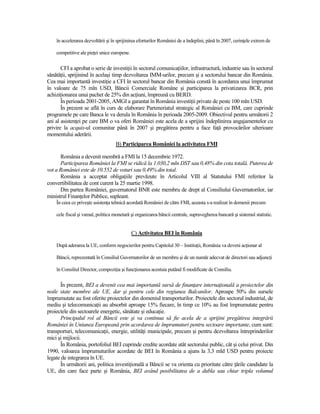 în accelerarea dezvoltării şi în sprijinirea eforturilor României de a îndeplini, până în 2007, cerinŃele extrem de

    competitive ale pieŃei unice europene.

       CFI a aprobat o serie de investiŃii în sectorul comunicaŃiilor, infrastructură, industrie sau în sectorul
sănătăŃii, sprijinind în acelaşi timp dezvoltarea IMM-urilor, precum şi a sectorului bancar din România.
Cea mai importantă investiŃie a CFI în sectorul bancar din România constă în acordarea unui împrumut
în valoare de 75 mln USD, Băncii Comerciale Române şi participarea la privatizarea BCR, prin
achiziŃionarea unui pachet de 25% din acŃiuni, împreună cu BERD.
       În perioada 2001-2005, AMGI a garantat în România investiŃii private de peste 100 mln USD.
       În prezent se află în curs de elaborare Parteneriatul strategic al României cu BM, care cuprinde
programele pe care Banca le va derula în România în perioada 2005-2009. Obiectivul pentru următorii 2
ani al asistenŃei pe care BM o va oferi României este acela de a sprijini îndeplinirea angajamentelor cu
privire la acquis-ul comunitar până în 2007 şi pregătirea pentru a face faŃă provocărilor ulterioare
momentului aderării.
                                   B) Participarea României la activitatea FMI

      România a devenit membră a FMI la 15 decembrie 1972.
      Participarea României la FMI se ridică la 1.030,2 mln DST sau 0,48% din cota totală. Puterea de
vot a României este de 10.552 de voturi sau 0,49% din total.
      România a acceptat obligaŃiile prevăzute în Articolul VIII al Statutului FMI referitor la
convertibilitatea de cont curent la 25 martie 1998.
      Din partea României, guvernatorul BNR este membru de drept al Consiliului Guvernatorilor, iar
ministrul FinanŃelor Publice, supleant.
    În ceea ce priveşte asistenŃa tehnică acordată României de către FMI, aceasta s-a realizat în domenii precum

    cele fiscal şi vamal, politica monetară şi organizarea băncii centrale, supravegherea bancară şi sistemul statistic.


                                             C) Activitatea BEI în România

    După aderarea la UE, conform negocierilor pentru Capitolul 30 – InstituŃii, România va deveni acŃionar al

    Băncii, reprezentată în Consiliul Guvernatorilor de un membru şi de un număr adecvat de directori sau adjuncŃi

    în Consiliul Director, compoziŃia şi funcŃionarea acestuia putând fi modificate de Consiliu.

      În prezent, BEI a devenit cea mai importantă sursă de finanŃare internaŃională a proiectelor din
noile state membre ale UE, dar şi pentru cele din regiunea Balcanilor. Aproape 50% din sursele
împrumutate au fost oferite proiectelor din domeniul transporturilor. Proiectele din sectorul industrial, de
mediu şi telecomunicaŃii au absorbit aproape 15% fiecare, în timp ce 10% au fost împrumutate pentru
proiectele din sectoarele energetic, sănătate şi educaŃie.
      Principalul rol al Băncii este şi va continua să fie acela de a sprijini pregătirea integrării
României în Uniunea Europeană prin acordarea de împrumuturi pentru sectoare importante, cum sunt:
transporturi, telecomunicaŃii, energie, utilităŃi municipale, precum şi pentru dezvoltarea întreprinderilor
mici şi mijlocii.
      În România, portofoliul BEI cuprinde credite acordate atât sectorului public, cât şi celui privat. Din
1990, valoarea împrumuturilor acordate de BEI în România a ajuns la 3,3 mld USD pentru proiecte
legate de integrarea în UE.
      În următorii ani, politica investiŃională a Băncii se va orienta cu prioritate către Ńările candidate la
UE, din care face parte şi România, BEI având posibilitatea de a dubla sau chiar tripla volumul
 