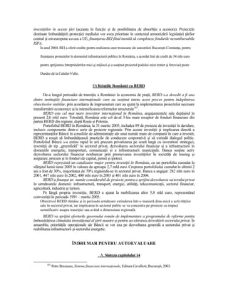investiŃiilor în aceste Ńări (aceasta în funcŃie şi de posibilitatea de absorbŃie a acestora). Proiectele
destinate îmbunătăŃirii protecŃiei mediului vor avea prioritate în contextul armonizării legislaŃiei Ńărilor
central şi est-europene cu cea a UE, finanŃarea BEI fiind menită să completeze fondurile nerambursabile
ISPA.
    În anul 2004, BEI a oferit credite pentru realizarea unor tronsoane ale autostrăzii Bucureşti-ConstanŃa, pentru

    finanŃarea proiectelor în domeniul infrastructurii publice în România, a acordat linii de credit de 34 mln euro

    pentru sprijinirea întreprinderilor mici şi mijlocii şi a susŃinut proiectul podului mixt (rutier şi feroviar) peste

    Dunăre de la Calafat-Vidin.


                                             D) RelaŃiile României cu BERD

       De-a lungul perioadei de tranziŃie a României la economia de piaŃă, BERD s-a dovedit a fi una
dintre instituŃiile financiare internaŃionale care au susŃinut intens acest proces pentru îndeplinirea
obiectivelor stabilite, prin acordarea de împrumuturi care au ajutat la implementarea proiectelor necesare
transformării economice şi la intensificarea reformelor structurale185.
       BERD este cel mai mare investitor internaŃional în România, angajamentele sale depăşind în
prezent 2,6 mld euro. Totodată, România este cel de-al 3-lea mare receptor de fonduri financiare din
partea BERD din regiune, după Rusia şi Polonia.
       Portofoliul BERD în România, la 31 martie 2005, includea 89 de proiecte de investiŃii în derulare,
inclusiv componente dintr-o serie de proiecte regionale. Prin aceste investiŃii şi implicarea directă a
reprezentanŃilor Băncii în consiliile de administraŃie ale unui număr mare de companii în care a investit,
BERD a reuşit să îmbunătăŃească practicile de conducere corporativă şi să extindă dialogul politic.
Portofoliul Băncii s-a extins rapid în arii precum privatizarea pe scară largă cu investitori strategici,
investiŃii de tip „greenfield” în sectorul privat, dezvoltarea sectorului financiar şi a infrastructurii în
domeniile energetic, transporturi, comunicaŃii şi a infrastructurii municipale. Banca susŃine activ
dezvoltarea sectorului financiar nonbancar prin promovarea investiŃiilor în societăŃi de leasing şi
asigurare, precum şi în fonduri de capital, pensii şi ipoteci.
       BERD reprezintă un catalizator major pentru investiŃii în România, cu un portofoliu cumulat la
sfârşitul lumii iunie 2005 în valoare de aproape 2,7 mld euro. Creşterea portofoliului cumulat în ultimii 2
ani a fost de 30%, majoritatea de 70% regăsindu-se în sectorul privat. Banca a angajat: 282 mln euro în
2001, 447 mln euro în 2002, 400 mln euro în 2003 şi 401 mln euro în 2004.
       BERD a finanŃat un număr considerabil de proiecte pentru a sprijini dezvoltarea sectorului privat
în următoarele domenii: infrastructură, transport, energie, utilităŃi, telecomunicaŃii, sectorul financiar,
agricultură, industrie şi turism.
       Pe lângă propria investiŃie, BERD a ajutat la mobilizarea altor 5,8 mld euro, reprezentând
coinvestiŃii în perioada 1991 – martie 2005.
    Obiectivul BERD rămâne şi în perioada următoare extinderea într-o manieră dina-mică a activităŃilor
    sale în sectorul privat, iar implicarea în sectorul public se va concentra pe proiecte cu impact
    semnificativ asupra tranziŃiei sau având o dimensiune regională.
       BERD va sprijini eforturile guvernului român de implementare a programului de reforme pentru
îmbunătăŃirea climatului investiŃional al Ńării noastre şi pentru accelerarea dezvoltării sectorului privat. În
ansamblu, priorităŃile operaŃionale ale Băncii se vor axa pe dezvoltarea generală a sectorului privat şi
reabilitarea infrastructurii şi sectorului energetic.


                             ÎNDRUMAR PENTRU AUTOEVALUARE

                                                  A. Sinteza capitolului 14

         185
               Petre Brezeanu, Sisteme financiare internaŃionale, Editura Cavallioti, Bucureşti, 2003.
 