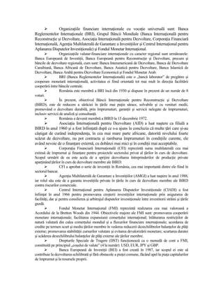 OrganizaŃiile financiare internaŃionale cu vocaŃie universală sunt: Banca
Reglementelor InternaŃionale (BRI), Grupul Băncii Mondiale (Banca InternaŃională pentru
ReconstrucŃie şi Dezvoltare, AsociaŃia InternaŃională pentru Dezvoltare, CorporaŃia Financiară
InternaŃională, AgenŃia Multilaterală de Garantare a InvestiŃiilor şi Centrul InternaŃional pentru
Aplanarea Disputelor InvestiŃionale) şi Fondul Monetar InternaŃional.
                  OrganizaŃiile valutar-financiare internaŃionale cu caracter regional sunt următoarele:
Banca Europeană de InvestiŃii, Banca Europeană pentru ReconstrucŃie şi Dezvoltare, precum şi
băncile de dezvoltare regională, cum sunt: Banca Interamericană de Dezvoltare, Banca de Dezvoltare
Caraibiană, Banca Africană de Dezvoltare, Banca Asiatică pentru Dezvoltare, Banca Islamică de
Dezvoltare, Banca Arabă pentru Dezvoltare Economică şi Fondul Monetar Arab.
                  BRI (Banca Reglementelor InternaŃională) este o „bancă laborator” de pregătire şi
cooperare monetară internaŃională, activitatea ei fiind orientată tot mai mult în direcŃia facilitării
cooperării între băncile centrale.
                  România este membră a BRI încă din 1930 şi dispune în prezent de un număr de 8
voturi.
                  În prezent, obiectivul Băncii InternaŃionale pentru ReconstrucŃie şi Dezvoltare
(BIRD), este de reducere a sărăciei în Ńările mai puŃin sărace, solvabile şi cu venituri medii,
promovând o dezvoltare durabilă, prin împrumuturi, garanŃii şi servicii nelegate de împrumuturi,
inclusiv servicii de analiză şi consultanŃă.
                  România a devenit membră a BIRD la 15 decembrie 1972.
              AsociaŃia InternaŃională pentru Dezvoltare (AID) a luat naştere ca filială a
BIRD în anul 1960 şi a fost înfiinŃată după ce s-a ajuns la concluzia că multe Ńări care şi-au
câştigat de curând independenŃa, în cea mai mare parte africane, datorită nivelului foarte
scăzut de dezvoltare, nu pot contracta şi rambursa împrumuturi în condiŃiile curente, ele
având nevoie de o finanŃare externă, cu dobânzi mai mici şi în condiŃii mai acceptabile.
                   CorporaŃia Financiară InternaŃională (CFI) reprezintă sursa multilaterală cea mai
extinsă de împrumut şi finanŃare pentru proiectele sectorului privat al Ńărilor în curs de dezvoltare.
Scopul urmărit de ea este acela de a sprijini dezvoltarea întreprinderilor de producŃie private
aparŃinând Ńărilor în curs de dezvoltare membre ale BIRD.
                   CFI a aprobat o serie de investiŃii în România, cea mai importantă dintre ele fiind în
sectorul bancar.
                   AgenŃia Multilaterală de Garantare a InvestiŃiilor (AMGI) a luat naştere în anul 1988,
iar rolul său este de a garanta investiŃiile private în Ńările în curs de dezvoltare membre ale BIRD
contra riscurilor comerciale.
                   Centrul InternaŃional pentru Aplanarea Disputelor InvestiŃionale (CIADI) a fost
înfiinŃat în anul 1966 pentru promovarea creşterii investiŃiilor internaŃionale prin asigurarea de
facilităŃi, dar şi pentru consilierea şi arbitrajul disputelor investiŃionale între investitorii străini şi Ńările
gazdă.
                   Fondul Monetar InternaŃional (FMI) reprezintă realizarea cea mai valoroasă a
Acordului de la Bretton Woods din 1944. Obiectivele majore ale FMI sunt: promovarea cooperării
monetare internaŃionale; facilitarea expansiunii comerŃului internaŃional; înlăturarea restricŃiilor de
natură valutară din calea comerŃului mondial şi a fluxurilor financiare internaŃionale; acordarea de
credite pe termen scurt şi mediu Ńărilor membre în vederea reducerii dezechilibrelor balanŃelor de plăŃi
externe; promovarea stabilităŃii cursurilor valutare şi evitarea devalorizării monetare; scurtarea duratei
şi scăderea dezechilibrului balanŃelor de plăŃi externe ale Ńărilor membre.
                   Drepturile Speciale de Tragere (DST) funcŃionează ca o monedă de cont a FMI,
constituită pe principiul „coşului de valute” (4 la număr): USD, EUR, JPY şi GBP.
                   Banca Europeană de InvestiŃii (BEI) a fost creată în 1987, iar scopul ei este să
contribuie la dezvoltarea echilibrată şi fără obstacole a pieŃei comune, făcând apel la piaŃa capitalurilor
de împrumut şi la resursele proprii.
 