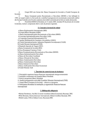 Grupul BEI este format din: Banca Europeană de InvestiŃii şi Fondul European de
InvestiŃii.
                 Banca Europeană pentru ReconstrucŃie şi Dezvoltare (BERD) a fost înfiinŃată în
1989, iar scopul creării ei a fost acela de a contribui la progresul şi la reconstrucŃia comercială a Ńărilor
din Europa Centrală şi de Est prin susŃinerea dezvoltării sectorului privat într-un mediu democratic.
                 Portofoliul BERD în România, la 31 martie 2005, includea 89 de proiecte de investiŃii
în derulare, inclusiv componente dintr-o serie de proiecte regionale.

                                      B. Concepte şi termeni de reŃinut
      a) Banca Reglementelor InternaŃionale (BRI)
      b) Grupul Băncii Mondiale (GBM)
      c) Banca InternaŃională pentru ReconstrucŃie şi Dezvoltare (BIRD)
      d) AsociaŃia InternaŃională pentru Dezvoltare (AID)
      e) CorporaŃia Financiară InternaŃională (CFI)
     f) AgenŃia Multilaterală de Garantare a InvestiŃiilor (AMGI)
     g) Centrul InternaŃional pentru Aplanarea Disputelor InvestiŃionale (CIADI)
     h) Fondul Monetar InternaŃional (FMI)
     i) Drepturile Speciale de Tragere (DST)
     j) Banca Europeană de InvestiŃii (BEI)
     k) Ecu (European Currency Unit)
     l) Banca Europeană pentru ReconstrucŃie şi Dezvoltare (BERD)
     m) Banca Interamericană de Dezvoltare
     n) Banca de Dezvoltare Caraibiană
     o) Banca Africană de Dezvoltare
     p) Banca Asiatică pentru Dezvoltare
     q) Banca Asiatică pentru Dezvoltare
     r) Banca Islamică de Dezvoltare
     s) Banca Arabă pentru Dezvoltare Economică
     t) Fondul Monetar Arab

                                 C. Întrebări de control şi teme de dezbatere
     1. Principalele organisme bancar-financiare internaŃionale interguvernamentale
     2. InstituŃiile componente ale Grupului Băncii Mondiale
     3. Rolul şi programele Băncii Mondiale
     4. Analiza programelor activităŃii Fondului Monetar InternaŃional (FMI)
     5. Grupul Băncii Europene de InvestiŃii – obiective şi programe
     6. Participarea României la instituŃiile şi organismele financiar-bancare
     internaŃionale

                                          D. Bibliografie obligatorie
       •Sterian Dumitrescu, Ana Bal, Economie mondială, Editura Economică, Bucureşti, 2002.
       •Petre Brezeanu, Sisteme financiare internaŃionale, Editura Cavallioti, Bucureşti, 2003.
       •Patrik Lenain, FMI-ul, Editura Coresi, Bucureşti,2000.
 