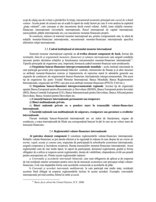 scop de câştig sau de evitare a pierderilor în timp), mecanismul economic principal este cursul de schimb
valutar. Acesta poate să crească sau să scadă în raport de mulŃi factori pe care îi vom analiza la capitolul
„piaŃa valutară”, care cunoaşte şi alte mecanisme decât cursul valutar. Astfel, toate relaŃiile monetar-
financiare internaŃionale (investiŃiile internaŃionale, fluxul internaŃional de capital internaŃional,
eurocreditele, plăŃile internaŃionale etc.) au mecanisme monetar-financiare proprii.
        În concluzie, reŃinem că sistemul monetar internaŃional are, printre componentele sale, în afară de
relaŃiile monetar-financiare internaŃionale, mecanismele monetar-financiare internaŃionale specifice
diferitelor relaŃii internaŃionale.

                       2.3. Cadrul instituŃional al sistemului monetar internaŃional
       Sistemul monetar internaŃional cuprinde un al treilea element component de bază, format din
instituŃiile, băncile şi organismele monetare, financiare şi valutare internaŃionale care asigură condiŃiile
necesare pentru derularea relaŃiilor şi funcŃionarea mecanismelor monetar-financiare internaŃionale11.
Tipurile principale de organisme care, împreună, formează cadrul monetar-financiar sunt următoarele:
       a) Organisme bancar-financiare interguvernamentale mondiale – acele instituŃii interstatale la
care participă guvernele prin reprezentanŃii băncilor centrale, ministerelor de finanŃe şi ai altor structuri
cu atribuŃii monetar-financiare externe şi împuternicite să reprezine statul în adunările generale sau
organele de conducere ale organismelor bancar-financiare internaŃionale interguvernamentale. Din acest
tip de organisme fac parte: Fondul Monetar InternaŃional, Banca Mondială, Banca Reglementelor
InternaŃionale, organizaŃii ale ONU care pot avea atribuŃii monetar-financiare (PNUD, FAO etc.).
       b) Organisme bancar-financiare interguvernamentale regionale. Acestui tip de organizaŃii
aparŃin Banca Europeană pentru ReconstrucŃie şi Dezvoltare (BERD), Banca Europeană pentru InvestiŃii
(BEI), Banca Centrală Europeană (UE), Banca Interamericană pentru Dezvoltare, Banca Africană pentru
Dezvoltare, Banca Asiatică pentru Dezvoltare etc.
       c) ConsorŃii bancare internaŃionale permanente sau temporare.
       d) Bănci multinaŃionale private.
       e) Bănci naŃionale private cu o pondere mare în tranzacŃiile valutar-finan-ciare
internaŃionale.
       f) SocietăŃi naŃionale sau multinaŃionale de asigurare, reasigurare sau garantare a creditelor
internaŃionale.
       Fiecare instituŃie bancar-financiară internaŃională are un statut de funcŃionare, organe de
conducere, o reŃea internaŃională de filiale sau corespondenŃi bancari în Ńări în care au un volum mare de
tranzacŃii financiare.

                            2.4. Reglementări valutar-financiare internaŃionale
       Al patrulea element component îl constituie reglementările valutar-financiare internaŃionale.
RelaŃiile valutar-financiare se pot derula eficient şi în siguranŃă în măsura în care dispun de un sistem de
norme, reguli, uzanŃe şi cutume care, respectate de participanŃii la schimburile economice internaŃionale,
asigură cooperarea şi încrederea reciprocă, fluenŃa tranzacŃiilor monetar-financiare internaŃionale. Acest
reglementări sunt de mai multe tipuri, în raport de participanŃi, domeniul reglementat, gradul şi forma
obligaŃiei de a utiliza şi respecta aceste reglementări, durata de valabilitate, răspunderea civilă sau penală
pentru nerespectare etc. Printre aceste reglementări reŃinem:
       a. ConvenŃiile şi acordurile interstatale bilaterale, care sunt obligatoriu de aplicat şi de respectat
de toŃi rezidenŃii statelor semnatare pentru orice tip de tranzacŃii economice care presupun relaŃii valutar-
financiare. Cele mai răspândite forme sunt acordurile comerciale şi acordurile de plăŃi.
       b. ConvenŃii şi acorduri interstatale multilaterale, la care participă mai multe state, rezidenŃii
acestora fiind obligaŃi să respecte reglementările incluse în aceste acorduri. Exemplu: convenŃiile
internaŃionale privind cambia, biletul la ordin şi cecul.

         11
              Basic facts about the United Nations, N.Y. 2000.
 