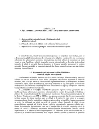 CAPITOLUL 15
       PLĂłILE INTERNAłIONALE: REGLEMENTĂRI ŞI TEHNICI DE DECONTARE




      15.1. Reglementări privind cadrul juridic şi fiabilitatea derulării
            plăŃilor internaŃionale
      15.2. Clauzele privitoare la plăŃi din contractul comercial internaŃional
      15.3. Optimizarea schemei de plată prin contractul comercial internaŃional




       În ultimele decenii, relaŃiile economice internaŃionale s-au amplificat şi diversificat, ceea ce
a determinat ca plăŃile internaŃionale să evolueze şi să se adapteze cerinŃelor tot mai complexe şi
sofisticate ale schimburilor economice internaŃionale, inovând tehnici şi mecanisme de plată
variate şi certe. Paralel cu evoluŃiile sistemului monetar internaŃional s-au dezvoltat şi diversificat
tehnicile de plată şi serviciile bancar-financiare în favoarea agenŃilor economici în vederea
asigurării fluenŃei, rapidităŃii şi siguranŃei decontărilor dintre societăŃile comerciale, ca şi dintre
acestea şi sistemul bancar.

                      15.1. Reglementări privind cadrul juridic şi fiabilitatea
                                 derulării plăŃilor internaŃionale
       Derularea unor schimburi materiale, servicii, credite, investiŃii, titluri de valori şi tranzacŃii
valutare de sute de miliarde de dolari zilnic presupune corectitudine, siguranŃă şi fiabilitate
deosebită, ceea ce se pot realiza în condiŃiile unor reglementări interne şi internaŃionale pe deplin
compatibile, ferme, lipsite de ambiguităŃi, aplicate şi respectate de toŃi participanŃii la tranzacŃiile
internaŃionale. În continuare vom menŃiona unele acte normative, reguli şi uzanŃe care formează
baza juridică a decontărilor internaŃionale.
       A. Acordurile şi convenŃiile interstatale reprezintă expresia voinŃei guvernelor de a
facilita derularea schimburilor economice internaŃionale în condiŃii de siguranŃă şi fluiditate a
plăŃilor. Din sistemul reglementărilor internaŃionale menŃionăm: Acordul monetar internaŃional de
la Bretton Woods care, prin FMI şi BIRD, a pus pentru prima dată bazele unor reglementări
juridice agreate de statele membre, care se obligă să le aplice în plan intern şi să asigure
respectarea lor de firmele, societăŃile şi băncile ce acŃionează pe teritoriul lor. Aceste reglementări
se referă la mijloacele de plată, cursurile de schimb valutar, balanŃele de plăŃi externe,
convertibilitatea valutară sub diferite forme, creditele internaŃionale, garantarea plăŃilor etc.;
Banca Reglementelor InternaŃionale, care are ca membri băncile centrale, constituie cadrul de
punere de acord a diferitelor mecanisme valutar-financiar internaŃionale, băncile centrale
angajându-se să le respecte şi să le impună pentru a fi respectate şi de băncile comerciale ce
acŃionează pe teritoriul statelor membre. S-au adoptat, totodată, acorduri şi convenŃii de garantare
 