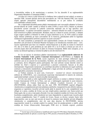 a investiŃiilor străine şi de monitorizare a acestora. Un loc deosebit îl au reglementările
OrganizaŃiei Mondiale a ComerŃului (OMC).
      Acorduri de comerŃ şi plăŃi bilaterale se întâlnesc într-o măsură tot mai redusă, ca urmare a
opoziŃiei FMI. Această opoziŃie derivă din prevederile art. VIII din Statutul FMI, care insistă
asupra aplicării principiului decontărilor multilaterale ce se pot realiza în condiŃiile
convertibilităŃii contului curent.
      De o importanŃă deosebită pentru plăŃile internaŃionale sunt convenŃiile adoptate la Geneva
privind titlurile de credit: cambia şi biletul la ordin (1930) şi cecul (1931). Statele au introdus
prevederile acestor convenŃii în codurile comerciale naŃionale sau în legi specifice care
reglementează – în spiritul convenŃiilor respective – utilizarea titlurilor de credit, ce reprezintă o
bază temeinică în plăŃile internaŃionale. România, deşi nu a aderat la aceste convenŃii, a adoptat
Legea asupra cambiei şi biletului la ordin şi Legea referitoare la cec, în 1934, având ca model
legile italiene (elaborate pe baza convenŃiilor de la Geneva), introducând astfel în legislaŃia
românească reglementările uniforme cuprinse în aceste convenŃii186.
      De mare actualitate şi perspectivă sunt reglementările comune ale Uniunii Europene, cu
deosebire cele privitoare la Sistemul Monetar European şi la introducerea monedei unice – euro.
Aceste reglementări pun baze noi relaŃiilor valutar-financiare şi de plăŃi nu numai în interiorul
UE, dar şi în afara ei, prin ponderea pe care Ńările UE o au în lume şi atracŃia pe care ele o
exercită asupra altor Ńări doritoare să adere la Uniunea Europeană. Multe state europene, şi nu
numai, îşi aliniază legislaŃia şi sistemul de plăŃi la cele din interiorul UE.

       B. Un rol decisiv în derularea plăŃilor internaŃionale îl au reglementările elaborate de
Comisia NaŃiunilor Unite pentru ComerŃul InternaŃional (UNCITRAL) şi Camera de
ComerŃ InternaŃional de la Paris; aceste organisme de mare prestigiu elaborează reguli
uniforme care au un caracter de recomandare, facultativ, dar odată incluse în acorduri, convenŃii
şi contracte, devin obligatorii pentru participanŃi. Ele sunt utilizate tocmai datorită valorii şi
utilităŃii lor, fiind o expresie şi o generalizare a practicii comerciale, bancare şi de plăŃi
internaŃionale. Organismele menŃionate au contribuŃii deosebite la elaborarea de reguli uniforme,
contracte şi documente standardizate, desfăşurând o largă activitate de unificare a regulilor de
drept aplicabile comerŃului internaŃional.
       a) Trebuie remarcat, în acest sens, Contractul – standard de vânzare internaŃională,
elaborat de UINCITRAL, care concentrează experienŃa internaŃională în materie de contracte,
cuprinzând multiple variante în materie de plăŃi internaŃionale.
       b) Cele mai multe şi utile reglementări (reguli uniforme şi uzanŃe) a elaborat Camera de
ComerŃ InternaŃional (CCI) de la Paris, care are o îndelungată experienŃă în acest domeniu.
Astfel, Camera de ComerŃ InternaŃional a elaborat CondiŃiile Generale de Livrare
(INCOTERMS), ultima ediŃie fiind cea din anul 1990. INCOTERMS cuprind obligaŃiile
vânzătorului şi cumpărătorului privind ambalarea mărfurilor, transportul lor prin diferite mijloace,
asigurarea şi suportarea riscurilor privind marfa până la punctul de la care cumpărătorul este
obligat să o preia; condiŃia de livrare cea mai simplă pentru exportator este franco-uzină sau
franco-gară, dar ea este şi mai puŃin eficientă. Cea mai complexă condiŃie de livrare este franco-
localitatea cumpărătorului, adică vânzătorul are toate răspunderile şi suportă toate riscurile până
la poarta cumpărătorului. Sunt 17 condiŃii de livrare, fiecare cu diverse variante foarte utile
negociatorilor, care nu mai sunt nevoiŃi să treacă în contracte toate detaliile privind obligaŃiile
vânzătorului şi cumpărătorului, căci ele sunt deja descrise în INCOTERMS; sarcina
negociatorilor constă în a include explicit în contract locul de predare-primire a mărfii, adică
condiŃia de livrare (franco-uzină, franco-gară, FOB etc.) şi formula expresă „conform


         186
           Aceste legi au fost actualizate şi republicate prin Legea 83/1994; Banca NaŃională a României a
elaborat Reglementările de aplicare a acestor legi în 1994, precum şi Sistemul de plăŃi în România, în 1996.
 