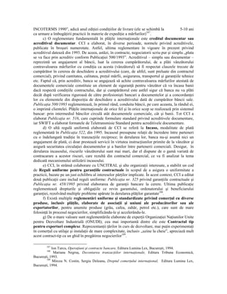 INCOTERMS 1990”, adică anul ediŃiei condiŃiilor de livrare (ele se schimbă la                  5-10 ani
ca urmare a îmbogăŃirii practicii în materie de expediŃie a mărfurilor)187.
      c) O reglementare fundamentală în plăŃile internaŃionale este creditul documentar sau
acreditivul documentar. CCI a elaborat, în diverse perioade, normele privind acreditivele,
publicate în broşuri numerotate. Astfel, ultima reglementare în vigoare în prezent privind
acreditivul datează din 1993. De aceea, astăzi, în contracte, negociatorii scriu pur şi simplu „plata
se va face prin acreditiv conform PublicaŃiei 500/1993”. Acreditivul – simplu sau documentar –
reprezintă un angajament al băncii, luat la cererea cumpărătorului, de a plăti vânzătorului
contravaloarea mărfurilor cu condiŃia ca acesta (vânzătorul) să fi respectat clauzele trecute de
cumpărător în cererea de deschidere a acreditivului (care, de altfel, sunt preluate din contractul
comercial), privind cantitatea, calitatea, preŃul mărfii, asigurarea, transportul şi garanŃiile tehnice
etc. Faptul că, prin acreditiv, banca se angajează să achite contravaloarea mărfurilor atestată de
documentele comerciale constituie un element de siguranŃă pentru vânzător că va încasa banii
dacă respectă condiŃiile contractului, dar şi cumpărătorul este astfel sigur că banca nu va plăti
decât după verificarea riguroasă de către profesionişti bancari a documentelor şi a concordanŃei
lor cu elementele din dispoziŃia de deschidere a acreditivului dată de cumpărător băncii sale.
PublicaŃia 500/1993 reglementează, în primul rând, conduita băncii, pe care aceasta, la rândul ei,
o imprimă clientelei. PlăŃile internaŃionale de orice fel şi în orice scop se realizează prin sistemul
bancar: prin intermediul băncilor circulă atât documentele comerciale, cât şi banii. Tot CCI a
elaborat PublicaŃia nr. 516, care cuprinde formulare standard privind acreditivele documentare,
iar SWIFT a elaborat formatele de Teletransmisie Standard pentru acreditivele documentare.
      d) O altă regulă uniformă elaborată de CCI se referă la Incaso, modalitate de plată
reglementată în PublicaŃia 522, din 1995. Incasoul presupune relaŃii de încredere între parteneri
cu o îndelungată tradiŃie în tranzacŃiile reciproce; în derularea lor, banca nu-şi asumă nici un
angajament de plată, ci doar prestează servicii în virtutea instrucŃiunilor primite de la vânzător şi
asigură securitatea circulaŃiei documentelor şi a banilor între partenerii comerciali. Desigur, în
derularea incasoului, riscurile vânzătorului sunt mai mari, dar el dispune de o gamă variată de
contracarare a acestor riscuri, care rezultă din contractul comercial, ce va fi analizat la tema
dedicată mecanismului utilizării incasoului.
      e) CCI, în strânsă colaborare cu UNCITRAL şi alte organizaŃii interesate, a stabilit un cod
de Reguli uniforme pentru garanŃiile contractuale în scopul de a asigura o uniformitate a
practicii, bazate pe un just echilibru al intereselor părŃilor implicate. În acest context, CCI a editat
două publicaŃii care includ reguli uniforme: PublicaŃia nr. 325 privind garanŃiile contractuale şi
PublicaŃia nr. 458/1995 privind elaborarea de garanŃii bancare la cerere. Ultima publicaŃie
reglementează drepturile şi obligaŃiile ce revin garantului, ordonatorului şi beneficiarului
garanŃiei, rezolvând multiple probleme apărute în derularea plăŃilor garantate188.
      f) Există multiple reglementări uniforme şi standardizate privind comerŃul cu diverse
produse, inclusiv plăŃile, elaborate de asociaŃii şi uniuni ale producătorilor sau ale
exportatorilor, pentru anumite produse (grâu, cafea, zahăr, petrol etc.), care sunt de mare
folosinŃă în procesul negocierilor, simplificându-le şi accelerându-le.
      g) De o mare valoare sunt reglementările elaborate de experŃii OrganizaŃiei NaŃiunilor Unite
pentru Dezvoltare Industrială (ONUDI); cea mai importantă dintre ele este Contractul tip
pentru exporturi complexe. ReprezentanŃii Ńărilor în curs de dezvoltare, mai puŃin experimentaŃi
în comerŃul cu utilaje şi instalaŃii de mare complexitate, inclusiv „uzine la cheie”, apreciază mult
acest contract-tip ca un ghid în pregătirea negocierilor189.

        187
            Ion Turcu, OperaŃiuni şi contracte bancare, Editura Lumina Lex, Bucureşti, 1994.
        188
             Mariana Negruş, Decontarea tranzacŃiilor internaŃionale, Editura Tribuna Economică,
Bucureşti, 1993.
        189
             Mircea N. Costin, Sergiu Deleanu, Dreptul comerŃului internaŃional, Editura Lumina Lex,
Bucureşti, 1994.
 