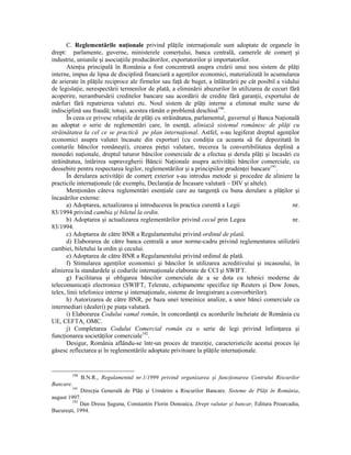 C. Reglementările naŃionale privind plăŃile internaŃionale sunt adoptate de organele în
drept: parlamente, guverne, ministerele comerŃului, banca centrală, camerele de comerŃ şi
industrie, uniunile şi asociaŃiile producătorilor, exportatorilor şi importatorilor.
       AtenŃia principală în România a fost concentrată asupra creării unui nou sistem de plăŃi
interne, impus de lipsa de disciplină financiară a agenŃilor economici, materializată în acumularea
de arierate în plăŃile reciproce ale firmelor sau faŃă de buget, a înlăturării pe cât posibil a vidului
de legislaŃie, nerespectării termenilor de plată, a eliminării abuzurilor în utilizarea de cecuri fără
acoperire, nerambursării creditelor bancare sau acordării de credite fără garanŃii, exportului de
mărfuri fără repatrierea valutei etc. Noul sistem de plăŃi interne a eliminat multe surse de
indisciplină sau fraudă; totuşi, acestea rămân o problemă deschisă190.
       În ceea ce privesc relaŃiile de plăŃi cu străinătatea, parlamentul, guvernul şi Banca NaŃională
au adoptat o serie de reglementări care, în esenŃă, aliniază sistemul românesc de plăŃi cu
străinătatea la cel ce se practică pe plan internaŃional. Astfel, s-au legiferat dreptul agenŃilor
economici asupra valutei încasate din exporturi (cu condiŃia ca aceasta să fie depozitată în
conturile băncilor româneşti), crearea pieŃei valutare, trecerea la convertibilitatea deplină a
monedei naŃionale, dreptul tuturor băncilor comerciale de a efectua şi derula plăŃi şi încasări cu
străinătatea, întărirea supravegherii Băncii NaŃionale asupra activităŃii băncilor comerciale, cu
deosebire pentru respectarea legilor, reglementărilor şi a principiilor prudenŃei bancare191.
       În derularea activităŃii de comerŃ exterior s-au introdus metode şi procedee de aliniere la
practicile internaŃionale (de exemplu, DeclaraŃia de Încasare valutară – DIV şi altele).
       MenŃionăm câteva reglementări esenŃiale care au tangenŃă cu buna derulare a plăŃilor şi
încasărilor externe:
       a) Adoptarea, actualizarea şi introducerea în practica curentă a Legii                       nr.
83/1994 privind cambia şi biletul la ordin.
      b) Adoptarea şi actualizarea reglementărilor privind cecul prin Legea                         nr.
83/1994.
       c) Adoptarea de către BNR a Regulamentului privind ordinul de plată.
       d) Elaborarea de către banca centrală a unor norme-cadru privind reglementarea utilizării
cambiei, biletului la ordin şi cecului.
       e) Adoptarea de către BNR a Regulamentului privind ordinul de plată.
       f) Stimularea agenŃilor economici şi băncilor în utilizarea acreditivului şi incasoului, în
alinierea la standardele şi codurile internaŃionale elaborate de CCI şi SWIFT.
       g) Facilitarea şi obligarea băncilor comerciale de a se dota cu tehnici moderne de
telecomunicaŃii electronice (SWIFT, Telerate, echipamente specifice tip Reuters şi Dow Jones,
telex, linii telefonice interne şi internaŃionale, sisteme de înregistrare a convorbirilor).
       h) Autorizarea de către BNR, pe baza unei temeinice analize, a unor bănci comerciale ca
intermediari (dealeri) pe piaŃa valutară.
       i) Elaborarea Codului vamal român, în concordanŃă cu acordurile încheiate de România cu
UE, CEFTA, OMC.
      j) Completarea Codului Comercial român cu o serie de legi privind înfiinŃarea şi
funcŃionarea societăŃilor comerciale192.
       Desigur, România aflându-se într-un proces de tranziŃie, caracteristicile acestui proces îşi
găsesc reflectarea şi în reglementările adoptate privitoare la plăŃile internaŃionale.


        190
              B.N.R., Regulamentul nr.1/1999 privind organizarea şi funcŃionarea Centrului Riscurilor
Bancare.
        191
            DirecŃia Generală de PlăŃi şi Urmărire a Riscurilor Bancare. Sisteme de PlăŃi în România,
august 1997.
        192
            Dan Drosu Şaguna, Constantin Florin Donoaica, Drept valutar şi bancar, Editura Proarcadia,
Bucureşti, 1994.
 
