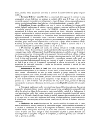 minus, anumite limite procentuale convenite în contract. În aceste limite însă preŃul se poate
modifica.
       c) Termenul de livrare a mărfii trebuie să corespundă datei negociate în contract. În cazul
nerespectării lui prin întârziere sau amânare a preluării mărfii gata de livrare peste o limită
convenită, partenerii comerciali convin în contract o clauză de daune interese, de penalizare cu un
procent convenit pentru fiecare zi de întârziere a livrării sau de amânare a recepŃiei mărfii.
       d) CondiŃia de livrare a mărfii prevede locul în care au loc predarea şi preluarea mărfii,
implică cheltuieli suplimentare de păstrare, transport, asigurare, majorând astfel preŃul de livrare.
În condiŃiile generale de livrare numite INCOTERMS, elaborate de Camera de ComerŃ
InternaŃional de la Paris, sunt precizate toate condiŃiile de livrare, obligaŃiile vânzătorului de
suportare a cheltuielilor de încărcare a mijloacelor de transport, a cheltuielilor cu transportul, cu
asigurarea şi reasigurarea mărfurilor, cu eventualele riscuri datorate transportului, transbordării,
îngrijirii animalelor vii, alimentaŃiei lor etc. Este clar că avem mai multe preŃuri: preŃul franco-
uzină, preŃul franco-vagon, preŃul port de expediŃie, preŃul FOB (franco pe bordul vasului), preŃul
port străin, preŃul franco-uzina cumpărătorului. Este evident că preŃul diferă în raport cu condiŃia
de livrare, ce majorează costul mărfii, şi trebuie negociat şi stabilit la un nivel care să ia în
considerare cheltuielile ocazionate de o condiŃie sau alta de livrare.
       e) Documentele de plată sunt înscrise în contract, întrucât în comerŃul internaŃional
cumpărătorul plăteşte documentele care atestă dacă vânzătorul a respectat clauzele contractuale în
ceea ce priveşte marfa, calitatea, preŃul, standardele internaŃionale, modalitatea şi ruta de transport
etc.; toate aceste cerinŃe trebuie dovedite prin documente (factură, certificat de calitate, certificat
de origine, certificat de garanŃie, document de transport, de asigurare, cambie etc.). Marfa are un
circuit în timp mai lung decât circuitul documentelor, cumpărătorul nu poate vedea marfa sau
intra în posesia ei fără documentele de mai sus, care sunt la bancă, şi le primeşte doar după plata
lor. Iată de ce se spune că în comerŃul internaŃional se plătesc documentele, şi nu marfa.
Negocierea, în contractul comercial, a setului de documente constituie o sarcină de mare
răspundere pentru negociatori.
       f) Instrumentele de plată şi credit sunt acele documente care intervin în comerŃul
internaŃional când plata nu se face imediat la livrarea mărfii, ci după un anumit timp, intervenind
astfel creditul. Instrumentele de plată şi credit, denumite şi poliŃe comerciale sau titluri
comerciale de credit, sunt cambia, biletul la ordin şi cecul. Plata sau o parte din ea, cumpărătorul
o poate face prin acceptarea unei cambii, emiterea unui bilet la ordin sau a unui cec la un termen
în viitor. Instrumentele de plată şi credit îndeplinesc o triplă funcŃie: de plată, de credit şi de
garanŃie. Ele se emit pe termen scurt (60 zile sau 180 zile, uneori 6 luni, dar maxim 12 luni).
ImportanŃa lor în derularea plăŃilor este deosebită, ceea ce ne obligă să le analizăm într-un capitol
ulterior.
       g) Schema de plată ocupă un loc important în derularea plăŃilor internaŃionale. Ea exprimă
momentele efectuării plăŃilor. Uneori, mărfurile sau serviciile sunt plătite în momentul livrării
mărfurilor, alteori se plătesc la livrare doar o parte, restul plăŃilor putând să se facă eşalonat în
cazul exportului pe credit. Sunt produse ce necesită o pregătire financiară şi materială înaintea
lansării lor în fabricaŃie, situaŃie în care vânzătorul pretinde un avans, iar cumpărătorul este nevoit
să efectueze plăŃi în avans, adică înainte de fabricarea şi primirea mărfurilor. Negocierea schemei
de plată într-un contract comercial internaŃional condiŃionează eficienŃa şi siguranŃa tranzacŃiei
comerciale.
       h) Modalitatea de plată reprezintă una din clauzele esenŃiale ale contractului şi constă
dintr-un ansamblu de metode comerciale şi tehnici bancare prin care documentele se transmit de
la vânzător la cumpărător, iar banii, de la cumpărător la vânzător, ambele efectuându-se prin
sistemul bancar. Principalele modalităŃi de plată sunt: acreditivul documentar, incasoul şi
ordinul de plată. Unii autori adaugă în rândul modalităŃilor de plată şi garanŃia bancară, când
incasoul garantat nu este plătit nemijlocit de cumpărător, ci de banca garantă; acest ultim fel de
plată se apropie de acreditiv.
 