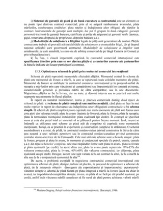 i) Sistemul de garanŃii de plată şi de bună executare a contractului este un element ce
nu poate lipsi dintr-un contract comercial; prin el se asigură rambursarea avansului, plata
mărfurilor, rambursarea creditelor, plata ratelor şi îndeplinirea altor obligaŃii ale părŃilor la
contract. Instrumentele de garanŃie sunt multiple, dar pot fi grupate în două categorii: garanŃii
personale (scrisori de garanŃii bancare, certificate şi poliŃe de asigurare) şi garanŃii reale (ipoteca,
gajul, rezervarea dreptului de proprietate, depozite bancare ş.a.).
       j) ModalităŃile de soluŃionare a litigiilor legate de plăŃi sunt generatoare de costuri. PărŃile
contractante trebuie să prevadă atât modalităŃile de soluŃionare a eventualelor litigii, cât şi dreptul
naŃional aplicabil care guvernează contractul. ModalităŃile de soluŃionare a litigiilor sunt
următoarele: pe cale amiabilă, la comi-sia de arbitraj comercial de pe lângă Camera de ComerŃ şi
prin tribunal (mai rar).
       k) În fine, o clauză importantă cuprinsă în contractul comercial internaŃional este
specificarea băncilor prin care se vor efectua plăŃile şi a conturilor curente ale partenerilor
la băncile indicate de fiecare participant la contract.

         15.3. Optimizarea schemei de plată prin contractul comercial internaŃional
       Schema de plată reprezintă momentele efectuării plăŃilor. Momentul central în schema de
plată este momentul de livrare a mărfii, la care se raportează toate celelalte momente ale plăŃii.
Momentul de livrare se stabileşte în contractul comercial internaŃional şi în procesul-verbal de
recepŃie a mărfurilor prin care vânzătorul şi cumpărătorul sau împuterniciŃii lor constată existenŃa,
caracteristicile generale şi preluarea mărfii de către cumpărător, sau în alte documente.
Majoritatea plăŃilor se fac la livrare, dar nu toate, şi deseori intervin sau se practică mai multe
segmente sau momente în fluxul plăŃilor.
       În raport cu numărul momentelor, teoria şi practica comercială disting două tipuri de
schemă de plată: a) schema de plată complexă sau multisecvenŃială, când plata se face în mai
multe reprize în raport de efectuarea sau îndeplinirea unor obligaŃiuni contractuale şi b) schema
simplă. O schemă de plată complexă poate cuprinde mai multe momente de plată sub forma unor
cote părŃi din valoarea totală: plata în avans (înainte de livrare); plata la livrare; plata la recepŃie;
plata la terminarea montajului instalaŃiilor; plata eşalonată (pe credit). În contract se specifică
suma şi cota din preŃul total ce urmează să se plătească pentru fiecare moment. Însă, rareori se
întâmplă ca utilizarea unei scheme de plată atât de complexe să cuprindă toate momentele
menŃionate. Totuşi, ea se practică în exporturile şi construcŃiile complexe în străinătate. O schemă
asemănătoare a existat, de pildă, în contractul româno-sirian privind construirea în Siria de către
Ńara noastră a unei rafinării petroliere sau în contractul româno-canadian privind construirea
centralei atomo-electrice de la Cernavodă. Cele mai utilizate scheme sunt schemele simple: plata
la livrare, precum şi plata în avans, în momente şi conjuncturi speciale (la petrol, uraniu, cereale
ş.a.); din tipul schemelor complexe, cele mai răspândite forme sunt plata în avans, plata la livrare
şi plata eşalonată (pe credit); în acest ultim caz, plata în avans poate reprezenta 10%-15% din
valoarea contractului, plata la livrare, 40%-60% din valoarea contractului, iar diferenŃa, plata
eşalonată sau pe credit. Desigur, aceste cote sunt variate de la un contract la altul, de la o marfă la
alta sau de la o conjunctură economică la alta194.
       De aceea, o problemă esenŃială în negocierea contractului comercial internaŃional este
optimizarea schemei de plată; desigur, trebuie să plecăm, în procesul de optimizare a schemei de
plată, de la interesele obiectiv divergente ale exportatorului şi importatorului: exportatorul-
vânzător doreşte o schemă de plată bazată pe plata integrală a mărfii la livrare (dacă nu chiar în
avans), iar importatorul-cumpărător doreşte, invers, ca plata să se facă pe cât posibil eşalonat, pe
credit, astfel încât vânzarea mărfii cumpărate să fie sursă de plată pentru achitarea valorii mărfii


        194
              Mariana Negruş, RelaŃii valutar-financiare internaŃionale, Bucureşti, 1986.
 