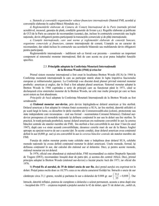 c. Statutele şi convenŃiile organismelor valutar-financiare internaŃionale (Statutul FMI, acordul şi
convenŃiile elaborate în cadrul Băncii Mondiale etc.).
      d. Reglementările elaborate de Camera de ComerŃ InternaŃional de la Paris (normele privind
acreditivul, incasoul, garanŃia de plată, condiŃiile generale de livrare ş.a.). Regulile elaborate şi publicate
de CCI de la Paris au caracter de recomandare (uzanŃe), dar, incluse în contractele comerciale sau legile
naŃionale, devin obligatorii pentru participanŃii la tranzacŃiile comerciale şi de plăŃi internaŃionale.
      e. UzanŃele internaŃionale, care sunt norme şi reglementări elaborate de consorŃii bancare,
organisme comerciale şi financiare, camere internaŃionale de comerŃ. UzanŃele au un caracter de
recomandare, dar odată incluse în contractele sau acordurile bilaterale sau multilaterale devin obligatorii
pentru participanŃi.
      Reglementările internaŃionale – indiferent sub ce formă s-ar prezenta – constituie un important
component al sistemului monetar internaŃional, fără de care acesta nu şi-ar putea îndeplini funcŃiile
specifice.

                   2.5. Principiile adoptate la ConferinŃa Monetară InternaŃională
                                 de la Bretton Woods (1944) şi criza lor
       Primul sistem monetar internaŃional a fost creat în localitatea Bretton Woods (SUA) în 1944 la
ConferinŃa monetară internaŃională la care au participat statele aliate în lupta împotriva fascismului
european şi militarismului japonez. La ConferinŃă s-au discutat două planuri privind sistemul monetar
postbelic: american şi englez, dar în final a fost adoptat planul american. Sistemul monetar adoptat la
Bretton Woods în 1944 cuprindea o serie de principii care au funcŃionat până în 1971, când se
declanşează criza sistemului monetar de la Bretton Woods, iar cele mai multe principii pe care se baza
acest sistem au fost abandonate.
       Principiile de bază adoptate la ConferinŃa Monetară InternaŃională de la Bretton Woods au fost
următoarele:
       a) Etalonul monetar aur-devize, prin devize înŃelegându-se dolarul american şi lira sterlină.
Dolarul american a fost adoptat în virtutea forŃei economice a SUA, iar lira sterlină, datorită utilizării ei
pe scară largă în lume, cu deosebire în Ńările membre ale Commonwealth-ului (colonii, protectorate sau
state independente care recunoşteau – real sau formal – suzeranitatea Coroanei britanice). Etalonul aur-
devize presupunea că monedele naŃionale îşi definesc conŃinutul în aur sau în dolari sau lire sterline. În
practică, în toată perioada postbelică, numai dolarul american era realmente convertibil în aur; la cererea
băncilor centrale ale statelor membre ale FMI, lira sterlină a fost convertibilă în aur doar 3 luni (în anul
1947), după care s-a sistat această convertibilitate, deoarece cererile mari de aur de la Banca Angliei
aproape au epuizat rezerva de aur a acestei Ńări. În aceste condiŃii, doar dolarul american avea conŃinutul
definit în aur (0,888 gr. aur) şi era convertibil în aur la cererea băncilor centrale ale statelor membre ale
FMI.
       FuncŃia de etalon monetar pentru toate celelalte state o îndeplinea doar dolarul SUA, celelalte
monede naŃionale îşi aveau definit conŃinutul monetar în dolari americani. Unele monede, formal, îşi
defineau conŃinutul în aur, dar calculat din etalonul aur al dolarului. Deci, şi pentru aceste monede,
etalonul monetar era tot dolarul.
       În 1976, oficial este abandonat şi etalonul-dolar, FMI recomandând ca etalon Drepturile Speciale
de Tragere (DST), recomandare însuşită doar de patru Ńări, şi acestea din centrul Africii. Deci, primul
principiu adoptat la Bretton Woods (etalonul aur-devize) a încetat practic încă din 1971, iar oficial din
1976.
       b) PreŃul fix al aurului, de 35 de dolari uncia de aur fin, deci preŃul aurului era exprimat tot în
dolari. PreŃul putea oscila doar cu ±0,75% ceea ce nu afecta caracterul fixităŃii lui. Întrucât o uncie de aur
                                                                                          31,1         
cântăreşte circa 31,1 grame, rezultă şi paritatea în aur a dolarului de 0.888 gr. aur          = 0,888  . Dar
                                                                                          35           
întrucât, datorită inflaŃiei, puterea de cumpărare a dolarului a scăzut permanent, aceasta a atras după sine
– începând din 1971 – creşterea treptată a preŃului aurului la 42 de dolari, apoi 51 de dolari etc., astfel că,
 