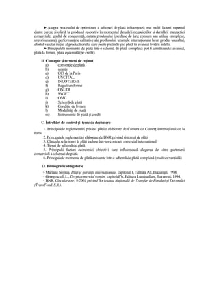 Asupra procesului de optimizare a schemei de plată influenŃează mai mulŃi factori: raportul
dintre cerere şi ofertă la produsul respectiv în momentul derulării negocierilor şi derulării tranzacŃiei
comerciale, gradul de concurenŃă, natura produsului (produse de larg consum sau utilaje complexe,
uneori unicate), performanŃele calitative ale produsului, uzanŃele internaŃionale la un produs sau altul,
efortul valutar iniŃial al producătorului care poate pretinde şi o plată în avansul livrării mărfii.
           Principalele momente de plată într-o schemă de plată complexă pot fi următoarele: avansul,
plata la livrare, plata eşalonată (pe credit).

    B. Concepte şi termeni de reŃinut
       a)    convenŃie de plată
       b)    uzanŃe
       c)    CCI de la Paris
       d)    UNCITAL
       e)    INCOTERMS
       f)    Reguli uniforme
       g)    ONUDI
       h)    SWIFT
       i)    OMC
       j)    Schemă de plată
       k)    CondiŃie de livrare
       l)    ModalităŃi de plată
       m)    Instrumente de plată şi credit

    C. Întrebări de control şi teme de dezbatere
        1. Principalele reglementări privind plăŃile elaborate de Camera de ComerŃ InternaŃional de la
Paris
     2. Principalele reglementări elaborate de BNR privind sistemul de plăŃi
     3. Clauzele referitoare la plăŃi incluse într-un contract comercial internaŃional
     4. Tipuri de schemă de plată
     5. Principalii factori economici obiectivi care influenŃează alegerea de către partenerii
comerciali a schemei de plată
     6. Principalele momente de plată existente într-o schemă de plată complexă (multisecvenŃială)

        D. Bibliografie obligatorie
      • Mariana Negruş, PlăŃi şi garanŃii internaŃionale, capitolul 1, Editura All, Bucureşti, 1998.
      • Georgescu I..L., Drept comercial român, capitolul V, Editura Lumina Lex, Bucureşti, 1994.
      • BNR, Circulara nr. 9/2001 privind Societatea NaŃională de Transfer de Fonduri şi Decontări
(TransFond. S.A.).
 
