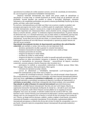 specializarea în acordarea de credite anumitor sectoare, servicii de consultanŃă, de intermediere,
de cash management (gestionarea lichidităŃilor internaŃionale).
       Dispersia teritorială internaŃională este supusă unui proces amplu de raŃionalizare şi
specializare; în acelaşi timp, se constată focalizarea pe anumiŃi clienŃi sau pe produsele cele mai
profitabile. Această abordare este posibilă ca urmare a dezvoltării tehnologiei, sistemelor
informatice şi de contabilitate performante care permit evaluarea profitabilităŃii fiecărui tip de client,
produs, activitate, sediu extern sau piaŃă.
În concluzie, internaŃionalizarea activităŃii unei bănci este un proces complex şi gradual, care
presupune parcurgerea mai multor trepte, cu diferite grade de complexitate. Implicarea în
activităŃi internaŃionale, respectiv, trecerea de la o etapă la alta depind de mai multe criterii, între
care foarte importante sunt: dimensiunea băncii, natura clientelei servite, strategia urmărită de
bancă şi costurile aferente „saltului” la următoarea etapă de internaŃionalizare. În general, băncile
de dimensiuni mari, cu o clientelă numeroasă, care au relaŃii strânse cu străinătatea, parcurg toate
cele patru etape de internaŃionalizare a activităŃii, fiind actori importanŃi ai sistemului bancar
internaŃional. Aceste bănci provin din Ńări dezvoltate, cu sisteme bancare mature, care au tradiŃie
îndelungată în derularea de activităŃi bancare internaŃionale şi operarea pe pieŃele bancare ale
altor Ńări sau pe europieŃe.
OperaŃiunile internaŃionale derulate de departamentele specializate din cadrul băncilor
comerciale sunt multiple şi variate, între acestea cele mai importante fiind:
       – derularea operaŃiunilor de plăŃi şi garanŃii în comerŃul internaŃional;
       – finanŃarea tranzacŃiilor de import-export (pe termen scurt, mediu şi lung);
       – finanŃarea proiectelor de investiŃii;
       – atragerea de depozite în valută străină;
       – acordarea de credite în valută străină;
       – atragerea de depozite şi acordarea de credite în monedă naŃională nerezidenŃilor;
       – operarea pe piaŃa eurovalutelor (atragerea şi plasarea de fonduri pe diferite termene;
emiterea şi intermedierea de instrumente financiare – eurocertificate de depozit, euroefecte
comerciale, euronote; plasarea titlurilor financiare către investitori etc.);
       – participarea la creditele şi eurocreditele sindicalizate în diferite ipostaze (bănci lider,
bănci manager, bănci garante, bănci participante, bănci agent);
       – efectuarea de operaŃiuni pe piaŃa valutară;
       – servicii de administrare a lichidităŃilor internaŃionale (cash-management) oferite
companiilor multinaŃionale şi altor firme mari şi mijlocii;
       – acordarea de consultanŃă în domeniu, clienŃilor care solicită asistenŃă valutar-financiară.
Din această enumerare succintă reiese că, în principiu, activitatea bancară internaŃională îmbracă
două mari forme: activitatea cu străinătatea tradiŃională, care cuprinde operaŃiunile efectuate
în monedă naŃională cu nerezidenŃii (acceptarea de depozite şi acordarea de împrumuturi), şi
activitatea cu eurovalute, având drept contrapartide atât clienŃi rezidenŃi, cât şi nerezidenŃi.
OperaŃiunile de plăŃi şi finanŃare în comerŃul internaŃional reprezintă dimensiunea
tradiŃională a activităŃii bancare internaŃionale. Încă din cele mai vechi timpuri, băncile au
reglementat tranzacŃiile internaŃionale desfăşurate de clienŃii lor, o dovadă în acest sens fiind
faptul că, şi în prezent, multe tehnici bancare asociate plăŃilor îşi au sorgintea în trecutul
îndepărtat. Este cazul, de exemplu, al utilizării cambiei încă din secolul al XIV-lea, când
bancherii acelor vremuri foloseau acest instrument de plată pentru a permite negustorilor situaŃi la
distanŃe mari să evite transportul fizic al banilor şi riscurile de furt sau pierdere care rezultau de
aici. Ulterior, pe lângă rolul de efectuare a plăŃilor, cambia a căpătat o nouă funcŃie, devenind şi
instrument de finanŃare a comerŃului internaŃional. Pe de altă parte, reglementarea plăŃilor
internaŃionale presupunea ca băncile din diverse Ńări să intre în relaŃii de corespondent, ceea ce a
pus bazele viitoarelor reŃele de corespondenŃi bancari internaŃionali din perioada modernă şi
contemporană.
 